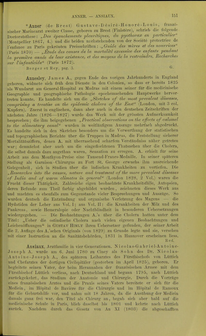 *AllLer (de Brest) G u s t a v o-D 6 8ir6-H o n o rö-L o n i m , franzö- sischer Marinearzt zweiter Olasse, geboren zu Brest (Finistöre), schrieb die folg-ende Doctoratsthese: „Des f.panchements pleuretüpies, du pyothorax en particulier'' (Montpellier 1867, 4.) und die beiden ur.ehstehenden von der Soci6t6 protectrice de l'enfauce zu Paris gekrönten Preisschrifteu: .„ 6*?«rfe des meres et des nourrices (Paris 1870) — „^tude des causes de la mortalit.6 excessive des enfants pendant la premüre annee de leur existance, et des moyens de la restreindre. Recherches sur Vmfanticide (Paris 1872). Berger et Key, pag. 3. G. Anaesley, James A., gegen Ende des vorigen Jahrhunderts in England geboren, widmete sich früh dem Dienste in den Colonien, so dass er bereits 1825 als Wundarzt am General-Hospital zu Madras mit einem seiner für die mediciuische Geographie imd geographische Pathologie epochemachenden Hauptwerke hervor- treten konnte. Es handelte sich um die „Sketches of tlie most prevalent diseases, comprising a treatise on the epidemic cliolera of the East (London, mit 3 col. Kupfern). Zuerst in englischen, dann aber auch in den deutschen Zeitschriften der nächsten Jahre (1826—1827) wurde das Werk mit der grössten Aiifmerksamkeit besprochen; die ihm beigegebenen „Practical ohservations on the effects of calomel to the alimentary canal wurden in weitläufigem Auszuge mehrfach abgedruckt. Es handelte sich in den Sketches besonders um die Verwerthnng der statistischen und topographischen Berichte über die Truppen in Madras, die Feststellung sicherer Mortalitätszitferu, denen A. mit überraschend scharfem Verständniss näher getreten war; demnächst aber auch um die eingeflochtenen Thatsachen über die Cholera, die selbst damals dazu angethan waren, Sensation zu erregen. A. erhielt für seine Arbeit aus dem Mouthyou-Preise eine Tausend-Francs-Medaille. lu seiner späteren Stellung als Garnison - Chirurgus zu Fort St. George erwuchs ihm ausreichende Gelegenheit, sich in Studien über die indischen Krankheiten zu vertiefen. Die „Researches into the causes, nature and treatment of the more prevalent diseases of India and of warm climates in general (London 1828, 2 Vol.) waren die Frucht dieser Thätigkeit. Zahlreiche eigen beobachtete Krankheitsfälle, Autopsien, deren Befunde zum Theil farbig abgebildet wurden, zeichneten dieses Werk aus und machten es ebenfalls zum Gegenstande vieler Bcsprechuugeu und Auszüge. So wurden deutsch die Entzündung und organische Verletzung des Magens — die Hydatiden der Leber aus Vol. I; aus Vol. H: die Krankheiten der Milz und des Pankreas, sowie Hemeralopie oder Nachtblindheit in besonderen Uebersetzuugen wiedergegeben. — Die Beobachtungen A.'s über die Cholera hatten unter dem Titel: „lieber die ostiudische Cholera nach vielen eigenen Beobachtungen und Leichenöfinungen in Gustav Himlt ihren Uebersetzer gefanden, der seiner Arbeit die 2. Auflage des A.'scheu Originals (von 1829) zu Grunde legte und sie, versehen mit einer Instruction au die Sanitätsbehörden, 1831 in Hannover erscheinen liess. Red. Ansiaux, Arztfamilie in vier Generationen. Nicola s-G a b r i e 1-A n t o i n e- Joseph A. wurde am 6. Juni 1780 zu Ciney als Sohn des Dr. Nicolas- Antoine-Joseph A., des späteren Leibarztes des Fürstbischofs von Lüttich und Chefarztes der dortigen Civilspitäler (gestorben im April 1825), geboren. Er begleitete seinen Vater, der beim Herannalien der französischen Armee mit dem Fürstbischof Lüttich verliess, nach Deutscliland und begann 17!) 5, nach Lüttich zurückgekehrt, das Studium der Anatomie und Chirurgie. Durch die Vorträge eines französischen Arztes und die Praxis seines Vaters bereitete er sich fiir die Mediciu, im Hopital de Baviere für die (Chirurgie und im Höpital de Ramoux für die Geburtsliilfc vor, und nahm mit 18 Jahren, da die Ausübung der Mediciu damals ganz frei war, den Titel als Chirurg an, begab sich aber bald auf die niediciiiiselie Schule in Paris, blieb dasell)st ))is 1801 und kelirte nach Lüttich zurück. Nachdem durcli das Gesetz von An XI (1803) die abgescli.Mffteu