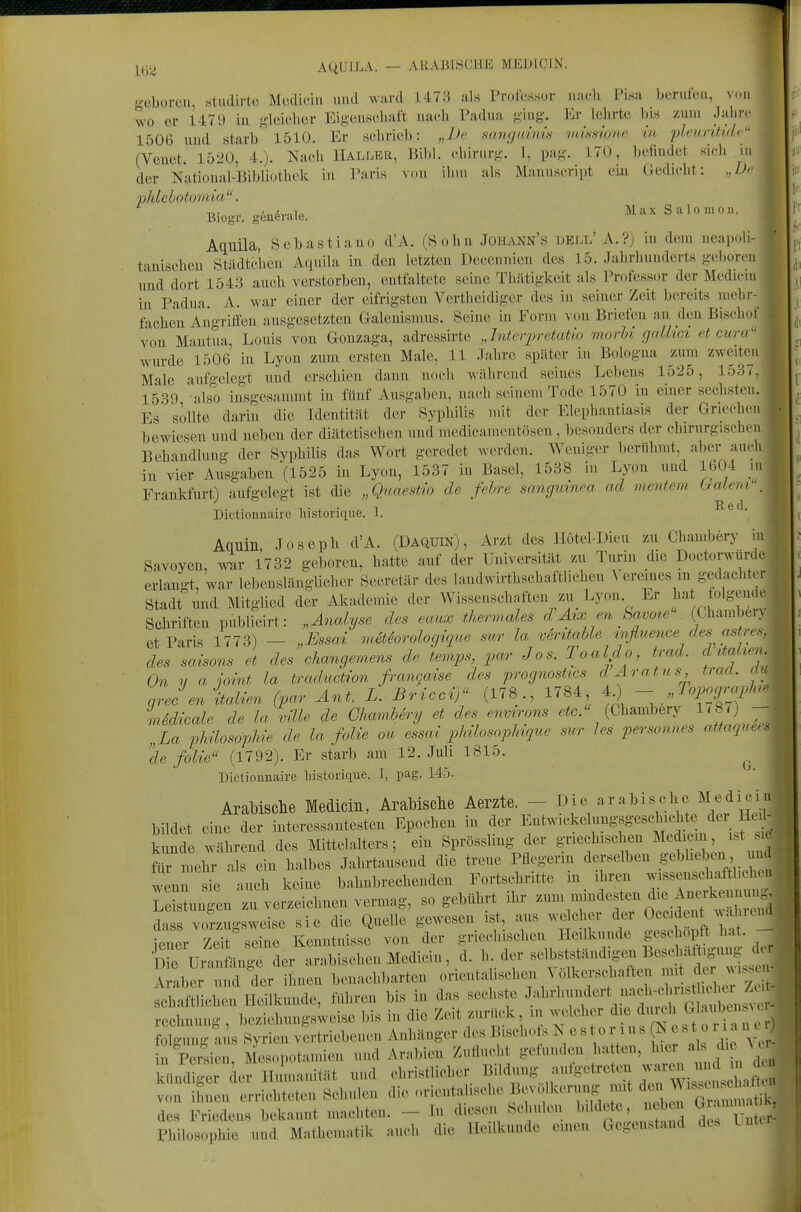 AQUILA. — ARABISCHE MEDICJN. geboren, Studirtc Mcdiciii luul ward 1473 al« Profcssor iiacli Pisa berufen, von wo or 1479 iu gleicher Eigeuscbaft nach Padua ging. Kr lehrte bw zum Jahre 1506 und starb 1510. Er «clirieb: „JJ(' sangainü vmone in 'pleuriUdc'' (Veuet 1520, 4.). Nach Hallkb, Eibl, cbirurg. f, pag. 170, befindet hicIi ui der National-Bibliüthck in Paris Mm ilmi als Manuscript eiji Gedicht: „De phlelotomia. . / ,„i„ Max SiilOlli0 11. 4 Biogr. generale. ^ ^ Aquila, Sebastiauo d'A. (Sohn Johann's ijell' A.?j in dem neapoli- ^' tauischeu Städtchen Aquila in den letzten Deceiniicu des 15. Jahrhunderts geboren i und dort 1543 auch verstorben, entfaltete seine Thätigkeit als Professor der Medicm | iu Padua. A. war einer der eifrigsten Vertheidiger des in seiner Zeit bereits mehr-1 fachen Augritfen ausgesetzten Galcnismus. Seine in Form von Briefen an den Bischof von Mantua, Louis von Gonzaga, adressirte „hiterpretatio morU gallici et cur^ wurde 1506 in Lyon zum ersten Male, 11 Jahre später in Bologna zum zweiteii - Male aufgelegt und erschien dann noch während seines Lebens 1525, 1537,. 1539 also insgesammt in fünf Ausgaben, nach seinem Tode 1570 in einer sechsten. Es sollte darin die Identitilt der Syphilis mit der Elephantiasis der Griechen bewiesen und neben der diätetischen und medicainentosen , besonders der chirurgischen Behandlung der Syphilis das Wort geredet werden. Weniger berühmt, aber au.-l. in vier Ausgaben (1525 in Lyon, 1537 in Basel, 1538 in Lyon und 1604 ,n Frankfurt) aufgelegt ist die „Quaestio de fchre sanguinea ad inentem Cralevr Dictiounaire historique. 1. Red. Aquin Joseph d'A. (Daqüin), Arzt des Ilötel-Dieu zu Chambery Savoyen, wur 1732 geboren, hatte auf der Universität zu Turin die Doctorwürd erlangt, war lebenslänglicher Secretär des landwirthschaftlichen A eremes m gedachter Stadt und Mitglied der Akademie der Wissenschaften zu Lyon Er l^-'^t iolgende Schriften publicirt: „Analyse des eaux thermales d Ätx en kavoie (Chambery et Paris 1773) — „Essai mäiorologique sur la v6ritahle mfluence desastres, des Saisons et des changemens de temps, par Jos. Toaldo, trad. d Italien On y a joint la traduction francaise des prognostics dAratus, trad. du nrecen italien (par Ant. L. Bricci) (178., 1784 4) - iidicale de la ville de GliamUry et des enmrons .fe. (Chambery 1787) - „La vliüosö-pUe de la folie ou essad pMlosopMque sur les personnes attaqur.. de folie (1792). Er starb am 12. Juli 1815. Dictiounaire liistorique. I, pag. 145. Arabische Medicin, AraMsclie Aerzte. - Die arabische Mediciu bildet eine der interessantesten Epochen in der Entwickelungsgescl>ichte der Hcd- kunde während des Mittelalters; ein Sprössling der griechischen Medicm ist .c für mehr als ein halbes Jahrtausend die treue Pflegerm derselben ge^Ue e^ , ^^^^ wenn sie auch keine bahnbrechenden Fortschritte m ihren wissenschafthchui refstunTen zu verzeichnen vermag, so gebührt ihr zum mindesten die Anerkennung^ da vorzugsweise sie die Quelle gewesen ist, aus welcher der Oceiden w= Inend ^ Zeit%eine Kenntnisse von der griech^chen Hedkunde g-^^?^^^  ' Die Uranfange der arabischen Medicin, d. h der «^^^^^f ^^f ^^«^^ Araber und der ihnen benachbarten orientalischen \ olkei-schaften mit der ys. eh fdichen Heilkunde, führen bis in das sechste Jahrh,mdcrt nacU.^^^^^ rechnun- beziehungsweise bis in die Zc«it zurück, in welcher de durch G^-'^^'l^c'^^^;^ SSu'ails Syrien vertriebenen Anhänger des Biscliol^ Nestor ins IN est o ria nc^ n Per^ien Mesoi)otamien und Arabien Zuflucht gefunden hatten, hier als die W MiS^J Hilmanität und christlicher Bil^.ng aufgetref.n J^^;;^^^ von ihnen errichteten Schulen die ..rientahsche Bevc kc>rnng mit J^/«^^' ^^^^^^^^^^^^^ des Friedens bekannt machten. - In diesen Schulen l>^l^^«t« «^^^ ts Un r- Philosophic und Mathematik auch die Heilkunde einen Gegenstand des Lnti