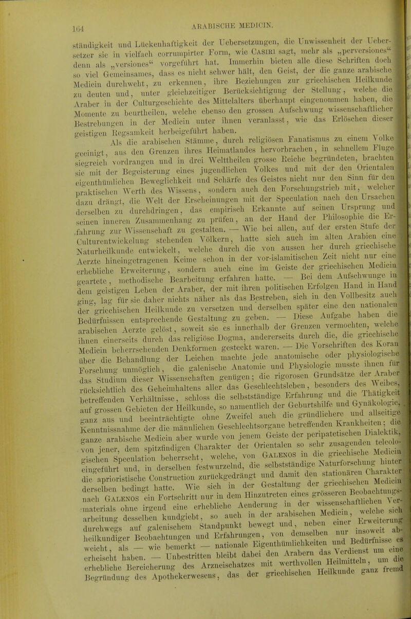 ständigkcit und Lik'kcnhaftigkcit der UcbcrHctzuugen, die Uimisseul.eit der lleber- setzcr sie in vielfach cornmipirtor Fonii, wie Casiri sagt, iiieiir als „pcrversiones denn als vcrsiones vorgclVihrt hat. Iiuinerhin bieten alle diese Schriften doch so viel Geraeiusanies, dass es nicht schwer hält, den Geist, der die ganze arabische Medicin durchweht, zu erkennen, ihre Beziehungen zur griechischen Heilkunde zu deuten und, unter gleichzeitiger Berücksichtigung der Ötelluug, welche die^ Araber in der Culturgeschichte des Mittelalters überhaupt eingenommen haben, die Momente zu beurtheilen, welche ebenso den grossen Aufschwung wissenschaftlicher Bestrebungen in der Medicin unter ihnen veranlasst, wie das Erlöschen dieser geistigen Kegsanikeit herbeigeführt haben. . „ Als die arabischen Stämme, durch religiösen Fanatismus zu emem \olke geeini-t aus den Grenzen ihres Heimatlandes hervorbrachen, in schnellem Fluge] sie-rerch vordrangen und in drei Welttheilen grosso Reiche begründeten, brachten sie'^uit der Begeisterung eines jugendlichen Volkes und mit der den Orientalen eio'enthümlichen Beweglichkeit und Schärfe des Geistes nicht nur den Snm für den, praktischen Werth des Wissens, sondern auch den Forsehuugstrieb mit, welcher, dazu dräuii-t, die Welt der Ersclieinungcn mit der Speculation nach den Ursachen | derselben zu durchdringen, das empirisch Erkannte auf seineu Ursprung nudi seinen inneren Znsammenhang zu prüfen, an der Hand der Phdosophie die Lr- iahrung zur Wissenschaft zu gestalten. - Wie bei allen, auf der ersten Stufe der Culturentwickeluug stehenden Völkern, hatte sich auch im alten Arabien eine 1 Naturheilkunde entwickelt, welche durch die von aussen her durch griechische Aerzte hineingetragenen Keime schon in der vor-islamitischen Zeit nicht nur eine erhebliche Enveiterung, sondern auch eine im Geiste der griechischen Medicm geartete , methodische Bearbeitung erfahren hatte. - Bei dem Aufschwünge in dem gei tigen Leben der Araber, der mit ihren politischen Erfolgen Hand m Hand o-iBg lag ?ür sie daher nichts näher als das Bestreben, sich in den Vollbesitz auch der griechischen Heilkunde zu versetzen und derselben später eine den nationalen Bedifrfiiissen entsprechende Gestaltung zu geben. - Diese Aufgabe j^^^^^ J^^ arabischen Aerzte gelöst, soweit sie es innerhalb der Grenzen vermochten welche ^1^. du?ch das religiöse Dogma, andererseits durch die, die griechische Medicin beherrschenden Deukformen gesteckt waren. - Die Vorschriften de über die Behandlung der Leichen machte jede anatomische oder V^^^f^^^ Forschuno- unmöglich, die galenische Anatomie und Physiologie musste ihnen fiu S Studtum dieser Wissenschaften genügen; die rigorosen frnndsätze der Ara^^^^ r'ksichtlich des Geheimhaltens aller das Gesehlechtslebeu, ^--^f^^ ^^^^^^^ betreffenden Verhältnisse, schloss die selbstständige ^^^^'^f ^^.S d fe ^^^^^ auf grossen Gebieten der Heilkunde, so ^-^^^^^^^^^ ganz aus und beeinträchtigte ohne Zweifel auch die gnindlichere und allseit^^ KTntn^nahme der die männlichen Geschlechtsorgane betreffenden Krankheiten d e arbeitung desselben kundgiebt, so auch in ^er -arabischen Medicin durchwegs auf galenischem Standpunkt bewegt und nebe^^ ^^-^ ; heilkundiger Beobachtungen und Erfahrungen, von demselben J,^?^^ , weicht, als - wie bemerkt - -tionale Eigenthümlichkeiten i^^^^^^^^ erheischt haben. - Unbestritten bleibt dabei den ^7,^«^ f ,^ J^^f^^ un die erhebliche Bereicherung des Arzneischatzes . Begründung des Apothekerwesens, das der griechischen Heilkunde ^anz