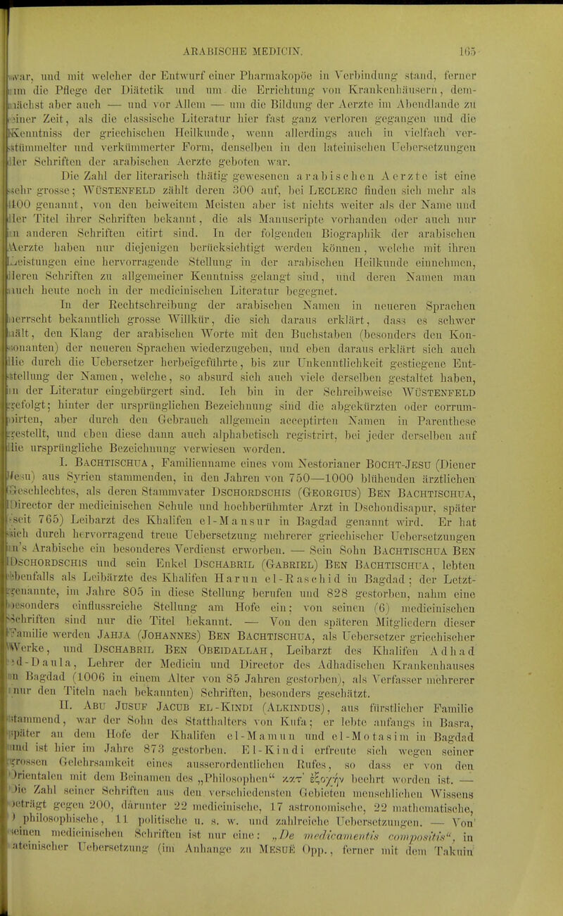 A .ir, mul mit welcher der Eutwiirf eiuer Pharmakopoe in Verbincluiig' stand, ferner IUI die Pflege der Diätetik und nm die Errichtiiug- von Kraukenhäuserh, dem- lächst aber auch — und vor Allem — um die Bildung- der Aerzte im vVbendlande zU iiier Zeit, als die classische Literatur hier fast gauz verloren gegang-en und die vcnutuiss der griechischen Heillcuude, wenn allerdings auch in vielfach ver- -riiinmelter und verkümmerter Form, denselben in den lateinischen Uebersetzungen li'i- Schriften der arabisclien Aerzte geboten war. Die Zahl der literarisch thätig gewesenen arabischen Aerzte ist eine hr grosse; Wüstenfeld zählt deren 300 auf, bei Leclerc finden sich mehr als loQ genannt, von den beiweitem Meisten aber ist nichts weiter als der Name und Icr Titel ihrer Schriften bekannt, die als Manuscripte vorhanden oder auch nur !i anderen Schriften eitirt sind. In der folgenden Biographik der arabischen \orzte haben nur diejenigen berücksichtigt werden können, welche mit ihren /■istuugen eine hervorragende Stellung in der arabischen Heilkunde einnehmen, leren Schriften zu allgemeiner Kenutniss gelangt sind, und deren Namen mau iiich heute noch in der medicinischeu Literatur begegnet. In der Reebtschreibuug der arabischen Namen in neuereu Sprachen i-rscht bekanntlich grosse Willkür, die sich daraus erklärt, dass es schwer ilt, den Klang der arabischen Worte mit den Buchstaben (besonders den Kon- ■ luanten) der neuereu Sprachen wiederzugeben, iind eben daraus erklärt sich auch Iii' durch die Uebersetzer herbeigeführte, bis zur Unkenntlichkeit gestiegene Ent- tcllung der Namen, welche, so absurd sich auch viele derselben gestaltet haben, II der Literatur eingebürgert sind. Ich bin in der Schreibweise Wüstenfeld rfolgt; hinter der ursprünglichen Bezeichnung sind die abgekürzten oder corrum- i tcn, aber durch den Gebrauch allgemein acceptirten Namen in Parenthese -(Stellt, und eben diese dann auch alphabetisch registrirt, bei jeder derselben auf Iii' ursprüngliche Bezeichnung verwiesen worden. I. Bachtischua , Familienname eines vom Nestorianer Bocht-Jesu (Diener lern) aus Syrien stammenden, in den Jahren von 750—1000 blühenden ärztlichen .«■schlechtes, als deren Stammvater Dschordschis (Georgius) Ben Bachtischua, lirector der medicinischeu Schule und hochberühmter Arzt in Dschondisapur, später it 765) Leibarzt des Khahfen el-Mansur in Bagdad genannt wird. Er hat ii h durch hcrvorrageud treue Uebersetzung mehrerer griechischer Uebersetzungen II's Arabische ein besonderes Verdienst erworben. — Sein Sohn Bachtischua Ben •scHORDSCHis und sein Enkel Dschabril (Gabriel) Ben Bachtischua, lebten •ebenfalls als Leibärzte des Khalifen Harun el-Raschid in Bagdad; der Letzt- :'-euaunte, im Jahre 805 in diese Stellung berufen und 828 gestorben, nahm eine ocsonders einflussreiehe Stellung am Hofe ein; von seinen (6) medicinischeu '^chriften sind nur die Titel bekannt. — Von den späteren Mitgliedern dieser •Familie werden Jahja (Johannes) Ben Bachtischua, als Uebersetzer griechischer Werke, und Dschabril Ben Obeidallah, Leibarzt des Khalifen Adhad •5d-DauIa, Lehrer der Medicin imd Director des xVdhadisehen Krankenhauses im Bagdad (1006 in einem Alter von 85 Jahren gestorben), als Verfasser mehrerer inur den Titeln nach bekannten) Schriften, besonders geschätzt. n. Abu Jusuf Jacub el-Kindi (Alkindus), aus fürstlicher Familie trtammend, war der Sohn des Statthalters von Kiifa; er lebte anfangs in Basra, später au dem Hofe der Khalifen e 1 - M a nni n und e 1 - M o ta s i m in Bagdad iimd ist hier im .lahre 87.3 gestorben. El-Kindi erfreute sich wegen seiner r^rossen Gelehrsamkeit eines ausserordentlicluMi Rufes, so dass er von den Orientalen mit dem Beinamen des „Philosophen /.xt sEo/v^v beehrt worden ist, — Oic Zahl seiner Schriften aus den verschiedensten Gebieten menschlichen Wissens ^jeträgt gegen 200, darunter 22 medieiuische, 17 astronomische, 22 mathematische, ') philosophische, 11 politische u. s. w. und zahlreiche Uebersetzungen. — Von' '•»einen medicinischeu Schrifteu ist nur eine: „De medwamenf.is compositis, in •ateinischer Uebersetzung (im Anhange zu Mesüe Opp., ferner mit dem Takuin