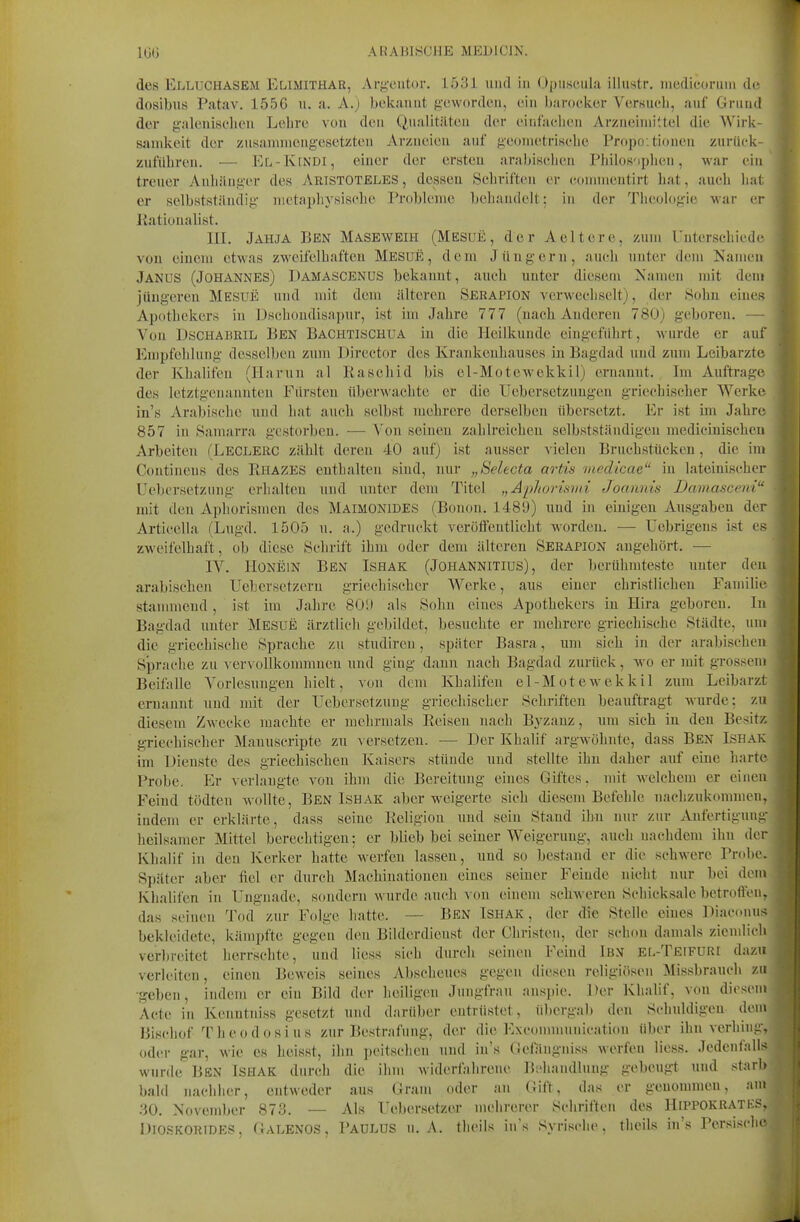 des Elluchasem Elimithar, Ar}i,'eiit()r. 1531 und in (Jjjiisciila illiistr. iiiedicormii de dosibus Patav. 1556 u. a. A.) bekannt g-eworden, ein barocker Versiicli, auf Gnind der galeuisclien Lehre von den Qualitäten der eiufaclien Arzneiniiltel die Wirk- samkeit der zusammengesetzten Arzneien auf geometrisebe Propo;tioueii zurück- zuführen. — EL-KfNDl, einer der ersten arabischen Philos'iphcn, war ein treuer Anbänger des ARISTOTELES, dessen Schrillen er commentirt bat, auch hal er selbstständig nietapbysiscbe Probleme behandelt: in der Theologie war er Rationalist. III. JAHJA Ben Maseweih (Mesuü, der Aeitere, zum Untersehiedc von einem etwas zweifelhaften Mesue , dem Jüngern, auch nnter dem Kamen Janus (Johannes) Damascenus bekannt, auch unter diesem Namen mit dem jüngeren Mesue und mit dem älteren Serapion verwechselt), der Sohn eines Apothekers in Dsebondisapnr, ist im Jahre 777 (nach Anderen 780) geboren. — Von Dschabril Ben Bachtischua in die Heilkunde eingeführt, wurde er auf Empfehlung desselben zum Director des Krankenhauses in Bagdad und zum Leibarzte der Khalifen (Harun al Rascliid bis el-Motewekkil) ernannt. Im Auftrage des letztgenannten Fürsten überwachte er die Uebersetzuugen griechischer Werke in's Arabische und hat auch selbst mehrere derselben übersetzt. Er ist im Jahre 857 in Samarra gestorben. — Von seinen zahlreichen selbstständigen medicinischen Arbeiten (Leclerc zählt deren 40 auf) ist ausser vielen Bruchstücken, die im Continens des Rhazes enthalten sind, nur „Selecta artis viedicae in lateinischer IJebersetznng erhalten und unter dem Titel „Apliorisvd Joannis Damasceni mit den Aphorismen des Maimonides (Bouon. 1489) und in einigen Au.sgaben der Articeila (Lugd. 1505 u. a.) gedruckt verotfeutUcht worden. — üebrigens ist es zweifelhaft, ob diese Schrift ihm oder dem älteren Serapion angehört. — IV. Honein Ben Ishak (Johannitius) , der berühmteste unter den arabischen Uebersetzern griechischer Werke, aus einer christlichen Familie stammend, ist im Jahre 801) als Sohn eines Apothekers in Hira geboren. In Bagdad unter Mesue ärztlich gebildet, besuchte er mehrere griechische Städte, um die griechische Sprache zu studiren, später Basra, um sich in der arabischen Sprache zu vervollkommnen und ging dann nach Bagdad zurück, wo er mit grossem Beifalle Vorlesungen hielt, von dem Khalifen el-Motewekkil zum Leibarzt eruanut und mit der üebersetzuug griechischer Schriften beauftragt wurde; zu diesem Zwecke machte er mehrmals Reisen nach Byzanz, um sich in den Besitz griechischer Manuscripte zu A ersetzeu. — Der Khalif argwöhnte, dass Ben Ishak im Dienste des griechischen Kaisers stünde und stellte ihn daher auf eine harte Probe. Er verlangte von ihm die Bereitung eines Giftes, mit Avelchem er einen Feind tödten wollte, Ben Ishak aber weigerte sich diesem Befehle nachzukommen, indem er erklärte, dass seine Religion und sein Stand ihn nur zur Anfertigung heilsamer Mittel berechtigen; er blieb bei seiner Weigerung, auch nachdem ihn der Khalif in den Kerker hatte werfen lasseu, und so bestand er die schwere Probe- Später aber fiel er durch Machinationen eines seiner Feinde nicht nur bei dem Khalifen in Ungnade, sfindern wurde auch von einem schweren Schicksale betroffen, das seinen Tod zur Folge hatte. — BEN ISHAK, der die Stelle eines Diacouu:^ bekleidete, kämpfte gegen den Bilderdienst der Christen, der schon damals ziendich ver))reitet herrschte, und liess sich durch seinen Feind Ibn el-Teifuri dazu verleiten, einen Beweis seines Abscheues gegen diesen religiösen Missbrauch zu •geben, indem er ein Bild der heiligen Jungfrau ansjjie. Der Khalif, von diesem Acte in Kenntniss gesetzt und darüber entrüstet, übergab den Schuldigen dem Bischof The od osi US zur Bestrafung, der die Exconnnunication über ihn verhing, oder gar, wie es heisst, ihn jjcitsclien und in's (iefängniss werfen liess. Jedenfalls wurde Ben Ishak durch die ihm widerf:ihrene ]5;>handlung gebeugt und starl» bald nachher, entweder aus Gram oder an Gift, das er genommen, am 30. November 873. — Als Uebersetzer mehrerer Schriften des Hippokratks. DIOSKORIDES, Galenos, PaüLUS U.A. tlieils in's Syrische, theils in's Persisc'