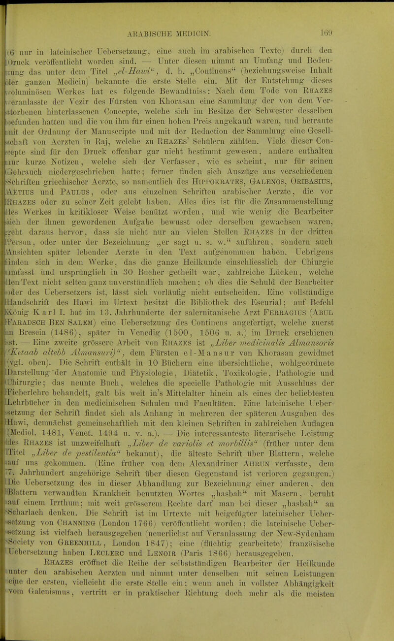 tl nur in lateinischer Uebersetzung, eine auch im arabischen Textej durch den )ruck veröffentlicht Avorden sind. — Unter diesen nimmt an Umfang und Beden- iing das unter dem Titel „el-Hawi'', d. h. „Contiuens (beziehungsweise Inhalt lor ganzen Medicin) bekannte die erste Stelle ein. Mit der Entstehung dieses olumiuöscn Werkes hat es folgende Bewaudtniss: Nach dem Tode von Rhazes eraulasste der Vezir des Fürsten von Khorasan eine Sanmdnug der von dem Ver- -.turbenen hiutcrlasseuen Concepte, welche sich im Besitze der Schwester desselben i lel'uuden hatten und die xou ihm für einen hohen Preis angekanft waren, und betraute I! nit der Ordnung der Manuscripte uud mit der Redaction der Samralnug eine Gesell- ..!chaft von Aerzten iu Raj, M-elche zu Rhazes' Scbülern zählten. Viele dieser Con- •eepte sind für den Druck offenbar gar nicht bestimmt gewesen, andere enthalten jiur knrze Notizen, welche sich der Verfasser, wie es scheint, nur für seinen. [Gebraueh niedergeschrieben hatte; ferner finden sich Auszüge aus verschiedenen ^Schriften griechischer Aerzte, so namentlich des Hippokratbs, Galenos, OfilBASius, .V\.ETius nnd Paulus, oder ans einzelnen Schriften arabischer Aerzte, die vor HRhazes oder zn seiner Zeit gelebt haben. Alles dies ist für die Zusammenstellung lies Werkes in kritikloser Weise benützt -sA-orden, und wie wenig die Bearbeiter ssich der ihnen gewordeneu Aufgabe bewusst oder derselben gewachsen waren, r>eht daraus hervor, dass sie nicht nur an vielen Stellen Rhazes in der dritten Person, oder unter der Bezeichnung „er sagt u. s. w. anführen, sondern auch ,V\.nsichten später lebender Aerzte in den Text aufgenommen haben. Uebrigens linden sich in dem Werke, das die ganze Heilkunde einschliesslich der Chiurgie iLinifasst iind ursprünglich in 30 Bücher getheilt war, zahlreiche Lücken, Avelche dien Text nicht selten ganz un\'erständlich machen; ob dies die Schuld der Bearbeiter loder des Uebersetzers ist, lässt sich vorläufig nicht entscheiden. Eine \ollständige IHandsehrift des Hawi im Urtext besitzt die Bibliothek dos Eseiirial; auf Befehl König Karl I. hat im 13. Jahrhunderte der saleruitanische Arzt Ferragids (Abul [■Faradsch Ben Salkm) eine Uebersetzung des Contiuens angefertigt, welche zuerst im Brescia (1486), später in A'enedig (1500, 1506 n. a.) im Druck erschienen iiist. —Eine zweite grössere Arbeit von Rhazes ist „Liber inedici/ialis Almansoris f^Ketaab altebb AlmansuriJ, dem Fürsten el-Mausnr von Khorasan gewidmet l'Vgl. oben). Die Schrift enthält in 10 Büchern eine übersichtliche, wohlgeordnete 1 Darstellung'der Anatomie und Physiologie, Diätetik, Toxikologie, Pathologie und IChirurgie; das neunte Buch, welches die specicUe Pathologie mit Ausschluss der IFieberlehre behandelt, galt bis w^eit in's Mittelalter hinein als eines der beliebtesten [Lehrbücher in den mediciuischen Schulen und Facultäten. Eine lateinische Ueber- ssetzung der Schrift findet sich als Anhang in mehreren der späteren Ausgaben des HHawi, demnächst gemeinschaftlieh mit den kleiueu Scliriften in zahlreichen Auflagen (Mediol. 1481, Venet. 1494 u. v. a.). — Die interessanteste literarische Leistung (Ides Rhazes ist unzweifelhaft „Liber de variolis et morbillis (früher unter dem ITitel „Liber de pestllentia bekannt), die älteste Schrift über Blattern, welche »auf uns gekommen. (Eine früher von dem Alexandriner Ahrun verfasste, dem T7. Jahrhundert augehörige Schrift über diesen Gegenstand ist verloren gegangen.) IDie Uebersetzung des in dieser Abhandlung zur Bezeichnung einer anderen, den HBlattern verwandten Krankheit benutzten Wortes „hasbah mit Masern, beruht »auf einem Irrthum; mit weit grö8serem Rechte darf man bei dieser „hasbah au SSeharlach denken. Die Schrift ist im Urtexte mit beigefügter lateinischer Ueber- setzung von Thanning (London 1766) veröffentlicht worden; die lateinische Ueber- setzung ist vielfach herausgegeben fneuerlichst auf \'er:inlassung der New-Sydeuham ^Society von Greenhill , London 1847); eine fflüchtig gearbeitete) französische lUebersctznng haben Leclerc und Lenoir TParis 1866) herausgegelx-u. Rhazes eröffnet die Reihe der selbstständigen Bearbeiter der Heilkunde lunter den arabischen Aerzten und nimmt unter denselben mit seinen Leistimgen leyie der ersten, vielleicht die erste Stelle ein; wenn auch in vollster Abhängigkeit Vom Galenismus, vertritt er in praktischer Richtung doch mehr als die meisten