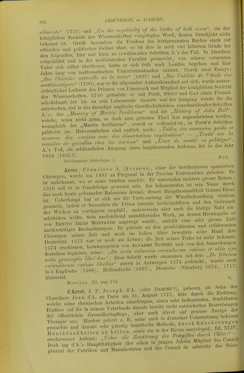 AltßliTHNOT. - Ü'ARCET. <dimr>ds^' ri7;Uj und „On the re<jdarit!j of the hirths of both se^es^, ein der königlielieu Sozietät der Wissenschaften vorg'elegtes Werk, dessen J3rnckjnhr n,cl. bek'unit ist Greift besonders die Tendenz des let/ig-ennnnten Bm-l.cs stark an etM IV nul K.litis.hes Gebiet über, so ist dies in noeb viel böhere.n Grade bei t de f o;;iM/bier nur kurz zu er.iihncnden Sebriften A.'s der Fall. In Aberdeen vorg-ebildet und in der n.ediciniscben Faeultät promovirt, von senien. verarmten ^ Vater sieb selbst überlassen, hatte er sieh früh naeh l.ondon begeben und hier T-It Inno- von „.athematisehen Unterrichtsstunden existirt. Durch zwei Essays: t • Ivlt^o  naturMe de la terre^' (1697) und „Sur VrüUlt^ de Vätude des mathenmtmes flTOO), zog er die allgemeine Aufnierksainkeit auf sich, wurde ausser- oX!S i Leibarzt des Prinzen von Pänemark und Mitglied der Icön.glichen bocetat Tr Wissenschaften. 1710 gründete er mit Pope, Swift und Gay einen Breund- - Kch-iftsbund der bis an sein Lebensende dauerte und der Ausgang wurde für die ä^SX'tief in das damalige englische Gesellscbai«Km einschneidenden Schn^ Tv das „Memory of Martin ^criülerus und die Jhstory of Joha Ball . wdche we n nicht ganz, so doch zum grüssten Theil ihm zugeschrieben werden, wenno-leieh der „Martin Seriblerus , soweit er vollendet ist, m POPE S Schritten pitblicirt ist. Hervorzuheben sind endlich noch: „Tahles des rnonncues poids rf memres des ciciens avec des di'^sertations expkcative^ - Iraite mr in «X de querelies chez les aaclens und „L'aH de .^ent^r en pohUque A.'s Tod, als sehliesslieher Ausgang eines langdauernden Asthmas, fiel m das Jahi 1834 (1835?). ■ R3d_ üictionnaire liistoriiiue. I. Arceo Francisco A. (Arcaeus), einer der berühmtesten spanischen C%iruro-cn wurde um 1493 zu Fregenal in der Provinz Estreniadura geboren. Ls ist unbekannt, wo er seine Studien machte. Er unternahm mehrere grosse Reisen ÄlTsou'r in Guadeloupe gewesen sein. Am bekanntesten ist sem ^ame durch das noch heute gebrauchte BaSamum Arcaei, dessen Hauptbestandthei Gummi Elen, fr Ueberh^imt hat er sieb um die Verbesserung der Wundbehandlung verdien g macht in em er besonders die Prima intentio herbeizuführen und den Gebraut der Wieken zu verringern empfahl, andererseits aber auch die blutige ^ah e.n- Sr=^ken wome Sein nachstehend'anzuführendes Werk, zu dessen Heransgabe e kito AKIAS MONTANOS angeregt wurde, enthält eine -^^^^ kw.rdig.B.,1.^^^^ Chirurgen emei ^^/^^^ ^eben; die Zeit seines Todes ist nicht bekannt. ; au g geben von AlvIkez Nünxez und von den Anmerkungen 15M erschienen, üuaiv^ ^ • ^.anerum curandonm ratione et alus ejus desselben ^'^f^^.^'^-'^^^Z^^^^^ zusammen mit dem „De fehrnna '''''' T'^ J^n^^^^ Antwerpen 1574 gedruckt, wurde auch li^tsehe (Nürnberg 1674, UU) übersetzt. ^ G. . Morejoii. III, pag. 174. rVArPPt T P Joseph d'A. (oder Darcet ?), geboren als Sohn des Therapie aus. Hierher gehört /. B.  ' , . „ r p h 1?-lu eh er nuJi en t ^ rf:t ^5-- gßneral der Fabriken und Manufacturen und des Conseil de s-tlubrite