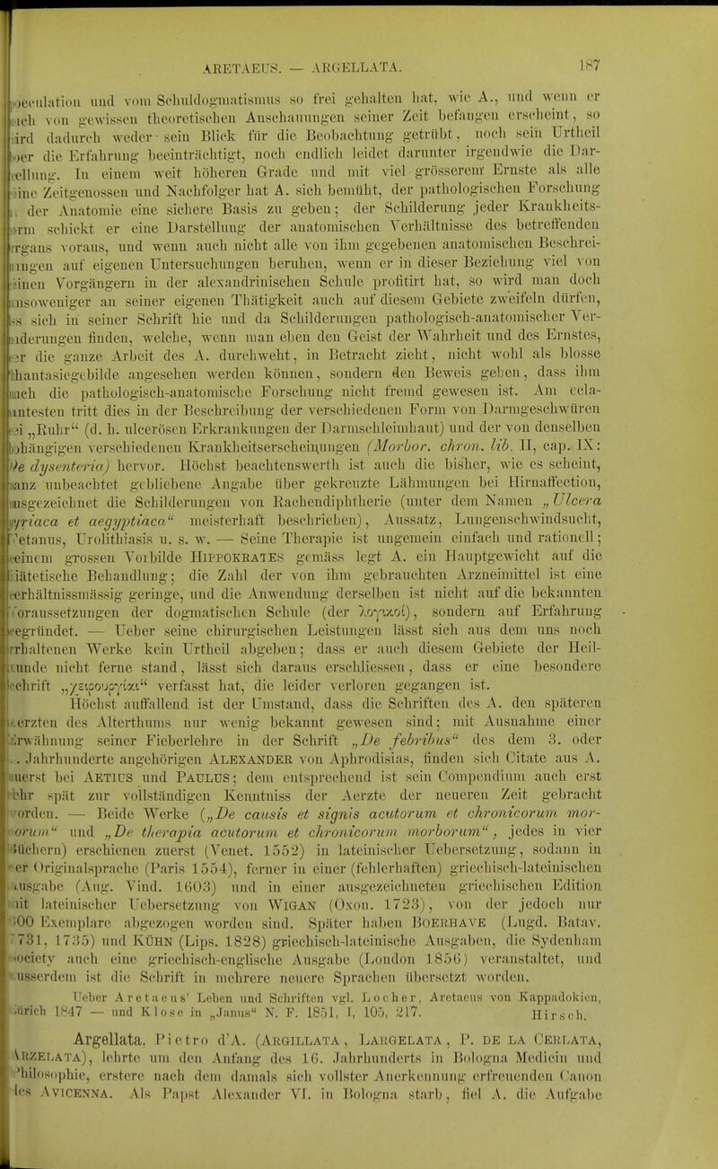 ARETAEITS. — ARGELLATA. 1^7 loiMilation und vom Schulcl()f;-m;itisimis so frei g-ehaltcu liat, wie A., und wenn er ich von gewissen tlieoretisclien Anscliaunug-en seiner Zeit betaugcu erseheint, so ird dadurch weder-sein Blick für die Beobachtung getrübt, noeli sein Urtheil iiT die Erfahrung beeinträchtigt, nocli endlich leidet darunter irgendwie die Dar- lluug. In einem weit höhereu Grade und mit viel grösserem' Ernste als alle ue Zeitgenossen nnd Nachfolger hat A. sicli bemüht, der pathologischen Forschung der Anatomie eine sichere Basis zu geben; der Schilderung jeder Krankheits- 111 schickt er eine Darstellung der anatomischen Yerhältnisse des betreffenden I Kiius voraus, nnd wenn auch nicht alle von ihm gegebenen anatomischen Beschrei- iimgeu auf eigenen Untersuchnngen bernhen, wenn er in dieser Beziehung viel von iiinen Vorgängern in der alexaudrinisclien Schule protitirt hat, so wird man doch msoweniger an seiner eigenen Thätigkeit auch auf diesem Gebiete zweifeln dürfen, sich in seiner Schrift hie nnd da Schilderungen pathologisch-anatomischer Ver- iiderungen finden, welche, wenn man eben den Geist der Wahrheit und des Ernstes, mir die ganze Arbeit des A. durchweht, in Betracht zieht, nicht wohl als blosse lihantasiegcbilde angesehen werden können, sondern den Beweis geben, dass ihm Dach die pathologisch-anatomische Forschung nicht fremd gewesen ist. Am ecla- antesten tritt dies in der Beschreibung der verschiedenen Form von Darmgeschwüren m „Ruhr (cl. h. ulceröscn Erkrankungen der Darmsohleimhaut) uud der von denselben )Ohängigen verschiedenen Krankheitserscheii^ungeu (Morbor. chron. lib. II, cap. IX: ))e dysenteria) hervor. Höchst beachtenswerth ist auch die bisher, wie es scheint, aanz unbeachtet gebliebene Angabe über gekreuzte Lähmungen bei Hirnaffectiou, misgezeichnet die Schilderungen von Rachendiphtherie (unter dem Namen „ Ulcera f^riaca et aegyiJtiaca meisterhaft beschrieben), Aussatz, Lungenschwindsucht, 'etauus, Urolithiasis u. s. w. — Seine Therapie ist ungemein einfach und rationell; eeinem grossen Vorbilde Hipfokrates gemäss legt A. ein Hauptgewicht auf die iiätetische Behandlung; die Zahl der von ihm gebrauchten Arzneimittel ist eine eerhältnissmässig geringe, und die Anwendung derselben ist nicht auf die bekannten ■('oraussetzungen der dogmatischen Schule (der Aoy'//.oi), sondern auf Erfahrung gegründet. — Ueber seine chirurgischen Leistuugeu lässt sicli aus dem uns noch rrhaltenen Werke kein Urtheil abgeben; dass er auch diesem Gebiete der Heil- kunde nicht ferne stand, lässt sich daraus erschliesseu, dass er eine besondere t'chrift „/sipo'jpytat verfasst hat, die leider verloren gegangen ist. Höchst auffallend ist der Umstand, dass die Schriften des A. den späteren U.erzten des Alterthums nur wenig bekannt gewesen sind; mit Ausnahme einer irlrwähuuug seiner Fieberlehre in der Schrift „Be febribus des dem 3. oder i.. Jahrhunderte angehörigen Alexander von Aphrodisias, finden sich (Jitatc aus A. uuerst bei Aetids imd Paulus; dem entsprechend ist sein Compendium auch erst ibhr spät zur vollständigen Kenntuiss der Aerzte der neueren Zeit gebracht i'orden. — Beide Werke {„De causi's et signis acutorum et chronicorum mor- 'orum iiud „De tlierapia acutorum et chronicorum morbor um, jedes in vier i'JUclieru) erschienen zuerst (Yenet. 1552) in lateinischer Uebersetzung, sodann in • er Originalsprachc (Paris 1554), ferner in einer (fehlerhaften) griechisch-lateinischen ■ lusgabe (Aug. Vind. 1603) und in einer ausgezeichneteu griecliischeu Edition iiiit lateinischer Uebersetzung von WiGAN (Oxon. 1723), \ou der jedoch nur ''■00 Exemplare abgezogen worden sind. Später haben Boerhave (Lugd. Batav. '731, 1735) und Kühn (Lips. 1828) gFiechisch-lateinische Ausgaben, die Sydenham ■■«ociety auch eine griechisch-engHsche Ausgabe (London 185G) veranstaltet, uud 'iusserdcm ist die Schrift in mehrere neuere Sprachen übersetzt worden. ' TJeber Aretaeus' Leben und Schriften vgl. Locher, Aretaeus von Kappadokien, iürich 1847 — und Klose in „Janus N. F. 1851, J, 105, 217. Hirsch. Argellata, Pietro d'A. (Argillata, Lakgelata, P. de la Cerlata, VrzeIjATA), lehrte um deu Anfang des IG. Jahrhunderts iu Bologna. Medicin uud Philosophie, crstere nach dem damals sich vollster Anerkeunuug erfreuenden Oanon les AviCENNA. Als Papst Alexander VI. in Bologna starb, fiel A. die Aufgabe