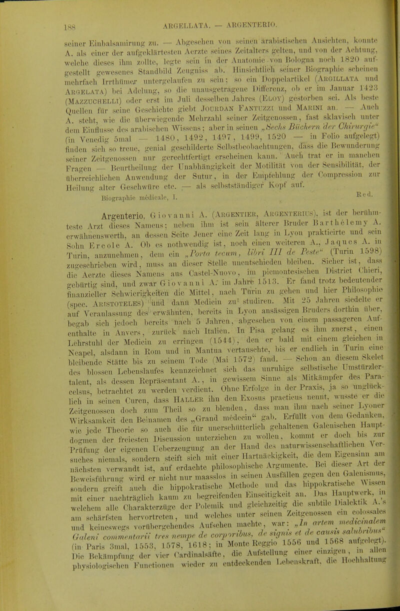 ISS AEGELLATA. — ARCIEXTRRIO. Heiner EiubaRaniiniiifi- zu. — AbM'Cseljeii von seinen arabistisdien Ansichten, k(.nnte A. als einer der aiif};-ekljirtesteu Aerztc seines Zeitalters gelten, nnd von der Achlnng-, welehe dieses ihm zollte, legte sein m der Anatomie-von Bologna noch 1820 auf- geatollt gewesenes Standbild Zenguiss' ab. Hinsichtlieh seiner Biographie scheinen mehrfaeb Trrthtime.r nntergelanfen zn sein: so ein Jioppelartikel (Ahgillata nnd ArCtELATa) ))ei Adelnng, so die nnansgetragene Differenz, ol) er im Januar 1423 (Mazzuchelli) oder erst im Juli desselben Jahres (Eloy) gestorben sei. Als beste Quellen für seine Geschichte giebt Joürdan Fantuzzi nnd Marini an. — Auch A. steht wie die überwiegende Mehrzahl seiner Zeitgenossen, fast sklavisch unter dem Einflüsse des arabischen Wiss(Mis ; aber in seinen „ISechs BHohem 'der Chirurgie'- (in Venedig 5mal - 1480, 1492, 1497, 1499, 1520 - in Folio aufgelegt) finden sich so treue, genial geschilderte Selbstl)eobachtungen, dass die Bewnudernn,- seiner Zeitgenossen nur gerechtfertigt erscheinen kann. ' Auch trat er in manchen F,.fi„.eu — Benrtheilung der Unabhängigkeit der Motilität von der Sensibilität, der libe^reichlichen Anwendung der Sutnr, in der Empfehlung der Oompressiou zur Heilung alter Geschwüre etc. — als sell)Stständiger Ko])f auf. T? (' (1 Biograpliio mediealo, 1. ^ Argenterio. Giovanni A. (Argentier, Argenteriu-s), ist der berühm- teste Arzt dieses Na'uums; neben ihm ist sein älterer Bruder Barthelemy A. erwähnenswerth, an dessen Seite Jener eine Zeit laug in Lyon prakticirte und sein Sohn Ercole A. Ob es nothwendig ist, noch einen weitereu A., Jaques A. m Turin, anzunehmen, dem ein „Porta tecam, libri III de Feste (Turin 1598,, zuo-eschriebeu wird, muss au dieser Stelle unentschieden bleiben. Sicher ist, dass die Aerzte dieses Namens aus Oastel-Nuovo, im piemoutesischen District Chieri, gebürtig sind, und zwar Giovanui A. im Jahrb 1513. Er fand trotz bedeutender finauzieller Schwierigkeiten die Mittel, nach Turin zu gehen und hier Philosophie (spec Aristoteles) 'imd daml Medicin zu' studireu. Mit 25 Jahren siedelte er auf Veranlassung des erwähnten, bereits in Lyon ansässigen Bruders dorthin über, beo-ab sich jedoch ])ereits firtch 5 Jahren, abgesehen von einem passageren Auf- enthalte in Anvers, zurück' nach Italieu. In Pisa gelang es ihm zuerst, einen Lehrstuhl der Medicin zu erringen (1544), den er bald mit einem gleichen ,n Neapel, alsdann in Rom und in Mantua vertanschte, bis er endlich m Turm eine bleibende Stätte bis zu seinem Tode (Mai 1572) fand. - Schon an diesem hkelet des blossen Lebenslaufes kennzeichnet sich das unruhige selbstische, Umsturzler- talent, als dessen Repräsentant A., in gewissem Sinne als Mitkämpfer des l arn- celsus betrachtet zu werden verdient. Ohne Erfolge in der Praxis, ja so unglück- lich in seinen Curen, dass Haller ihn den Exosus practicus nennt, wusste er die Zeitgenossen doch zum Theil so zu blenden, dass man ihm nach seiner Lyoner Wirksamkeit den Beinamen des „Grand medecin gab. Erfüllt .on dem Gedanken, wie iede Theorie so auch die für unerschütterlich gehaltenen Galenischen Haupt- dogmen der freiesten Discussion unterziehen zu wollen, kommt Prüfung der eigenen Ueberzeugung an der Hand des naturwissenschattlichen ^ e - suches niemals, sondern steift sich mit einer Hartnäckigkeit, die de.n Eigensinn am nächsten verwandt ist, auf erdachte philosophische Argumente. ^''\^'''^\^'J^' Beweisführung wird er nicht nur maasslos in seinen Ausfä len gegen den G^^^ Bondern greift auch die hippokratische Meth,.de i.nd das 1!^}^-?;';; mit einer nachträglich kaum zu begreifenden Eins(utigkeit an. Da. 1^ t^^^^' - welchem alle Cliarakterzüge der Polemik und gleichzeitig die subtüe 1 f J; ^ am schärfsten hervortreten, nnd welches unter seineu Zeitgenossen ^'J^^ ^ und keineswegs vorübergehendes Aufsehen machte, war: „2;, .».(^ro'«a^«m haleni ca,u^entarü t^ls ne.rpe de cor,.ribus,de sig^set O^^^^^. (in Paris 3mal, 1553, 1578, 1618; in Monte Reggio 1556 und 1568 «ffi* »^^*} Die Bekämpfung der vier Oardiualsäfte, die Aufstellung r^'f'^: physiologis hen Functionen wieder zu entdeckenden Lebenskraft, die Ib.chhaltun.