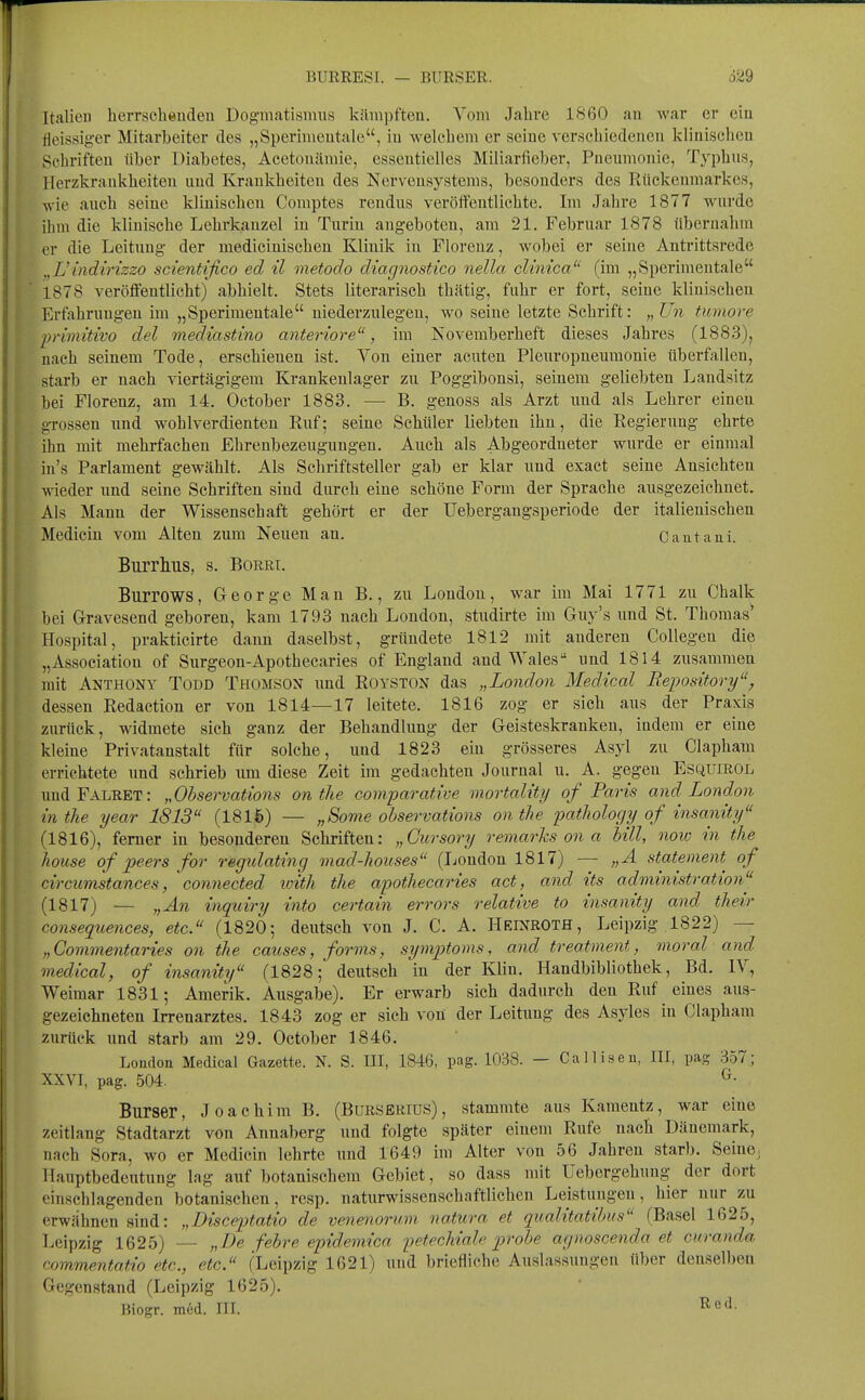 ItalieD herrscheudeu Dogmatisnuis kämpfteu. Vom Jahre IS60 an war er ciu fleissiger Mitarbeiter des „Sperinieutale, iu welchem er seine verschiedenen klinischen Schriften über Diabetes, Acetoncämie, essentielles Miliarfieber, Pneumonie, Typhus, Herzkrankheiten und Krankheiten des Nervensystems, besonders des Rückenmarkes, wie auch seine klinischen Comptes rendns veröffentlichte. Im Jahre 1877 wurde ihm die klinische Lehrkanzel in Turin angeboten, am 21. Februar 1878 übernahm er die Leitung der medicinischen Klinik in Florenz, wobei er seine Antrittsrede j,Uüidtrizzo scientifico ed il metodo diagnostico nella Glinica (im „Sperinientale 1878 veröffentlicht) abhielt. Stets literarisch thätig, fuhr er fort, seine klinischen Erfahrungen im „Sperimeutale niederzulegen, wo seine letzte Schrift: „Un tumore primitwo del mediastino anteriore, im Novemberheft dieses Jahres (1883), nach seinem Tode, erschienen ist. Von eiuer acuten Pleuropneumonie überfallen, starb er nach viertägigem Krankenlager zu Poggibonsi, seinem geliebten Landsitz bei Florenz, am 14. October 1883. — B. genoss als Arzt und als Lehrer einen grossen und wohlverdienten Euf; seine Schüler liebten ihn, die Regierung ehrte ihn mit mehrfachen Ehrenbezeugungen. Auch als Abgeordneter wurde er einmal in's Parlament gewählt. Als Schriftsteller gab er klar und exact seine Ansichten wieder und seine Schriften sind durch eine schöne Form der Sprache ausgezeichnet. Als Mann der Wissenschaft gehört er der Uebergangsperiode der italienischen Medicin vom Alten zum Neuen an. Cautaui. Burrlius, s. Borri. Burrows, George Man B., zu London, war im Mai 1771 zu Chalk bei Gravesend geboren, kam 1793 nach London, studirte im Guy's und St. Thomas' Hospital, prakticirte dann daselbst, gründete 1812 mit anderen CoUegen die „Association of Surgeon-Apothecaries of England and Wales und 1814 zusammen mit Anthony Todd Thomson und Royston das „London Medical Repository, dessen Redaction er von 1814—17 leitete. 1816 zog er sich aus der Praxis zurück, widmete sich ganz der Behandlung der Geisteskranken, indem er eine kleine Privatanstalt für solche, und 1823 ein grösseres Asyl zu Clapham errichtete und schrieb um diese Zeit im gedachten Journal u. A. gegen Esquirol imdFALRET: „Observations on the comparative mortality of Paris and London in the year 1813 (1816) — „Sortie observations on the pathology of insamty (1816) , femer in besonderen Schriften: „Gursory remarks on a Uli, noio in the house of peers for regulating mad-houses (London 1817) — „A statement of circumstances, connected loith the apothecaries act, and its administration (1817) — „An inquiry into certain errors relative to insanity and their consequences, etc. (1820; deutsch von J. C. A. Heinroth, Leipzig 1822) — „Commentaries on the causes, forms, symp)toms, and treatment, moral and medical, of insanity (1828; deutsch in der Klin. Handbibliothek, Bd. IV, Weimar 1831; Amerik. Ausgabe). Er erwarb sich dadurch den Ruf eines aus- gezeichneten Irrenarztes. 1843 zog er sich von der Leitung des Asyles in Clapham zurück und starb am 29. October 1846. London Medical Gazette. N. S. III, 1846, pag. 1038. — Calliseu, III, pag 357; XXVI, pag. 504. ^• Burser, Joachim B. (Burserius), stammte aus Kamentz, war eine Zeitlang Stadtarzt von Annaberg und folgte später einem Rufe nach Dänemark, nach Sora, wo er Medicin lehrte und 1649 im Alter von 56 Jahren starb. Seine; Hauptbedeutung lag auf botanischem Gebiet, so dass mit Uebergehung der dort einschlagenden botanischen, rcsp. naturwissenschaftlichen Leistungen, hier nur zu erwähnen sind: „Disceptatio de venenornm natura et qualitatibus (Basel 1625, Leipzig 1625) — „De febre epidemica petechiale probe agnoscenda et cnranda commentatio etc., etc. (Leipzig 1621) und briefliche Auslassungen über denselben Gegenstand (Leipzig 1625). Biogr. med. III. ^ß*^-