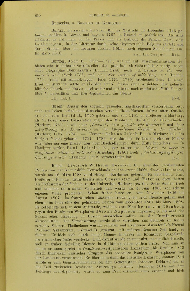 Burserius, s. B(.m!iiEui de Kanilfeld. Burtin, Fra ii(;üis Xavier B., zu Mastriclit im Deeenibcr 1743 g-e- boren, studirte in Löwen und beg'anu 1767 in Brüssel zu prakticiren. Als Arzt zeiehnete er sich mehr in der Praxis und als Leibarzt des Prinzen Carl von Lothringen, in der Literatur durch seine Oryctographie Belgiens (1784) und durch Studien über die dortigen fossilen Hölzer nach eigenen .Sammlungen ans. Er starb 1818. , ^a^^ Corput. — Red. Burton, Johu 1»., 1097—1771, war ein auf ausserniedicinischen Ge- bieten sehr fruchtbarer Schriftsteller, der, praktisch als Geburtshelfer thätig, neben einer Biographie Büerhaave's (London 1748) noch „A treatise on the non- naturels etc. (York 1738) und ein „New system of midwifery etc. (London 1751, franz. mit Anmerkungen, Paris 1771—-1775) erscheinen Hess. In einem Brief an S:mellie setzte er (London 1755) diesem seine Ansichten über geburts- hilfliche Theorie und Praxis auseinander und publicirte noch casuistische Mittheiluugen über Monstrositäten und über -Operationen am Uterus. ' Dict. liist. II. Eed. Busch.. Ausser den sogleich gesondert abgehandelten verstorbenen resp. noch am Leben befindlichen deutschen Aerzten dieses Namens führen ältere Quellen an: Johann David B., 1755 geboren und von 1781 ab Professor in Marburg, als Verfasser einer Dissertation gegen den Missbrauch der Aloe bei Hämorrhoiden (Marburg 1781), sowie einer „Lucina, eines „Archiv für Bossärzte und einer „Anführung des Landvolkes zit der h'örperlicJi.en Erziehitncj der Kinder (Marburg 1787, 1794). — Ferner: Johann Jakob B,, in Marburg (als des Vorigen Vater) geboren, 1727—1786, der daselbst Professor mehrerer Fächer ■war, aber nur eine Dissertation über Beschädigungen durch Kälte hinterliess. — In Hamburg wirkte Paul Heinrich B., der ausser der „Dissert. de aeris in sanguinent actione et utilitate (Strassburg 1780) noch „ Verhaltungsregeln für ScUvKingere etc. (Hamburg 1782) veröffentlicht hat. ßgj_ Buscht, Dietrich Wilhelm Heinrich B., einer der berühmtesten Professoren der Geburtshilfe Deutschlands in der ersten Hälfte dieses Jahi'hunderts, wurde am 16. März 1788 zu Marburg in Kurhessen geboren. Er entstammte einer Professoren-Familie, denn bereits sein Grossvater imd Vater (s. oben) hatten als Professoren der Medicin an der Universität Marburg gewirkt. Seine Studien trieb und beendete er in seiner Vaterstadt und wiirde am 4. Juni 1808 von seinem eigenen Vater promovirt. Schon früher hatte er, vom November 1806 bis August 1807, im französischen Lazarethe freiwillig als Arzt Dienste gethan und ebenso im Lazarethe der polnischen Legion vom December 1807 bis März 1808. Er betheiligte sich an dem Aufstande, welcher, vom Freiherrn von Dörnberg gegen den König von Westphalen Jerome Napoleon organisirt, gleich nach der ScHiLL'schen Erhebung in Hessen ausbrechen sollte, um die Fremdherrschaft abzuschütteln. Die Verschwörung wurde aber verratheu uud dadurch im Keime erstickt. Mehrere Theilnehmer wurden ergriiFen und erschossen, darunter B.'s Freund Professor Sternbero, während B. gewarnt, mit anderen Genossen Zeit fand, zu fliehen. Er hielt sich durch einige Monate hindurch im Kölnischen Sauerlande bei einem Oberförster versteckt. Bald darauf wurde er anmestirt, namentlich deshalb, weil er früher freiwillig Dienste in Militärhospitälern gethan hatte. Von nun an diente er unausgesetzt in frauzitsisch-westphälischen Lazarethen, bis October 1813 durch Einrücken russischer Truppen das ephemere Königreich Westphalen' von der Landkarte verschwand. Er übernahm dann das russische Lazaretli. Januar 1814 wurde er zum Generalfeldmedicus bei dem Geucralstabe (oberster Feldarzt) der in das Feld rückenden hessischen Armeecorps ernannt. December 1814 aus dem Feldzuge zurückgekehrt, wurde er zum Prof. extraordinarius ernannt und hielt
