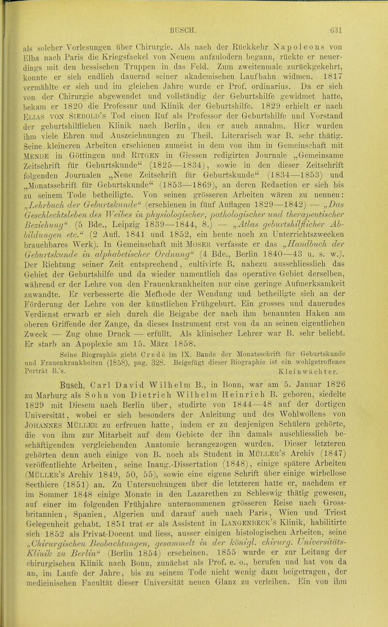 solcher Vorlesimg-en über Chirurgie. Als nat-li der Riickkelir Napoleons vou l-ilba nach Paris die Krieg'sfackel vou Neuem aufzulodern begann, rückte er neuer- dings mit den hessischen Truppen in das Feld. Zum zweitenmale zurückgekehrt, konnte er sich endlich dauernd seiner akademischen Laufbahn widmen, 1817 vermählte er sich und im gleichen Jahre wurde ei* Prof. Ordinarius. Da er sich von der Chirurgie abgcAveudet und vollständig der Geburtshilfe gewidmet hatte, bekam er 1820 die Professur und Klinik der Geburtshilfe. 1829 erhielt er nach Rj.iAS VON Siebold's Tod einen Ruf als Professor der Gebixrtshilfe und Vorstand der geburtshilflichen Klinik nach Berlin, den er auch annahm. Hier wurden ihm viele Ehren und Auszeichnungen zu Theil. Literarisch war B. sehr thätig. Seine kleineren Arbeiten erschienen zumeist in dem von ihm in Gemeinschaft mit Mende in Göttingen und RiTGEN in Giessen redigirten Journale „Gemeinsame Zeitschrift für Geburtskunde (1825—18.34), sowie in den dieser Zeitschrift folgenden Journalen „Neue Zeitschrift für Geburtskunde (1834—1853) und „Monatsschrift für Gebiirtskunde (1853—1869), an deren Redaction er sich bis zu seinem Tode betheiligte. Von seinen grösseren Arbeiten wären zu nennen: „Lehrbuch der Gehurtslmnde (erschienen in fünf Auflagen 1829—1842) — „Das Geschlechtslehen des Weihes in physiologischer, pathologischer und therapeutischer Beziehung (5 Bde., Leipzig 1839—1844, 8.) —• „Atlas gehurtshilflicher Ah- hilduiiqen etc. (2 Aufl. 1841 und 1852, ein heute noch zu Unterrichtszwecken brauchbares Werk). In Gemeinschaft mit Moser verfasste er das „Handhuch der Gehurtskunde in alphabetisch er Ordnung (4 Bde., Berlin 1840—43 u. s. w.). Der Richtung seiner Zeit entsprechend, cultivirte B. nahezu ausschliesslich das Gebiet der Geburtshilfe und da wieder namentlich das operative Gebiet derselben, während er der Lehre von den Frauenkrankheiten nur eine geringe Aufmerksamkeit zuwandte. Er verbesserte die Methode der Wendung und betheiligte sich an der Förderung der Lehre von der künstlichen Frühgeburt. Ein grosses und dauerndes Verdienst erwarb er sich durch die Beigabe der nach ihm benannten Haken am oberen Griftende der Zange, da dieses Instrument erst von da au seinen eigentlichen Zweck — Zug ohne Druck — erfüllt. Als Minischer Lehrer war B. sehr beliebt. Er starb an Apoplexie am 15. März 1858. Seine Biographie giebt Crede im IX. Bande der Monatsschrift für Geburtskunde und Frauenkrankheiten (1858), pag. 328. Beigefügt dieser Biographie ist ein wohlgetrofifenes Porträt B.'s. Ivleinwächter. Busch, Carl David Wilhelm B., in Bonn, war am 5. Januar 1826 zu Marburg als Sohn von Dietrich Wilhelm Heinrich ß. geboren, siedelte 1829 mit Diesem nach Berlin über, studirte von 1844—48 auf der dortigen Universität, wobei er sich besonders der Anleitung und des Wohlwollens von Johannes Müller zu erfreuen hatte, indem er zu denjenigen Schülern gehörte, die von ihm zur Mitarbeit auf dem Gebiete der ihn damals auschliesslich be- schäftigenden vergleichenden Anatomie herangezogen wurden. Dieser letzteren gehörten denn auch einige von B. noch als Student in Müller's Archiv (1847) veröftentlichte Arbeiten, seine Inaug.-Dissertation (1848), einige spätere Arbeiten (Müller's Archiv 1849, 50, 55), sowie eine eigene Schrift über einige wirbellose Seethiere (1851) an. Zu Untersuchungen über die letzteren hatte er, nachdem er im Sommer 1848 einige Monate in den Lazarethen zu Schleswig thätig gewesen, auf einer im folgenden Frühjahre unternommenen grösseren Reise nach Gross- britannien, Spanien, Algerien und darauf auch nach Paris, AVien itnd Triest Gelegenheit gehabt, 1851 trat er als Assistent in Langenbeck's Klinik, habilitirte sich 1852 als Privat-Docent und Hess, ausser einigen histologischen Arbeiten, seine „Chirurgischen Beohacht.ungen, gesamvieU in der königl. chirurg. Universitäts- Klinik zu Berlin (Berlin 1854) erscheinen. 1855 wurde er zur Leitung der chirurgischen Klinik nach Bonn, zunächst als Prof, e, o., berufen und hat von da au, im Laufe der Jahre, bis zu seinem Tode nicht wenig dazu beigetragen, der medicinischen Facultät dieser Universität neuen Glanz zu verleihen. Ein von ihm