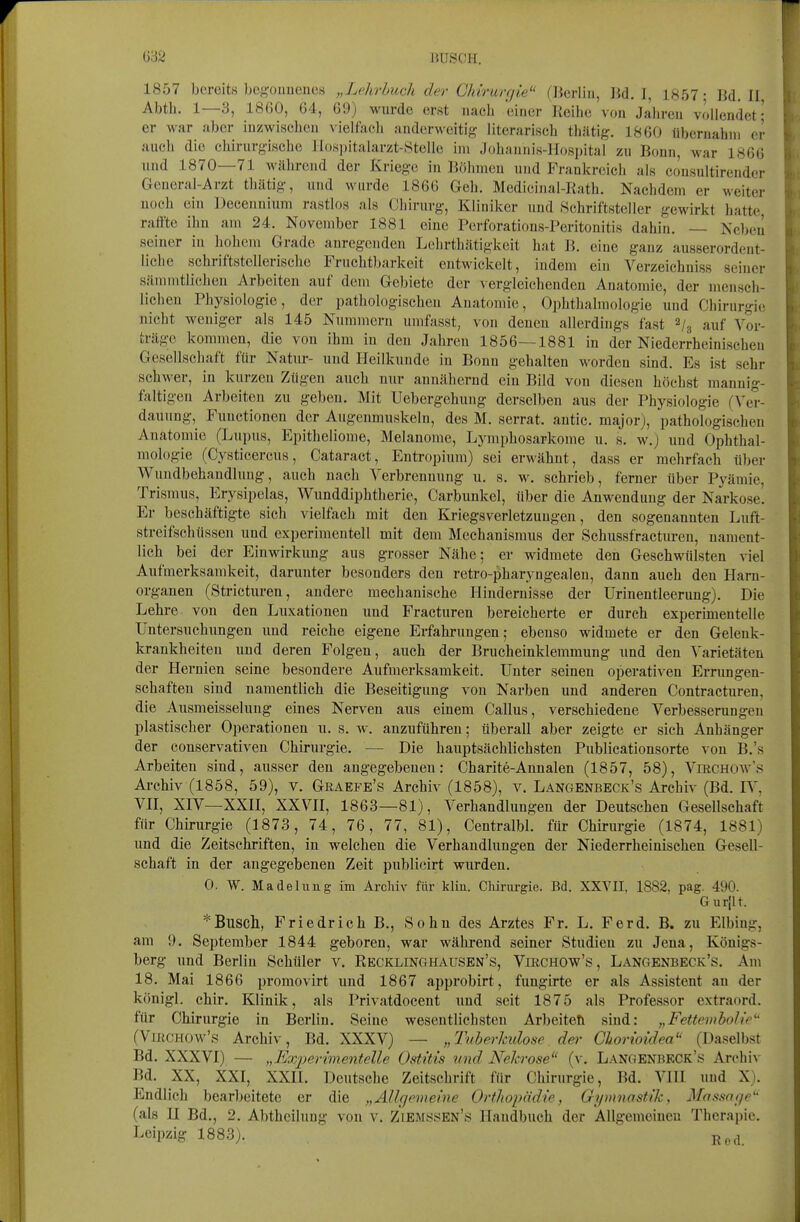 1857 bereits bcgouuenes „Lehrbuch der Chirurfjie (Berlin, ]{d. I, 1857- Bd. II. Abtb. 1—3, 18ß0, 64, 69) wurde erst nacli einer Keilie von Jabreu vollendet ■ er war aber inzwiscbeu vielfacb anderweitig literariscb tbätig. 1860 llbernahni er axicb die chirurg-iscbe Ho,si)italarzt-8telle im Jobannis-Hospital zu Bonn, war 1866 und 1870—71 wäbrend der Kriege in Böbmeu und Frankreicb als consultirendcr General-Arzt tliätig, und wurde 1866 Geb. Medicinal-Ratb. Nachdem er weiter uoeb ein Deeennium rastlos als Cliirurg, Kliniker und Schriftsteller gewirkt hatte raffte ihn am 24. November 1881 eine Perforations-Peritonitis dahin. — Nc))eii seiner in bobem Grade anregenden Lehrtbätigkeit bat B. eine ganz ausserordent- liche schriftstellerische Fruchtbarkeit entwickelt, indem ein Verzeichniss seiner sännntlichen Arbeiten auf dem Gebiete der vergleichenden Anatomie, der menscli- lichen Physiologie, der pathologisebeu Anatomie, Ophthalmologie und Chirurgie nicht weniger als 145 Nummern umfasst, von denen allerdings fast 2/3 auf Vor- träge kommen, die von ihm in den Jahren 1856—1881 in der Niederrbeinischen Gesellschaft für Natur- und Heilkunde in Bonn gehalten worden sind. Es ist sehr schwer, in kurzen Zügen auch nur annähernd ein Bild von diesen höchst mannig- faltigen Arbeiten zu geben. Mit Uebergebung derselben aus der Physiologie (Ver- dauung, Functionen der Augenmuskeln, des M. serrat. antic. major), pathologischen Anatomie (Lupus, Epitheliome, Melanome, Lymphosarkome u. s. w.) und Ophthal- mologie (Cysticercus, Cataract, Entropium) sei erwähnt, dass er mehrfach über Wundbebandhmg, auch nach Verbrennung u. s. w. schrieb, ferner über Pyämie, Trismus, Erysipelas, Wunddiphtberie, Carbunkel, über die Anwendung der Narkose. Er beschäftigte sich vielfacb mit den Kriegsverletzungen, den sogenannten Luft- streifschüssen und experimentell mit dem Mechanismus der Scbussfracturen, nament- lich bei der Einwirkung aus grosser Nähe; er widmete den Gescbwülsten viel Aufmerksamkeit, darunter besonders den retro-pharyngealen, dann aucb den Ham- organen (Stricturen, andere mechanische Hindernisse der Urinentleerung). Die Lehre von den Luxationen und Fracturen bereicherte er durch experimentelle Untersuchungen und reiche eigene Erfahrungen; ebenso widmete er den Gelenk- krankbeiteu und deren Folgen, auch der Brucheinklemmung und den Varietäten der Hernien seine besondere Aufmerksamkeit. Unter seinen operativen Errimgen- schaften sind namentlich die Beseitigung von Narben und anderen Contracturen, die Ausmeisselung eines Nerven aus einem Gallus, verschiedene Verbesserungen plastischer Operationen u. s. w. anzuführen; überall aber zeigte er sich Anbänger der conservativen Chirurgie. — Die hauptsächlichsten Publicationsorte von B.'s Arbeiten sind, ausser den angegebeneu: Cbarite-Annalen (1857, 58), VmcHOAv's Archiv (1858, 59), v. Graefe's Archiv (1858), v. Langenbeck's Archiv (Bd. IV, VH, XIV—XXH, XXVII, 1863—81), Verhandlungen der Deutschen Gesellschaft für Chirurgie (1873, 74, 76, 77, 81), Centralbl. für Chirurgie (1874, 1881) und die Zeitschriften, in welchen die Verhandlungen der Niederrbeinischen Gesell- schaft in der angegebeneu Zeit publicirt wurden. 0. W. Madelung im Archiv für kliu. Chirui-gie. Bd. XXVII, 1882, pag. 490. Gurjlt. *Bliscll, Friedrich B., Sohn des Arztes Fr. L. Ferd. B. zu Elbing, am 9. September 1844 geboren, war während seiner Studien zu Jena, Königs- berg und Berlin Schüler v. Recklinghausen's, Virchow's, Langenbeck's. Am 18. Mai 1866 promovirt und 1867 approbirt, fungirte er als Assistent au der königl. chir. Klinik, als Privatdocent und seit 1875 als Professor extraord. für Chirurgie in Berlin. Seine wesentlichsten Arbeitet! sind: „Fettemholie (Virchow's Archiv, Bd. XXXV) — „Tuherkulose der Ghorioidea (Daselbst Bd. XXXVI) — „Ex2)er{mentelle Ostitis und Nekrose (v. LANGENnKCK'y Arcbi\ Bd. XX, XXI, XXII. Deutsche Zeitschrift für Chirurgie, Bd. VlII und X). Endlich bearbeitete er die „Allr/cnieine Orthopädie, Gymnastik, Massage'- (als U Bd., 2. Abtheilung von v. Ziemssen's Handbuch der AUgemeiueu Therapie. Leipzig 1883).