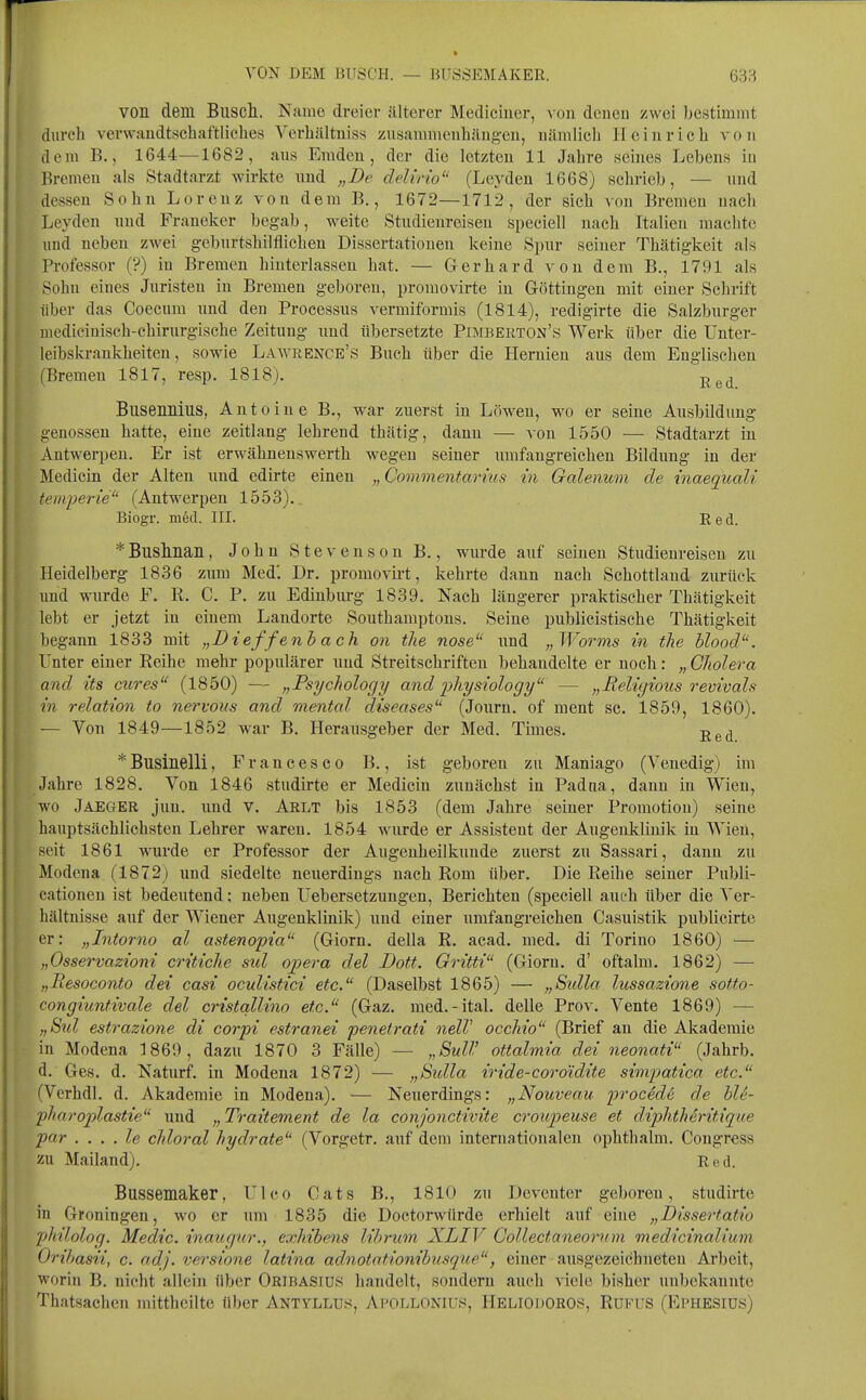 von dem Biiscli. Name dreier älterer Medicincr, von denen zwei bestimmt durch verwandtschaftliches Verhältniss zusammeuhäng-en, nämlich Heinrich von dem B., 1644—1682, ans Emden, der die letzten 11 Jahre seines Lebens in Bremen als Stadtarzt wirkte nnd „De delino (Leyden 1668) schrieb, — nnd dessen Sohn Lorenz von dem B., 1672—1712, der sich von Bremen nach Leyden nnd Franeker begab, weite Stndienreisen Speciell nach Italien machte und neben zwei geburtshilflichen Dissertationen keine Spur seiner Thätigkeit als Professor (?) in Bremen hinterlassen hat. — Gerhard von dem B., 1791 als Sohn eines Juristen in Bremen geboren, promovirte in Göttingen mit einer Schrift über das Coecum nnd den Processus vermiformis (1814), redigirte die Salzburger mediciniseh-chirurg-ische Zeitung und übersetzte Pimberton's Werk über die Unter- leibskrankheiteu, sowie Lawrence's Buch über die Hernien aus dem Englischen (Bremen 1817, resp. 1818). Busennius, Antoine B., war zuerst in Löwen, wo er seine Ausbildung genossen hatte, eine Zeitlang lehrend thätig, dann — von 1550 — Stadtarzt in Antwerpen. Er ist erwähnenswerth wegen seiner umfangreichen Bildung in der Medicin der Alten nnd edirte einen „Commentarius in Galenum de inaequali temperie (Antwerpen 1553).. Biogr. med. III. Red. *Buslllian, John Stevenson B., wurde auf seinen Studienreisen zu Heidelberg 1836 zum Med'. Dr. promovirt, kehrte dann nach Schottland zurück und wurde F. R. C. P. zu Edinburg 1839. Nach längerer praktischer Thätigkeit lebt er jetzt in einem Landorte Southamptous. Seine publicistische Thätigkeit begann 1833 mit „D i effenh a ch on tlie nose und „Worms in the blood. Unter einer Reihe mehr populärer und Streitschriften behandelte er noch: „ Glioleva and its eures (1850) — „Psycholocjy and pliysiology — „Religious revivals in relation to nertous and mental diseases (Journ. of ment sc. 1859, 1860). — Von 1849—1852 war B. Herausgeber der Med. Times. j^g^^ * Businelli, Francesco B., ist geboren zn Maniago (Venedig) im Jahre 1828. Von 1846 studirte er Medicin zunächst in Padua, dann in Wien, wo Jaeger jun. und v. Arlt bis 1853 (dem Jahre seiner Promotion) seine hauptsächlichsten Lehrer waren. 1854 wurde er Assistent der Augenklinik in Wien, seit 1861 wurde er Professor der Augenheilkunde zuerst zu Sassari, dann zu Modena (1872) und siedelte neuerdings nach Rom über. Die Reihe seiner Publi- cationen ist bedeutend; neben Uebersetzungen, Berichten (speciell auch über die Ver- hältnisse auf der Wiener Augenklinik) und einer umfangreichen Casuistik publicirte er: „Intorno al astenopia (Giorn. della R. acad. med. di Torino 1860) — „Osservazioni critiche sul opera del Dott. Gritti (Giorn. d' oftalm. 1862) — „Resoconto dei casi oculistici etc. (Daselbst 1865) — „Stdla lussazione softo- congiuntivale del cristqllino etc. (Gaz. med.-ital. delle Prov. Vente 1869) — „8td estrazione di corpi estranei penetrati nelV occhio (Brief au die Akademie in Modena 1869, dazu 1870 3 Fälle) — „SulV ottalmia dei neonati (Jahrb. d. Ges. d. Naturf. in Modena 1872) — „Sidla iride-coroidite simpatica etc. (Vcrhdl. d. Akademie in Modena). — Neuerdings: „Nouveau procede de hU- pharoplastie und „Traitement de la conjonctivite croujjeuse et diphtheritique par . . . . le chloral hydrate (Vorgetr. auf dem internationalen ophthalm. Congress zu Mailand). Red. Bussemaker, Ulco Cats B., 1810 zu Dcvcuter geboren, studirte in Groningen, wo er um 1835 die Doctorwürde erhielt auf eine „Dissertatio philolog. Meclic. inaugur., exhibens librum XLIV Collectaneorvm medicinalium Oribasii, c. adj. versione latina adnototionibusque, einer aiisgezeichneten Arbeit, worin B. nicht allein über Oribasiüs handelt, sondern auch viele bisher un))ekanntc Thatsachcn mitthcilte über Antyllus, Apollonius, HeliodoRO.s, Rufus (Ephesiüs)