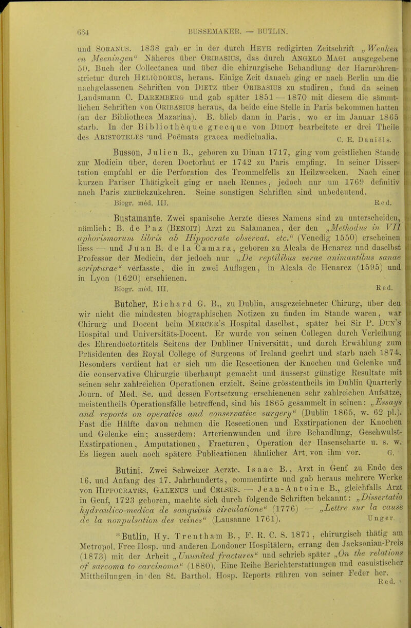 und SORANUS. 1838 gab er in der durcli Heye rcdigirten ZcitKclirift „ Wenken en Meeningen Nilheres Uber ORiJiASlus, das durch Angelo Magi ausgegebene 50. Bucli der CoUectanca uud liber die chirurgische Behandlung der Jl;irnrr»hren- strictur durch Heliodobus, heraus. Einige Zeit dauacli ging er naclj Berlin nni die nachgelassenen Schrifteu von J)lET>c über Oribasius zu studiren, fand da seinen Landsmann C. Daremberü und gab später 1851 — 1870 ndt diesem die sännnt- lichen Schrifteu vou Okjbasius heraus, da beide eine Stelle in Paris bekommen hatten (an der Bibliothcca Mazarina). B. blieb dann in Paris , wo er im Januar 1865 starb. In der Bibliothöque greciiue von Didot bearbeitete er drei Theile des Aristoteles-und Poemata graeca medicinalia. q e. Daniel Busson, Julien B,, geboren zu Dinan 1717, ging vom geistlichen Stande zur Mediciü über, deren Doctorhut er 1742 zu Paris empfing. In seiner Disser- tation empfahl er die Perforation des Trommelfells zu Heilzwecken. Nach einer kurzen Pariser Thätigkeit ging er nach Rennes, jedoch nur um 176!l definitiv nach Paris zurückzultehron. Seine sonstigen Schriften sind unbedeutend. Biogr. m6d. III. Red. Bustamante. Zwei spanische Aerzte dieses Namens sind zu unterscheiden, nämlich: B. de Paz (BeNOIt) Arzt zu Salamanca, der den „Methodus in VII apliorismoruiu lihris ah Hippocrate ohservat. etc.'' (Venedig 1550) erscheinen liess — und Juan B. de la Camara, geboren zu Alcala de Henarez und daselbst Professor der Medicin, der jedoch nur „De veptilihus verae animantibus sanae scripUirae verfasste, die in zwei Auflagen, in Alcala de Henarez (1595) uud in Lyon (1620) erschienen. Biogr. med. III. Red. Blltclier, Richard G. B., zu Dublin, ausgezeichneter Chinu-g, über den wir nicht die mindesten biographischen Notizen zu finden im Stande waren, war Chirurg uud Docent beim MerCer's Hospital daselbst, später bei Sir P. Dun's Hospital und Universitäts-Doceut. Er wurde von seinen CoUegeu dm-ch Verleihung des Ehrendoctortitels Seitens der Dubliner Universität, und durch Erwählung zum Präsidenten des Royal College of Surgeons of Ireland geehrt und starb nach 1874. Besonders verdient hat er sich um die Resectionen der Knochen und Gelenke uud die conservative Chirurgie überhaupt gemacht und äusserst günstige Resultate mit seinen sehr zahlreichen Operationen erzielt. Seine grösstentheils im Dublin Quarterly Journ. of Med. Sc. und dessen Fortsetzung erschienenen sehr zahlreichen Aufsätze, meistentheils Operationsfälle betreffend, sind bis 1865 gesammelt in seinen: Essays and reports on operatioe and conservative surgery (Dublin 1865, w. 62 pl.). Fast die Hälfte davon nehmen die Resectionen und Exstirpationen der Knochen und Gelenke ein; ausserdem: Arterienwunden und ihre Behandlung, Geschwulst- Exstirpationen, Amputationen, Fracturen, Operation der Hasenscharte u. s. w. Es liegen auch noch spätere Publicationen ähnlicher Art. von ihm vor. G. ■ Butini. Zwei Schweizer Aerzte. Isaac B., Arzt in Genf zu Ende des 16. und Anfang des 17. Jahrhunderts, commentirte und gab heraus mehrere Werke von HiPPOCRATES, Galenxjs und Celsds. — Jean-Antoine B., gleichfalls Arzt in Genf, 1723 geboren, machte sich diirch folgende Schriften bekannt: „Dissertatio hydraulico-nied'ica de sanguinis circidatione (1776) — „Lettre sur la cause de la novpulsation des veines'' (Lausanne 1761). Unger. ='=Blltlin, Hy. Trent harn B., F. R. C. S. 1871, chirurgisch thätig am Metropol. Free llosp. und anderen Londoner Hospitälern, errang den Jacksoniau-PreiB (1873) mit der Arbeit „Ununited fracticrcs und schrieb später „On tlie relatums of sarcoma to Carcinoma (1880).' Eine Reihe Berichterstattungen und casuistischer MitthciluTitfcu in den St. Barthol. Howp. Reports rühren vou seiner Feder her. Red. '