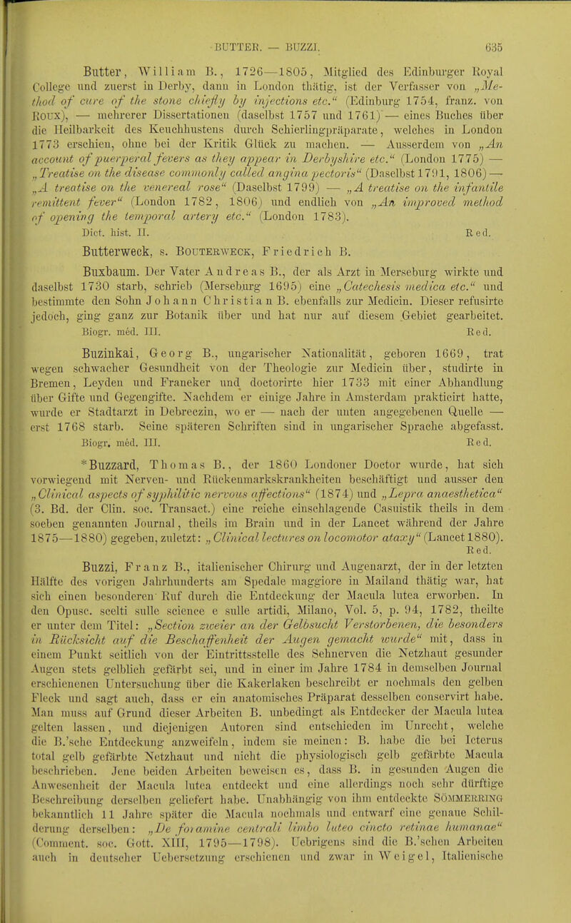 Butter, William B., 1726—1805, Mitglied des Edinburgcr Royal College und zuerst iu Derby, danu in London thätig-, ist der Verftisser von „Me- thod of eure of the stone dtießy by injections etc. (Ediuburg 1754, franz. von Roux), — mehrerer Dissertationen (daselbst 1757 und 1761) — eines Buches über die Heilbarkeit des Keuchhustens durch Schierlingpräparate, welches in London 1773 erschien, ohne bei der Kritik Glück zu machen. — Ausserdem von „An account of puerperal fevers an tliey appear in Derby sliire etc. (London 1775) — „ Treatise on the disease commonly ccdled angina pectorü (Daselbst 171)1, 1806) — „,-1 treatise on the venereal rose (Daselbst 1799) •— „Ä treatise on the infantile i-rmittent fever (London 1782, 1806) und endlich von „An wiproved method ,if oj)ening the tempioral artery etc. (London 1783). Dict. hist. II. Red. Butterweck, s. Bouterweck, Friedrich B. Buxbaum. Der Vater Andreas B., der als Arzt in Merseburg wirkte und daselbst 1730 starb, schrieb (Merseb.urg 1695) eine „Catechesis medica etc. und bestimmte den Sohn Johann Christian B. ebenfalls zur Medicin. Dieser refusirte jedoch, ging ganz zur Botanik über und hat nur auf diesem Gebiet gearbeitet. Biogr. med. III. Red. Buzinkai, Georg B., ungarischer Nationalität, geboren 1669, trat wegen schwacher Gesundheit von der Theologie zur Medicin über, studirte iu Bremen, Leydeu und Franeker und doctorirte hier 1733 mit einer Abhandlung über Gifte und Gegengifte. Nachdem er einige Jahre iu Amsterdam prakticirt hatte, wurde er Stadtarzt in Debreczin, wo er —- nach der unten angegebenen Quelle — erst 1768 starb. Seine späteren Schriften sind in ungarischer Sprache abgefasst. Biogr. med. III. Red. *Buzzard, Thomas B,, der 1860 Londoner Doctor wurde, hat sich vorwiegend mit Nerven- und Rückeumarkskrankheiten beschäftigt und ausser den „Clinical aspects of syphilitic nervous aff'ections (1874) und „Lepra, anaesthetica (3. Bd. der Clin. soc. Transact.) eine reiche einschlagende Casuistik theils in dem soeben genannten Journal, theils im Brain und in der Lancet während der Jahre 1875—1880) gegeben, zuletzt: Clinical lectures on locomotor ataxy (Lancet 1880). Red. Buzzi, Franz B., italienischer Chirurg und Augenarzt, der iu der letzten Hälfte des vorigen Jahrhunderts am Spedale maggiore iu Mailand thätig war, hat sich einen besonderen Ruf diirch die Entdeckung der Macula lutea erworben. In den Opusc. scelti sulle science e sulle artidi, Milano, Vol. 5, p. 94, 1782, theilte er iinter dem Titel: „Section zweier an der Gelbsucht Verstorbenen, die besonders in Rücksicht auf die Beschaffenheit der Augen gemacht wurde mit, dass in einem Punkt seitlich von der Eintrittsstelle des Sehnerven die Netzhaut gesunder Augen stets gelblich gefärbt sei, und in einer im Jahre 1784 in demselben Journal erschienenen Untersuchung über die Kakerlaken beschreibt er nochmals den gelben Fleck und sagt auch, dass er ein anatomäsches Präparat desselben conservirt habe. Man muss auf Grund dieser Arbeiten B. unbedingt als Entdecker der Macula lutea gelten lassen, und diejenigen Autoren sind entschieden im Unrecht, welche die B.'sche Entdeckung anzweifeln, indem sie meinen: B. habe die bei Icterus total gelb gefärbte Netzhaut und nicht die physiologisch gelb gefärbte Macula beschrieben. Jene beiden Arbeiten beweisen es, dass B. in gesunden Augen die Anwesenheit der Macula lutea entdeckt und eine allerdings noch sehr dürftige Beschreibung derselben geliefert habe. Unabhängig von ihm entdeckte Süjimekring bekanntlich 11 Jahre später die Macula nochmals und entwarf eine genaue Schil- derung derselben: „De foiamine centrali linibo luteo cincto retinae humanae (Commcnt. soc. Gott. XIII, 1795—1798). Uebrigens sind die B.'sehen Arbeiten auch in deutscher Uebersetzung erschienen und zwar in W ei gel, Italienische