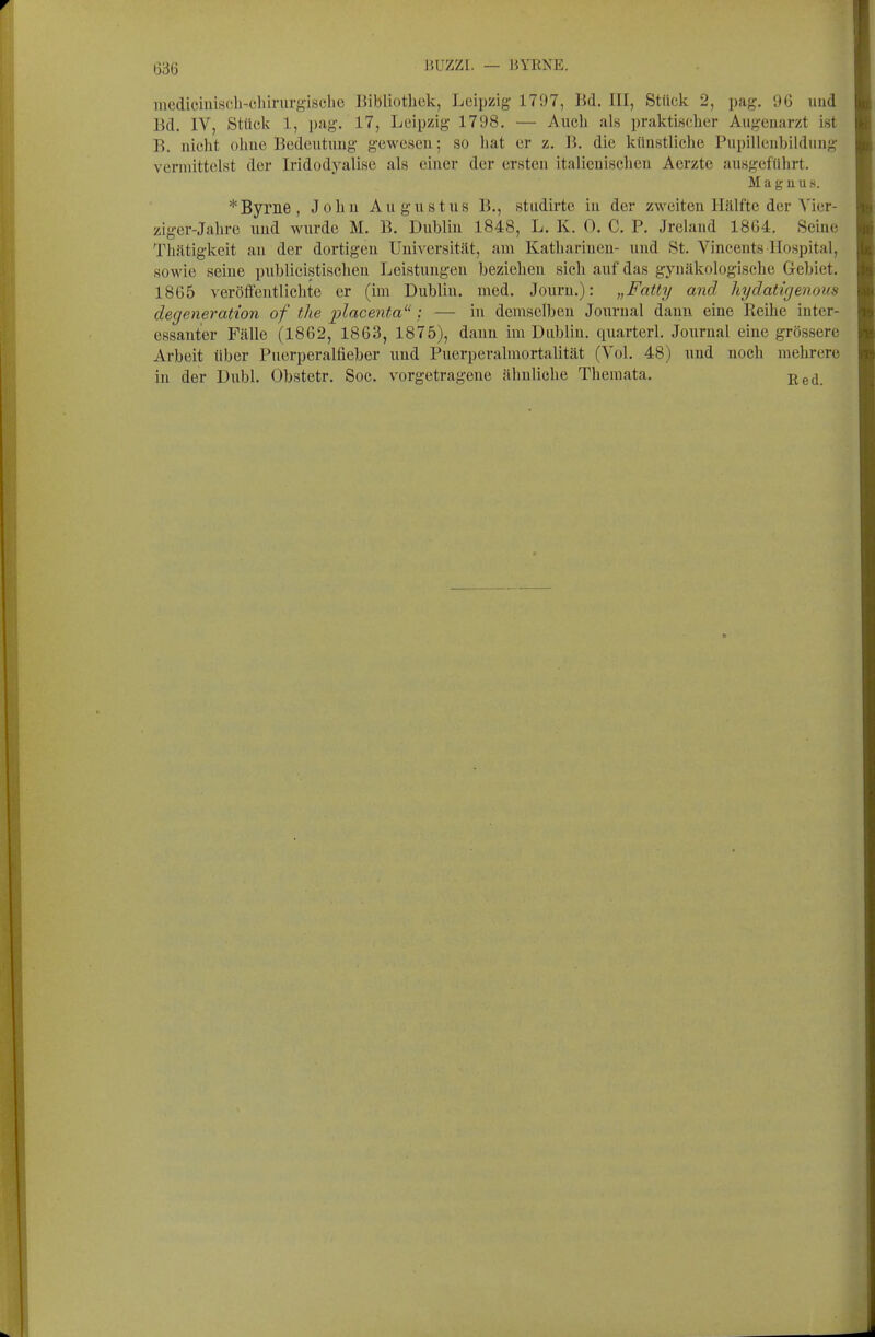 BUZZI. — HYENE. niediciuiscli-eliirurgische Bibliothek, Leipzig 1797, Bd. III, Stüclc 2, pag. 96 und Bd. IV, Stücli 1, pag. 17, Leipzig 1798. — Auch als praktischer Augenarzt ist B. nicht olme Bedeutung gewesen; so hat er z. B. die künstliche Pupillenbildung vermittelst der Iridodyalise als einer der ersten italienischen Aerzte ausgeführt. Magnus. * Byrne, John Augustus B., studirtc in der zweiten Hälfte der Vier- ziger-Jahre und wurde M. B. Dublin 1848, L. K. 0. C. P. Jreland 1864. Seine Thätigkeit au der dortigen Universität, am Katharinen- und St. Vincents Hospital, sowie seine publieistischen Leistungen beziehen sich auf das gynäkologische Gebiet. 1865 veröffentlichte er (im Dublin, med. Jouru.): „Fatty and hydatifjenous degeneration of tlie placenta : — in demselben Journal dann eine Reihe inter- essanter Fälle (1862, 1863, 1875), dann im Dublin, quarterl. Journal eine grössere Arbeit über Puerperalfieber und Puerperalmortalität (Vol. 48) und noch mehrere in der Dubl. Obstetr. Soe. vorgetragene ähnliche Themata.