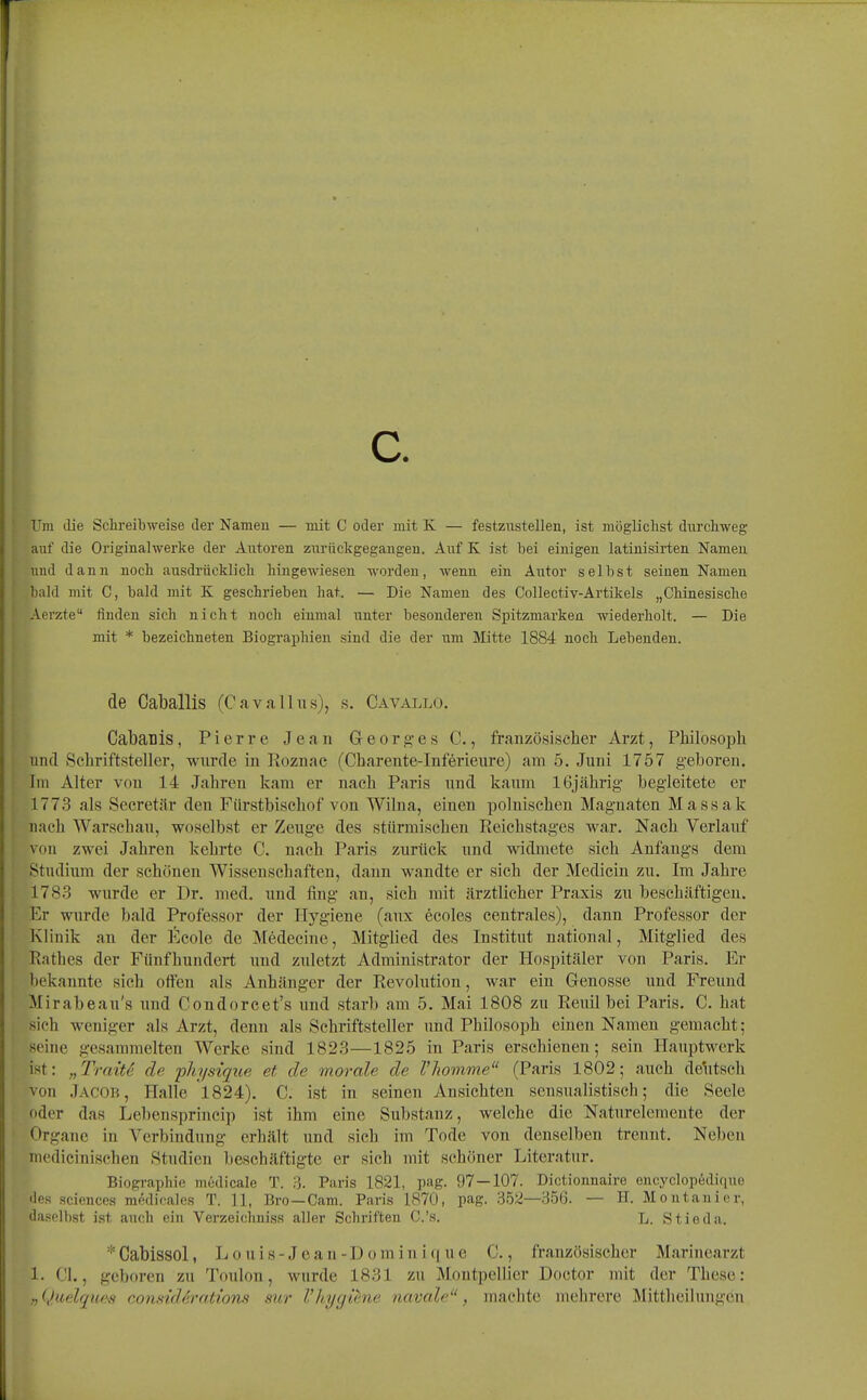 c. Um die Schreibweise der Nameu — mit C oder mit K — festzustellen, ist mögliclist durchweg auf die Originalwerke der Autoren zurückgegangen. Auf K ist bei einigen latinisirten Nameu und dann noch ausdrücklich hingewiesen worden, wenn ein Autor selbst seinen Namen l)ald mit C, bald mit K geschrieben hat. — Die Nameu des Collectiv-Artikels „Chinesische Aerzte finden sich nicht noch einmal unter besonderen Spitzmarken wiederholt. — Die mit * bezeichneten Biographien sind die der um Mitte 1884 noch Lebenden. de Caballis (Cavallns), s. Cavallo. Cabanis, Pierre Jean Georg-es C., französischer Arzt, Philosoph und Schriftsteller, wurde in Roznac (Charente-Inferienre) am 5. Juni 1757 geboren. Im Alter von 14 Jahren kam er nach Paris und kaum 16jährig- begleitete er 1773 als Secretär den Fürstbischof von Wilna, einen polnischen Magnaten M assak nach Warschau, woselbst er Zeuge des stürmischen Reichstages war. Nach Verlauf von zwei Jahren kehrte C. nach Paris zurück und widmete sich Anfangs dem Studium der schönen Wissenschaften, dann wandte er sich der Mediciu zu. Im Jahi-e 1783 wurde er Dr. med. und fing an, sich mit ärztlicher Praxis zu beschäftigen. Er wurde bald Professor der Hygiene (aux ecoles centrales), dann Professor der Klinik an der Ecole de Medecine, Mitglied des Institut national, Mitglied des Rathes der Fünfhundert und zuletzt Administrator der Hospitäler von Paris. Er bekannte sich offen als Anhänger der Revolution, war ein Genosse und Freund Mirabeau's und Condorcet's und starb am 5. Mai 1808 zu Reuil bei Paris. C. hat sieh weniger als Arzt, denn als Schriftsteller und Philosoph einen Namen gemacht; seine gesammelten Werke sind 1823—1825 in Paris erschienen; sein Hauptwerk ist: „Tratte de physique et de morale de 1'komme (Paris 1802; auch delitsch von Jacor, Halle 1824). C. ist in seinen Ansichten sensualistisch; die Seele oder das Lebensprineip ist ihm eine Substanz, welche die Naturelemente der Organe in A^erbindung erhält und sich im Tode von denselben trennt. Neben medicinischen Studien beschäftigte er sich mit schöner Literatur. Biographie medicale T. 3. Paris 1821, pag. 97 — 107. Dictionnaire encyclopedique des Sciences m6dlcales T. 11, Bro—Cam. Paris 1870, pag. .352—356. — H. Montanier, daselbst ist auch ein Verzeichniss aller Schriften C.'s. L. Stieda. *Gabissol, Louis-Jean-Domin i(iue C., französischer Marincarzt 1. Ol,, geboren zu Toulon, wurde 1831 zu Montpellier Doctor mit der These: „Quelques conmlArations sur Vhygiene navale, machte mehrere Mittheilungen