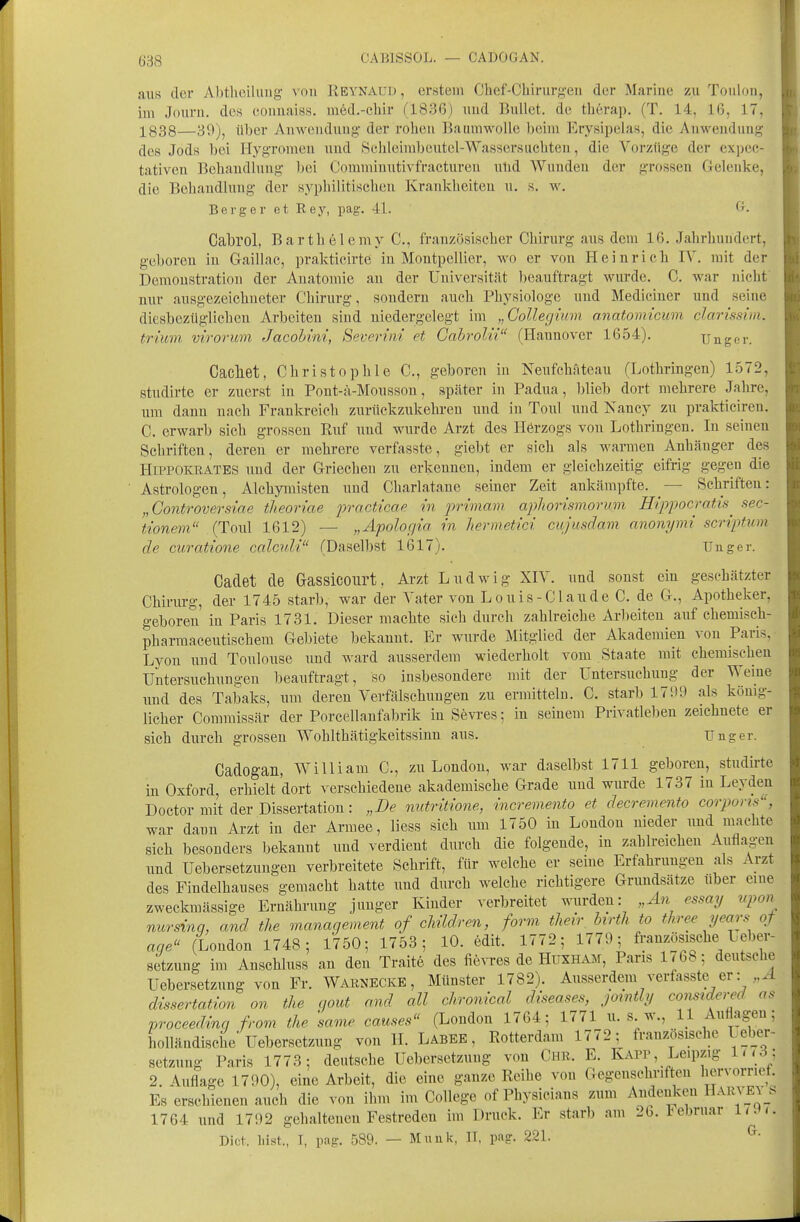 CABISSOL. — CADOGAN. aus der Abtheilung- \ ou Reynaud , erstem Chef-Chirurg-en der Marine zu Toulon, im Jouru. dc8 eonuaiss. med.-chir fl83ß) und Bullet, de therap. (T. 14, 16, 17, l^g3g—39jj über Anwendung- der rohen Baumwolle beim Erysipelas, die Anwendung des Jods bei Hygromen uud Sehleimbcutel-Wasserslichten, die Vorzüge der expec- tativeu Behaudlung bei Coramiuutivfracturen ulid Wunden der grossen Gelenke, die Behaudlung der syphilitischen Krankheiten u. s. w. Berg er et Key, pag. 41. Cabrol, Barth 61 emy C, französischer Chirurg aus dem 16. Jahrhundert, geboren iu Gaillac, prakticirte iu Montpellier, wo er von Heinrich IV. mit der Demonstration der Anatomie an der Universität beauftragt wurde. C. war nicht' nur ausgezeichneter Chirurg, sondern auch Physiologe uud Mediciner und seine diesbezüglichen Arbeiten sind niedergelegt im „CoUegmm anatomicum clarissim. trium. virorum Jacohini, Severvii et Gabrolii (Hannover 1654). Unger. Cacliet, Christophle C, geboren iu Neufchfiteau fLothringen) 1.572, studirte er zuerst in Pout-;i-Mousson, später in Padua, blieb dort mehrere Jahre, um dann uach Frankreich zurückzukehren und in Toul uud Nancy zu prakticiren. C. erwarb sich grossen Ruf uud wurde Arzt des Herzogs von Lothringen. In seinen Schriften, deren er mehrere verfasste, giebt er sich als warmen Anhänger des HiPPOKRATES uud der Griechen zu erkeunen, indem er gleichzeitig eifrig gegen die Astrologen, Alchymisten und Charlatane seiner Zeit ankämpfte. — Schriften: „Gontroversiae theoriae practicae in primarn apliorismormn Hippocratis^ sec- tionem (Toul 1612) — „Apologia in hermetici cujusdmn anonymi scriptum de curatione calcvli (Daselbst 1617). Unger. Cadet de Gassicourt. Arzt Ludwig XIV. und sonst ein geschätzter Chirurg, der 1745 starb, war der Vater von Louis-Claude C. de G., Apotheker, geboren in Paris 1731. Dieser machte sieh durch zahlreiche Arbeiten auf chemisch- pharmaceutischem Gebiete bekannt. Er wurde Mitglied der Akademien von Paris, Lyon und Toulouse xmd ward ausserdem wiederholt vom Staate mit chemischen Untersuchungen beauftragt, so insbesondere mit der Untersuchung der Weine und des Taioaks, um deren Verfälschungen zu ermitteln. C. starb 171)9 als könig- licher Comraissär der Porcellanfabrik in Sevi-es; in seinem Privatleben zeichnete er sich durch grossen Wohlthätigkeitssinn aus. Unger. Cadogan, William C, zu London, war daselbst 1711 geboren, studirte in Oxford, erhielt dort verschiedene akademische Grade und wurde 1737 iu Leyden Doetor mit der Dissertation: „De mitritione, incremento et decremento corpons, war dann Arzt in der Armee, Hess sich um 1750 in London nieder und machte sich besonders bekannt und verdient durch die folgende, in zahlreichen Auflagen und Uebersetzungen verbreitete Schrift, für welche er seine Erfahrungen als Arzt des Findelhauses gemacht hatte und durch welche richtigere Grundsätze über eine zweckmässige Ernährung junger Kinder verbreitet wurden: „An essay upon nursinq, and the vianagement of cliüdren, form thevr birtli to three years qf aqe (London 1748; 1750; 1753; 10. edit. 1772; 1779; französische Ueber- setzung im Anschluss an den Traite des fievres de Huxham, Paris 1768; deutsche Uebersetzung von Fr. Warnecke, Münster 1782). Ausserdem verfasste er: ,^ dissertation an the gout and all chronical diseases, jotntly conmdered as vroceedinq from the same causes (London 1764; 1771 u. s w., 11 Auflagen; holländische Uebersetzung von H. Labee , Rotterdam 1772; französische Le_ber- setzung Paris 1773; deutsche Uebersetzung von Chr. E. Kapp, Leipzig lr<3; 2. Auflage 1790), eine Arbeit, die eine ganze Reihe von Gegenschriften Ijervomef. Es erschienen auch die von ihm im College of Physicians zum Andenken Harv_E\_s 1764 und 1792 gehaltenen Festreden im Druck. Er starb am 2b. lebruar liJ>. Dict. liist., I, pag. 589. — Münk, IT, pag. 221.