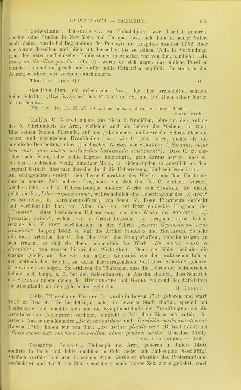 Cadwallader, Thomas C., m Philadelphia, war daselbst geboreu, machte seine Studien in New York nnd Europa, Hess sich dann in seiner Vater- stadt nieder, wurde bei Beg-ründuug- des Pennsylvania Hospitals daselbst 1752 einer der Aerzte desselben und blieb mit demselben bis zu seinem Tode in Verbindung. Eine der ersten medicinischen Publicatioueu in Amerika war von ihm, nämlich: „An essay on tlie iliac passion'' (1740), worin er sich gegen das übliche Purgiren mittelst Calomel aussprach und dafür milde Cathartica empfahl. Er starb in den Achtziger-Jahren des vorigen Jahrhunderts. T Ii ach er, I, pag. 212. G. Caecilius Bion, ein griechischer Arzt, der über Arzneimittel schrie)). Seine Schrift: „IIspl Suvaaswv hat Plinius im 28. und 29. Buch seiner Natur, histor. beuützt. Plin. nat. liist. 13, 27, 28, 29 und im Iudex auctorura zu dieseu Büclieru. H 61 m r e i c h. Caelius. C. Aurelianus, aus Sicca in Numidien, lebte um den Anfang des 5. Jahrhunderts als Arzt, vielleicht auch als Lehrer der Mediciu, in Eom. Eine seinen Namen führende, auf uns gekommene, umfangreiche Schrift über die acuten und chronischen Krankheiten, ist, wie C. selbst sagt, nichts als die lateinische Bearbeitung eines griechischen Werkes von Soranus: („Soramcs, cujus liaec mint, qiiae nostra mediocrüas latinizanäa existimavit). Dass C.> zu der- selben sehr wenig oder nichts Eigenes hinzufügte, geht daraus hervor, dass er, ein des Griechischen wenig kundiger Mann, au vielen Stellen so ängstlich an dem Original festhält, dass mau dasselbe durch die Uebersetzung hindurch lesen kann. — Am schlagendsten ergiebt sich dieser Charakter des Werkes aus dem Umstände, dass in neuerer Zeit mehrere Fragmente von Schriften des C. entdeckt wurden, welche nichts sind als Uebersetzungen anderer Werke von Sobanus. Zu diesen gehörten die „Lihri responsionum, wahrscheinlich eine Uebertragung des „üytstvov des Soranus, in Katechismus-Form, von denen V. Rose Fragmente entdeckt und veröffentlicht hat; vor Allem das von du Rieu entdeckte Fragment der „Genetia , einer lateinischen Uebersetzung von dem Werke des Soranus „Trspl Y'jvatxsicov TTXx^cov, welches wir im Urtext besitzen. Ein Fragment dieser Ueber- setzung hat V. Rose veröffentlicht in der Schrift „Sorani Qynaeciorimi vetus translatio (Leipzig 1882, 8. Vgl. die Artikel Soranus imd Moschion). So sehr alle diese Arbeiten des C. den Charakter des Stümperhaften, Fabrikniässigen au sich tragen, so sind sie doch, namentlich das Werk „De tnorhis acutis et chromeis, von grosser historischer Wichtigkeit. Denn sie bilden beinahe die einzige Quelle, aus der wir eine nähere Kenutniss von den praktischen Lehren der methodischen Schule, zu deren hervorragendsten Vertretern Soranus gehörte, zu gewinnen vermögen. Sie erklären die Thatsache, dass die Lehren der methodischen Schule noch lange, z. B. bei den Salernitaneru, in Ansehn standen, dass Schriften des Soranus neben denen des HiPPOiaiATES und Galen während des Mittelalters im Abeiullandc zu den gelesensten gehörten. Haeser. Caels, Theodore Pierre C, wurde in Löwen 1739 geboren und starb 1819 zu Brüssel. Er beschäftigte sich, in letzterer Stadt thätig, speciell mit Toxikologie und machte sich um die Symptomatologie der Vergiftungen und die Kenntniss von Gegengiften verdient, empfahl z. B. schon Eisen als Antidot des Arsens. Ausser dem Memoire „De nrsentcalihis und „De viribus medicam.entorum (Löwen 1763) haben wir von ihm: „De Belgii plantis etc. (Brüssel 1774) und „Ratio occurrendi morhis a mineralium ahusu prod.uci solitis (Daselbst 1781). van den Cor put, — Red. Caesarius, Jean C., Philosoph und Arzt, geboren in Jidiers 1460, studirte in Paris und lebte nachher in Cöln meist mit Philosophie beschäftigt. Vielfach verfolgt und arm in seinem Alter wurde er überdies des Protestantismus verdächtigt und 1543 ans Cöln vertrieben; nach kurzer Zeit zurückgekehrt, starb