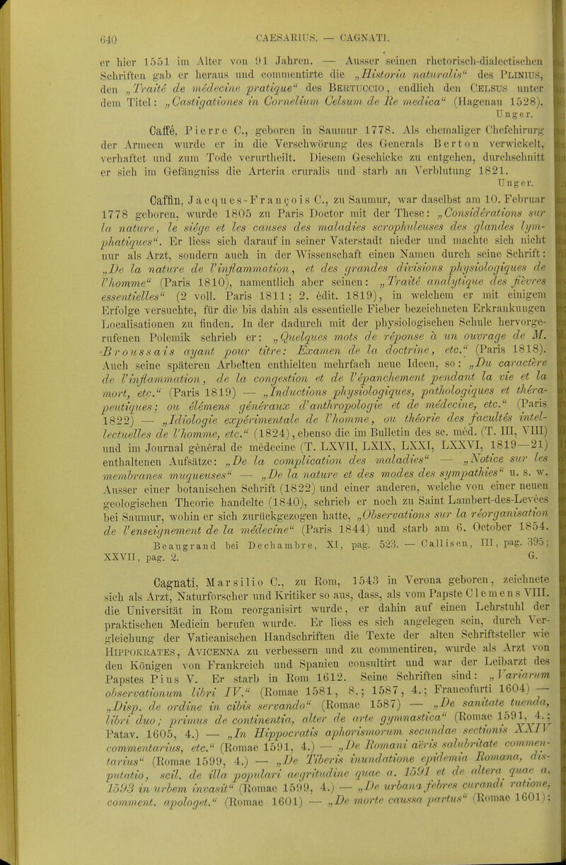 (540 CAESARIUS. — OAGNATJ. er hier 1551 im Alter von ül Jahren. — Annser seinen rhetorisch-dialectiHchen Schriften g,'ab er heraus und commentirte die „Historid naturalis des Plinius, den „ Traite de medecine pratique des Behtuccio , endlich den Celsus unter dem Titel: „Castigationes in Cornelium Celsum de Be medica (Hagenau 1528). U n g e r. Gaffe, Pierre C, geboren in Saumur 1778. Als ehemaliger Chefehirurg der Armeen wurde er in die Verschwörung des Generals Berton verwickelt, verhaftet und zum Tode verurtheilt. TJiesem Geschicke zu entgehen, durchschnitt er sich im Gefilngniss die Arteria cruralis und starb an Verblutung 1821. TJ n g e r. Caffln, J a c (1 u e s - F r a n c 0 i s C, zu Saumur, war daselbst am 10. Februar 1778 geboren, wurde 1805 zu Paris Doctor mit der These: „Considerations sur la nature, le si6ge et les causes des maladies scrophuleuses des glandes hjm- phatiques. Er Hess sich daraiif in seiner Vaterstadt nieder und machte sich nicht nur als Arzt, sondern auch in der Wissenschaft einen Namen durch seine Schrift: „De la nature de Vinflammotion ^ et des gi-andes divisions physiologiques de Vhomme (Paris 1810), namentlich aber seinen: „Traite analytique des fievres essentielles (2 voll. Paris 1811; 2. edit. 1819), in welchem er mit einigem Erfolge versuchte, für die bis dahin als essentielle Fieber bezeichneten Erkrankungen Localisationen zu finden. In der dadurcli mit der physiologischen Schule hervorge- rufenen Polemik schrieb er: „Quelques mots de reponse ä un ouvrage de M. ■Broussais ayant pour titre: Examen de la docfrine, etc. (Paris 1818). Auch seine späteren Arbelten enthielten mehrfach neue Ideen, so : „Du caractere de Vinflammation, de la congestion et de Vepancliement pendant la vie et la mort, etc. (Paris 1819) — „Inductions physiologiques, pathologiques et tJiera- peutiques; ou elemens generaux d'anthropologie et de medecine, etc. (Paris 1322) — „Idiologie experir)ientale de Vhomme, ou tMorie des facultis intel- lectuelles de Vhomme, etc. f 1824), ebenso die im Bulletin des sc. med. (T. III, VIII) und im Journal general de medecine (T. LXVII, LXIX, LXXI, LXXVI, 1819—21) enthaltenen Aufsätze: „De la complwation des maladies — „Notice sur les memhranes muqueuses — „De la nature et des modes des symptathies u. s. w. Ausser einer botanischen Schrift (1822) und einer anderen, welche von einer neuen geologischen Theorie handelte (1840), schrieb er noch zu Saint Lambert-des-Levees bei Saumur, wohin er sich zurückgezogen hatte, „Ohservations sur la reorganisation de Venseignement de la mddecine (Paris 1844) und starb am 6. October 1854. Bea^igrand bei Decliambre, XI, pag. 523. — Calliseu, III, pag. 395; XXVII, pag. 2. G. Cagnati, Marsilio C, zu Rom, 1543 in Verona geboren, zeichnete sich als Arzt, Naturforscher und Kritiker so aus, dass, als vom Papste Clemens VIII. die Universität in Rom reorganisirt wurde, er dahin auf einen Lehrstuhl der praktischen Medicin berufen wurde. Er Hess es sich angelegen sein, durch Ver- gleichung der Vaticanischen Handschriften die Texte der alten Schriftsteller wie HiPPOKRATES, AviCENNA ZU verbessern und zu commentiren, wurde als Arzt von den Königen von Frankreich und Spanien consultirt und war der Leibarzt des Papstes Pius V. Er starb in Rom 1612. Seine Schriften sind: „Variamm observationum libri IV. (Romae 1581, 8.; 1587, 4.; Francofurti 1604) — „Disp. de ordine in cibis servando (Romae 1587) — „De samtate tuenda, libri duo; primus de continentia, alter de arte gymnastica (Romae 1591, 4. 5 Patav. 1605, 4.) — „In Hippocratis aphorismorum secundae sectioms XXI \ commentarius, etc. (Romae 1591, 4.)— „De Bomani aeris salubritate commen- tarius (Romae 1599, 4.) — „De Tiberis inundatione epidemia Romana, dis- putatio, seil, de illa populari aegritudine quae o. 1591 et de altera quae a. 1593 imirbem invasit (Romae 1599, 4.) — „De urbanafebres curandi rattone, comment. apologet. (Romae 1601) — ,,De morte caussa j)artus (V^om^a 1^01) \
