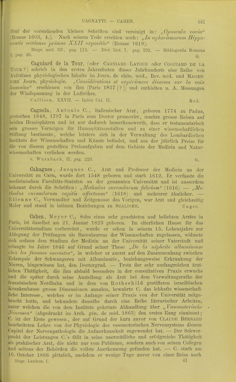 fiiuf der vorstehenden kleinen Schriften sind vereinigt in: „Opuscula varia (Romae 1603, 4.). Nach seinem Tode erschien noch: „In aphorismorum Hippo- crafi's sectiones primae XXII expositio (Romae 1619). Biogr. iiieil. III, pag. 113. — Dict. liist. I, pag. 592. — Bibliografia Romana I, pag. 46. Q. Cagniarcl de la Tour, (oder Cagniabd-Latour oder Coguiard de la Tour?) schrieb in den ersten Jahrzehnten dieses Jahrhundert?! eine Reihe von Ansätzen physiologii^cheu Inhalts im Jonru. de chiin. med., Rev. med. und Magen- DIES' Journ. physiolog-ie. „Gonsiderations et experiences diverses sur la voix humaine erschienen von ihm (Paris 1837 [?]) iiud enthielten u. A. Messimgen der Wiudspannung in der Luftröhre. Calli.sen, XXVII. — Index Cat. II. Red. Cagnola, Antonio C. , italienischer Arzt, geboren 1774 zu Padua, gestorben 1848, 1797 in Paris zum Doetor promovirt, machte grosse Reisen auf beiden Hemisphären und ist nur dadurch bemerkenswerth, dass er testamentarisch sein grosses Vermögen für Humanitätsanstalten und zu eiuer wissenschaftlichen .Stiftung bestimmte, welche letztere sich in der Verwaltung des Lombardischeu Instituts der Wissenschaften und Künste befindet, und aus der jährlich Preise für die von diesem gestellten Preisaufgaben auf dem Gebiete der Medicin und Natur- wissenschaften verliehen werden. v. Wnrzbacli, II. pag. 229. Gr. Gahagnes, Jacques C., Arzt und Professor der Medicin an der Universität zu Caen, wurde dort 1548 geboren und starb 1612. Er verfsisste die medicinischen Facultäts-Statuten an der genannten Universität and ist ausserdem bekannt durch die Schriften: „Methodus curandarum febn'um (1616) — „Me- thodus curandorum ccqntis afeciiium (1618) und mehrerer ähnlicher. — Ktienne C, Verwandter und Zeitgenosse des Vorigen, war Arzt und gleichzeitig Maler und stand in intimen Bezieliungeu zu Scaligek. Unger. Cahen, Meyer C, Sohn eines sehr geachteten und beliebten Arztes in Paris, ist daselbst am 21. Januar 1823 geboren. Im elterlichen Hause für das Universitätsstudium vorbereitet, wurde er schon in seinem 15. Lebensjahre zur Ablegung der Prüfungen als Baccalaureus der Wissenschaften zugelassen, widmete sich sodann dem Studium der Medicin an der Universität seiner Vaterstadt und erlangte im Jahre 1846 aiif Grund seiner These „De la n^plirite alhuminevse '■hez les femmes enceintes, in welcher er zuerst auf den Zusammenhang zwischen Eelampsie der Schwangeren mit Albuminurie, beziehungsweise Erkrankung der Nieren, hingewiesen hat, den Doctorgrad. — Trotz der sehr umfangreichen ärzt- lichen Thätigkeit, die ihm alsbald besonders in der consultativeu Praxis erwuchs und die später durch seine Anstellung als Arzt bei dem Verwaltungsrathe der französischen Nordbahn und in dem von Rothschild gestifteten israelitischen Krankenhause grosse Dimensionen annahm, bewahrte C. das lebhafte wissenschaft- liche Interesse, welches er im Anfange seiner Praxis von der Universität mitge- bracht hatte, und bekundete dasselbe durch eine Reihe literarischer Arbeiten, unter welchen die von dem Institute gekrönte Abhandlung über „ Vasomotorische Xf-urosen (abgedruckt im Arch. gen. de med. 1863) den ersten Rang einnimmt; f. ist der Erste gewesen, der auf Grund der kurz zuvor von Claude Bernabd bearbeiteten Lehre von der Physiologie des vasomotorischen Nervensystems diesem Capitel der Nervenpathologie die vVufmerksamkeit zugewendet hat. — Der Schwer- punkt der Leistungen C.'s fällt in seine unermüdliche und erfolgreiche Thätigkeit als praktischer Arzt, die nicht nur vom Publicum, sondern auch von seineu Coliegen und seitens der Behörden die vollste Anerkennung gefunden hat. — C. starb am 16. October 1866 plötzlich, nachdem er wenige Tage zuvor von einer Reise nach Biogr. Le.xikon. I. 41