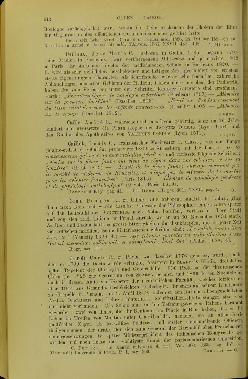 CAHEN. — CAIROLI. Boulogue zurückgekehrt war, wohin ihu beim Ausbruche der Cholera der Eifer i für Organisation des öfteutlicheu Gresundhcitsdienstes geführt hatte. Ueber seiu Leben vergl. Berard iu rUiiiou med. 1866, 23. October 158—60 uud Barella iu Anual. de la soc. de m^d. d'Anvers. 1866, XXVII, 437—466. a. Hir.scli. Caillaux, Jean-Marie C, geboren in Gaillac 1765, begann 17;t5 seine Studien in Bordeaux, war vorübergehend Militärarzt und promovirte 1802 in Paris. Er starb als Dircctor der raedicinischcn Schule in Bordeaux 1820. — C. wird als sehr gebildeter, bescheidener uud thätiger Arzt geschildert von ernstem etwas eigensinnigem Charakter. Als Schriftsteller war er sehr fruchtbar, zahlreiche Abhandlungen aus allen Gebieten der Medicin, insbesondere aus dem der Pildiatrik, haben ihn zum Verfasser; unter den Schriften letzterer Kategorie sind erwähueus- werth: „Premüres Ugnes de nosologie enfantine (Bordeaux 17S)7) — „Memoire sur la jpremüre defitition (Daselbst 1805) — „Essai sur Vendourcissement du tissu ceUulaire chez les enfants nouveau-nes (Daselbst 1805) — „Memoire sur le Croup (Daselbst 1812). ' Uuger. Caille, Andre C, wahrscheinlich aus Lyon gebürtig, lebte im 16. Jahr- hundert und übersetzte die Pharmakopoe des Jacques Dubois (Lyon 1554) und den Guidou des Apothicaires von Valerius Cürdus (Lyon 1572). Uuger. Caillot, Louis C, französischer Marinearzt 1. Classe, war aus Bauge (Maine-et-Loire) 'gebürtig, promovirte 1802 zu Strassburg mit der These: „De la convalescence qui succede aux maladies fSbriles und verfasste folgende Schriften: Notice sur la fievre jaune qui vient de rSgner dans nos colomes, et sur La jaunisse (Brest 1803) — „Traiti de la fievre jaune; ouvrage couronne par la SociSte de medecine de Bruxelles, et adoptd par le mimstre de La marine pour les colonies frangaises (Paris 1815) — El6mens de pathologie generale et de Physiologie pathologique (2 voll., Paris 1819). Berger et Key, pag. 4L - Calliseu, III, pag. 401; XXVII, pag. 4. G. Caimo Pompeo C., zu Udine 1568 geboren, studirte in Padua, ging dann nach Rom und wurde daselbst Professor der Philosophie; einige Jahre später auf den Lehrstuhl des Sanctübius nach Padua berufen, verliess er diese Stadt und zog sich nach Titiano im Friaul zurück, wo er am 30. November 1631 starb Zu Rom und Padua hatte er grosse Streitigkeiten durchzukämpfen, die m jener Zeit viel Aufsehen machten. Seine hinterlassenen Schriften sind: „De cahdo innato Libr> tres, etc. (Venedig 1626, 4.) — „De fehrium putridarum indtcatiombus jvxta Galeni methodum colligendis et adimplendis, libri duo (Padua 1628, 4). ^ Biogr. med. III. Cairoli. Carlo C, zu Pavia, war daselbst 1776 geboreu, wurde, nach- dem er 1799 die Doctorwürde erlangte, Assistent in Scarpa s Klinik drei Jahre später Repetent der Chirurgie und Geburtshilfe, 1806 Professor der theoretischen Chirurgie, 1825 zur Vertretung von Scarpa berufen und 1836 dessen Nachfolger auch in dessen Amte als Director der medicinischen Facultät, welches letztere er aber 1844 aus Gesundheitsrücksichten niederlegte. Er starb auf seinem Landhau^c zu Gropello in Piemont am 9. April 1849, indem er den Ruf eines hochgeschätzten Arztes, Operateurs und Lehrers binterliess. Schriftstellerische Leistungen smd A on • ihm nicht\^orhanden. C.'s Söhne sind in den Befreiungskriegen ^''^'l^l^^X- geworden; zwei von ihnen, die ihr Denkmal am Pmcio in Rom haben, 1 e ^n ihi Leben im Treifen von Mantua unter Garibaldi, nachdem ^^^'^.^^^^^ baldi'schen Zügen als freiwillige Soldaten und später «ommandirende Ofiici^^^^^^ theilgenommen; der dritte, der sich zum General der Garibaldi sehen Irei^^^^^^^^^ emporgeschwungen, ist später Ministerpräsident des ita .emschen f^^^^''^^^^ worden und noch heute das wichtigste Haupt der P^f J^^f C Fumagalli in Auuali uuiversali di med. Vol. 203, 1868, pag. iü(. (Corradi) Universit/i di Pavia. P. 1, pag. 259. Caiitaui. — h.