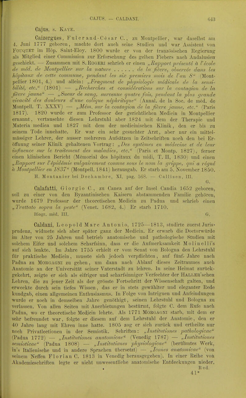 CAJUS. — CALDANI. Cajus, s. Kaye. Caizergues, F u 1 c r a n d - C e s a r C., zu Moutpellier, war daselbst am 4. Jimi 17 77 geboreu, machte dort auch seine .Studien und war Assistent vou FOUQÜET im Hop. Saiut-Eloy. 1800 wurde er vou der frauzösischen Regierung- als Mitglied einer Commission zur Erforschung des gelben Fiebers nach Andalusien geschickt. — Zusammen mit S.Rogeri schrieb er einen „Rapport prisentS ä Vecole de med. de Montpellier sur la nature de la fievre^ observäe dans les Jiopitaux de cette commune, pendant les six premters vioi's de Van 8 (Mont- pellier 1801, 4.) und allein: „Fragment de physiologie medicale de la senst- büiti, etc. (1801) — „Recherches et considerations sur la contagion de la, ßevre jaune — „Sueur de sang, survenue quatre fois, pendant la plus grande vivacitS des douleurs d'une colique niphritique (Annal. de la Soc. de med. de Montpell. T. XXXV) — „Mein, sur la contagion de la fihvre jaune, etc. (Paris 1817). 1820 wurde er zum Professor der gerichtlichen Medicin in Moutpellier ernannt, vertauschte diesen Lehrstuhl aber 1824 mit dem der Therapie und Materia niedica und 1827 mit dem der mediciuischeu Klinik, den er bis zu seinem Tode innehatte. Er war ein sehr gesuchter Arzt, aber nur ein mittel- m<ässiger Lehrer, der ausser mehreren Aufsätzen in Zeitschriften noch deu bei Er- öffnung seiner Klinik gehalteneu Vortrag: „Des systemes en medecine et de leur inßuence sur le traitement des maladies, etc. (Paris et Montp. 1827), feraer einen klinischen Bericht (Memorial des hopitaux du midi, T. II, 1830) und einen „Rapport sur Vepidemie vidgairement connue saus le nom la grippe, qui a regne a Montpellier en 1837 (Montpell. 1841) herausgab. Er starb am 5. November 1850. H. Montanier bei Decliamlu-e, XI, pag. 568. — Callii5eu, III. G. Calafatti, Giorgio C, zu Canea auf der Insel Candia 1652 geboren, soll zu einer von den Byzantinischen Kaisern abstammenden Familie gehören, wurde 1679 Professor der theoretischen Medicin zu Padua und schiüeb einen „Trattato sopra la feste (Venet. 1682, 4.) Er starb 1710. Biogr. med. III. G. Caldani, Leopold Marc Antonio, 1725—1813, studirte zuerst Juris' prudenz, widmete sich aber später gauz der Medicin. Er erwarb die Doctorwürde im Alter von 25 Jahren und betrieb anatomische und pathologische Studieu mit solchem Eifer und solchem Scharfsinn, dass er die Aufmerksamkeit Molinelli's auf sich lenkte. Im Jahre 1755 erhielt er vom Senat von Bologna deu Lehrstuhl für praktische Medicin, musste sich jedoch verpflichten, auf fünf. Jahre nach Padua zu Morgagni zu gehen, um dann nach Ablauf dieses Zeitraumes auch Anatomie an der Universität seiner Vaterstadt zu lehren. In seine Heimat zurück- gekehrt, zeigte er sich als eifriger und scharfsinniger Verfechter der HALLEß'schen Lehren, die zu jener Zeit als der grösste Fortschritt der Wissenschaft galten, und erweckte durch sein tiefes Wissen, das er iu stets gewählter imd eleganter Rede kundgab, einen allgemeinen Enthusiasmus. In Folge von lutriguen imd Anfeindungen wurde er noch in demselben Jahre genöthigt, seineu Lehrstuhl und Bologna zu verlassen. Von allen Seiten mit Anerbietuugen bestürmt, folgte C. dem Rufe nach Padua, wo er theoretische Medjcin lehrte. Als 1771 Morgagni starb, mit dem er sehr befreundet war, folgte er diesem auf dem Lehrstuhl der Anatomie, den er 40 Jahre laug mit Ehren inne hatte. 1805 zog er sich zurück und ertlieilte nur noch Privatlectionen in der Semiotik. Schriften: „Institutiones piaihologicae (Padua 1772) — „Institutiones anatomicae'* (Venedig 1787) — „Institutiones sem,ioticae (Padua 1808) — „Institutiones physiologicae (berühmtes Work, in's Italienische und iu andere Sprachen übersetzt) — „Icones anatomicae (von seinem Neffen Florian C. 1813 iu Venedig herausgegeben). In einer Reihe von Akademieschriften legte er nicht unwesentliche anatomische Entdeckungen nieder. . Red. 41*