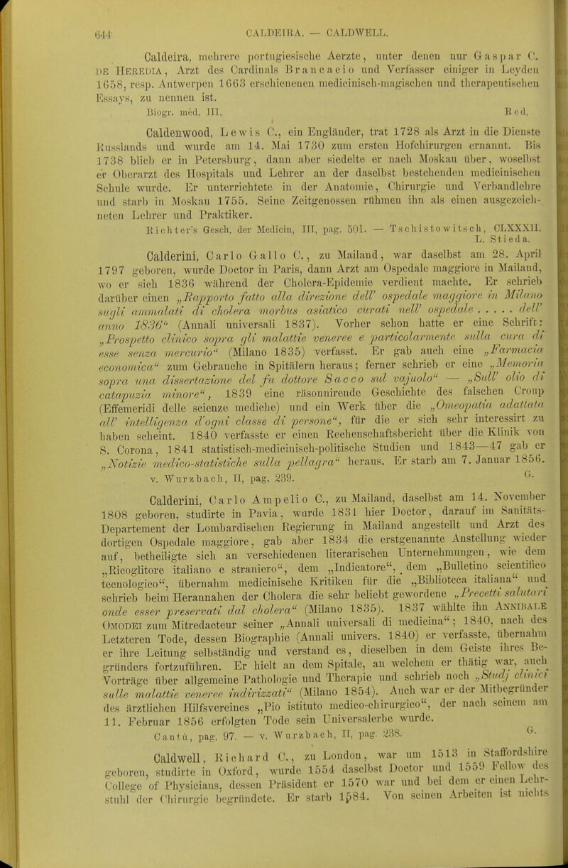 Caldeira, mebrei'e portugiesische Aerzte, unter denen nur G a s p a r (.'. DE Heredia, Arzt des Cardinais Brancacio und Verfasser einiger in Leydeu 1658, resp. Antwerpen 1663 erschienenen medicinisch-niagischen und tlicrapeutiseheu Essays, zu nennen ist. Biogr. med. III. Eed. Caldenwood, Lewis C, ein Engländer, trat 1728 als Arzt in die Dienste ]lu8slands und wurde am 14. Mai 1730 zum ersten Hofchirurgen ernannt. Bis 1738 blieb er in Petersburg, dann aber siedelte er nach Moskau über, woselbst er Oberarzt des Hospitals und Lehrer an der daselbst bestehenden mediciuischen Schule wurde. Er unterrichtete in der Anatomie, Chirurgie und Vcrbandlehre und starb in Moskau 1755. Seine Zeitgenossen rühmen ihn als einen ausgezeich- neten Lehrer und Praktiker. Riohter's Gesch. der Mediciu, III, pag. 50L — Tschistowitsch, CLXXXU. L. Stieda. Oalderini, Carlo Gallo C., zu Mailand, war daselbst am 28. April 1797 geboren, wurde Doctor in Paris, dann Arzt am Ospedale maggiore in Mailand, wo er sich 1836 Wcährend der Cholera-Epidemie verdient machte. Er schrieb darüber einen „Bafporto fatto alla direzione delV ospedcde maggiore in Milana suglt ammalati di cholera morbus asiatico curati nelV ospedale deW anno 1836 (Annali universali 1837). Vorher schon hatte er eine Schrift:^ „Frospetto clinico sopra gli malattie veneree e particolarmente sidla cum di 'esse senza mercurio (Milano 1835) verfasst. Er gab auch eine „Farmacia economica zum Gebrauche in Spitälern heraus; ferner schrieb er eine „Memoria^ .sopra una dissertazione del fu dottore Sacco sul vajuolo — „SulV olio di catapuzia minore, 1839 eine räsonnirende Geschichte des falschen Croup (Eflfemeridi delle scienze mediche) und ein Werk über die „Omeopatia adattata all' intelligenza d'ogni classe di persone, für die er sich sehr interessirt zu haben scheint. 1840 verfasste er einen Rechenschaftsbericht über die Klinik von S. Corona, 1841 statistisch-medicinisch-politische Studien und 1843—47 gab^er „Notizie medico-statistiche sulla pellagra heraus. Er starb am 7. Januar 1856. V. Würzbach, II, pag. 239. Oalderini, Carlo Ampelio C, zu Mailand, daselbst am 14. November 1808 geboren, studirte in Pavia, wurde 1831 hier Doctor, darauf im Sauitäts- Departement der Lombardischen Regierung in Mailand angestellt und Arzt des dortigen Ospedale maggiore, gab aber 1834 die erstgenannte Anstellung wieder auf, betheiligte sich an verschiedeneu literarischen Unternehmungen, wie dem „Ricoglitore italiano e straniero, dem „Indicatore, . dem „Bulletino scientiiico tecnologico, übernahm medicinische Kritiken für die „Biblioteca itahana und schrieb beim Herannahen der Cholera die sehr beliebt gewordene „PrecetU salutan onde esser preservati dal cholera (Milano 1835). 1837 wählte ihn AnnibA],e Omodei zum Mitredacteur seiner ;,Annali universali di medicina; 1840, nach des Letzteren Tode, dessen Biographie (Anuali uuivers. 1840) er verfasste, übernahm er ihre Leitung selbständig und verstand es, dieselben in dem Geiste ihres Be- gründers fortzuführen. Er hielt an dem Spitale, an welchem er thätig w_ar, auch Vorträge über allgemeine Pathologie und Therapie und schrieb noch „Stud) clinm Salle malattie veneree indirizzati (Milano 1854). Auch war er der ]\Iitbegrunder des ärztlichen Hilfsvercines „Pio istituto medico-chirurgico«, der nach seinem am 11. Februar 1856 erfolgten Tode sein Universalerbe wurde. Cantü, pag. 97. — v. AVurzbach, II, pag. 238. ^• Caldwell, Richard C., zu London, war um 1513 in Staffordshire geboren, studirte in Oxford, wurde 1554 daselbst Doctor und 1559 l;ellow des College of Physicians, dessen Präsident er 1570 war und bei dem er einen Lehr- stuhl der Chirurgie begründete. Er starb 1^84. Von seinen Arbeiten ist nichts