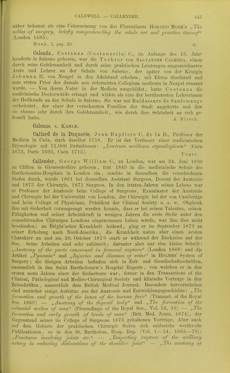 CALDWELL. — CALLENDER. (745 iiiiher bekauut :ils eine üebersetzuug- von des Floreutiucrs HoRATlo Müre's „ IVie tahles of surge)')/, brießy comprehending the tvhole art and proctice thereof (London 1585). Muuk, I, pag. 59. G. Calenda, Cos tanz a (Costanzella) C, im Anfange des 15. Jabi- hunderts in Salerao geboren, war die To ob t er von Salvatore Calenda, einem durcb seine Gelehrsamkeit und durch seine praktischen Leistungen ausgezeichneten Arzte und Lehrer an der Schule von Saleruo, der später von der Königin Johanna IL von Neapel in den Adelstaud erhoben, mit Ehren überhäuft und zum ersten Prior des damals neu reformirten CoUegium medicum in Neapel ernannt wurde. — Von ihrem Vater in der Medicin ausgebildet, hatte Costanza die medicinische Doetorwiirde erlangt und wirkte als eine der berühmtesten Lehrerinnen der Heilkunde an der Schule in Salerno. Sie war mit Baldassare de Santomango verheiratet, der einer der vornehmsten Familien der Stadt angehörte und den sie ebenso sehr durch ihre Gelehrsamkeit, wie durch ihre Schönheit an sich ge- fesselt hatte. A. Hirsch. Calemis, s. Kahle. Callard de la Duquerie, Jean Baptiste C. de la D., Professor der Medicin in Caen, starb daselbst 1718. Er ist der Verfasser einer medicinischen Etjnnologie mit 11.000 iJefinitiouen: „Lexicuvi medicum etymologicum  (Caen 1672, Paris 1693, Caen 1715). . Uuger. Callender, George William C, zu London, war am 24. Juui 18.30 zu Clifton in Gloucesterhire geboren, trat 1849 in die medicinische Scbule des Bartholomäus-Hospitals in London ein, machte in demselben die verschiedenen Stufen durch, wurde 1861 bei demselben Assistant Surgeou, Docent der Anatomie und 1873 der Chirurgie, 1871 Surgeon. In den letzten Jahren seines Lebens war er Professor der Anatomie beim College of Surgeons, Examinator der Anatomie und Chirurgie bei der Universität von London, der Chirurgie bei der von Cambridge und beim College of Physicians, Präsident der Clinical Society u. s. w. Obgleich ihm mit Sicherheit vorausgesagt werden konnte, dass er bei seinen Talenten, seinen Fähigkeiten und seiner Arbeitskraft in wenigen Jahren die erste Stelle unter den consultireuden Chirurgen Londons eingenommen haben würde, war ihm dies nicht beschieden; an Bright'scher Krankheit leidend, ging er im September 1879 zu seiner Erholung nach Nord-Amerika, die Krankheit nahm aber einen acuten Charakter an und am 20. October 187 9 starb er während der Rückreise auf der See. Seine Arbeiten sind sehr zahlreich; darunter aber nur eine kleine Schrift : ,,Anatomy of the parts concerned in femoral rupture (London 1868) und di,e Artikel „Pyaemia und „Injitries and diseases of veins in Holmes' System of Surgery; die übrigen Arbeiten befinden sich in Zeit- und Gesellschaftsschriften, namentlich in den Saint Bartholomew's Ilospital Reports, von welchen er in den ersten neun Jahren einer der Redacteure war, ferner in den Transactions of the Clinical, Pathological und Medico-Chirurgical Society und klinische Vorträge in den Zeitschriften, namentlich dem British Medical Journal. Besonders hervorzuheben sind zunächst einige Aufsätze aus der Anatomie und Entwicklungsgeschichte: „The fonnation and grmoth of the hones of the human face (Transact. of the Royal Soc. 1869) — „Änatomy of the thyroid hody und „The formation of the fiubaxial arches of man  (Proceedings of the Royal Soc, Vol. 16, 19) — „The formation and early growth of hrain of m,an (Brit. Med. Journ. 1874), der Gegenstand seiner im College of Surgeons 1873 gehaltenen Vorträge. Aber auch auf dem Gebiete der praktischen Chirurgie finden sich zahlreiche werthvollc Publicationen, so in den St. Bartholom. Hosp. Rep. (Vol. 1 —14, 1865—78): .jFractures involving joints etc. — „Respectiag .o-u-pture of the axillary artery in reducing dislocations of the shotdder Joint — >,-^^h<? anatomy of