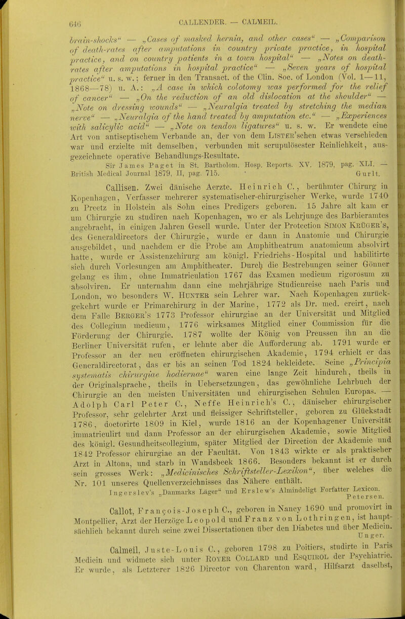 64Ü CALLENDER. — CALMEIL. Irnm-shocks — „Cases of masked hernia, and other cases — „Comparison of denth-rates after amputatlons in country lorioate practice, in liospital practice, and on coiontry patients in a town hospital — „Notes on death- rates after amputations in liospital practice — „Seven years of hospital practice u. s. w.; feruer in den Trausact. of the Clin. Soc. of London (Vol. 1—11, X868—78) u. A.: „A case in which colotomy was performed for the relief of Cancer — „On the reduction of an old dislocation at the Shoulder — „Note on dressing ivounds — „Neuralgia treated hy stretching the median nerve — „Neuralgia of the hand treated by amputation etc. — „Experiences 7oith salicylic acid — „Note on tendon ligatures u. b. w. Er wendete eine Art von antiseptischem Verbände an, der von dem LlSTEü'sclien etwas verschieden war und erzielte mit demselben, verbunden mit scrupulösester Reinlichkeit, aus- gezeichnete operative Behandlungs-Resiiltate. Sir Tarn es P.aget in St. Bartholom. Hosp. Reports. XV. 1879, pag. XLI. — British Medical Journal 1879, II, pag. 715. * Gurlt. Callisen. Zwei dänische Aerzte. Heinrich C., berühmter Chirurg- in Kopenhagen, Verfasser mehrerer systematischer-chiriirgischcr Werlie, wurde 1740 zu Preetz in Holstein als Sohn eines Predigers geboren. 15 Jahre alt kam er um Chirurgie zu studiren nach Kopenhagen, wo er als Lehrjuuge des Barbieramtes angebracht, in einigen Jahren Gesell wurde. Unter der Protection Simon KbÜger's, des Generaldirectors der Chirurgie, wurde er dann in Anatomie und Chirurgie ausgebildet, und nachdem er die Probe am Amphitheatrum anatomicum absolvirt hatte, wurde er Assisteuzchirurg am königl. Friedrichs - Hospital und habilitirte sich durch Vorlesungen am Amphitheater. Durch die Bestrebungen seiner Göuuer gelang es ihm, ohne Immatriculation 1767 das Examen medicum rigorosum zu absolviren. Er unternahm dann eine mehrjährige Studienreise nach Paris und London, wo besonders W. Hunter sein Lehrer war. Nach Kopenhagen ziu-ück- gekehrt wurde er Primarchirurg in der Marine, 1772 als Dr. med. creirt, nach dem Falle Bekger's 1773 Professor chirargiae an der Universität und Mitglied des Collegiimi medicum, 1776 wirksames Mitglied einer Commission für die Förderung der Chirurgie. 1787 wollte der König von Preussen ihn an die Berliner Universität ruifen, er lehnte aber die Autforderung ab. 1791 wurde er Professor an der neu eröffneten chirurgischen Akademie, 1794 erhielt er das Generaldirectorat, das er bis an seinen Tod 1824 bekleidete. Seine „Frimipia systematis chirurgiae hodiernae waren eine lange Zeit hindurch, theils in der Originalsprache, theils in Uebersetzungen, das gewöhnliche Lehrbuch der Chirurgie au den meisten Universitäten und chirurgischen Schulen Europas. — Adolph Carl Peter C., Neffe Heinrich's C, dänischer chirurgischer Professor, sehr gelehrter Arzt und fleissiger Schriftsteller, geboren zu Glückstadt 1786, doctorirte 1809 in Kiel, wurde 1816 an der Kopenhagener Universität immatriculirt und dann Professor an der chirurgischen Akademie, sowie Mitglied des königl. Gesundheitscollegium, später Mitglied der Direction der Akademie und 1842 Professor chirurgiae an der Facultät. Von 1843 wirkte er als praktischer Arzt in Altona, und starb in Wandsbeek 1866. Besonders bekannt ist er durch •sein grosses Werk: „Medicinisches Schrißsteller - Lexikon, über welches die Nr. 101 unseres Quellen Verzeichnisses das Nähere enthält. Ingerslev's „Daumarks Läger imd Erslew\s Almindeligt Porfatter Lexicou. °  Petersen. Callot, Franko is-J oseph C, geboren in Nancy 1690 und promoyirt in Montpellier, Arzt der Herzöge Leopold und F r a n z v o n L o t h r i n gen, ist haupt- sächlich bekannt durch seine zwei Dissertationen über den Diabetes und über Mcdicin. Unger. Calmeil, .luste-Louis C, geboren 1798 zu Poitiers, studirte in Paris Medicin und widmete sich unter Rover Collard und Esquirol der Psychiatrie. Er wurde, als Letzterer 1826 Director von Charenton ward, Hilfsarzt daselbst,