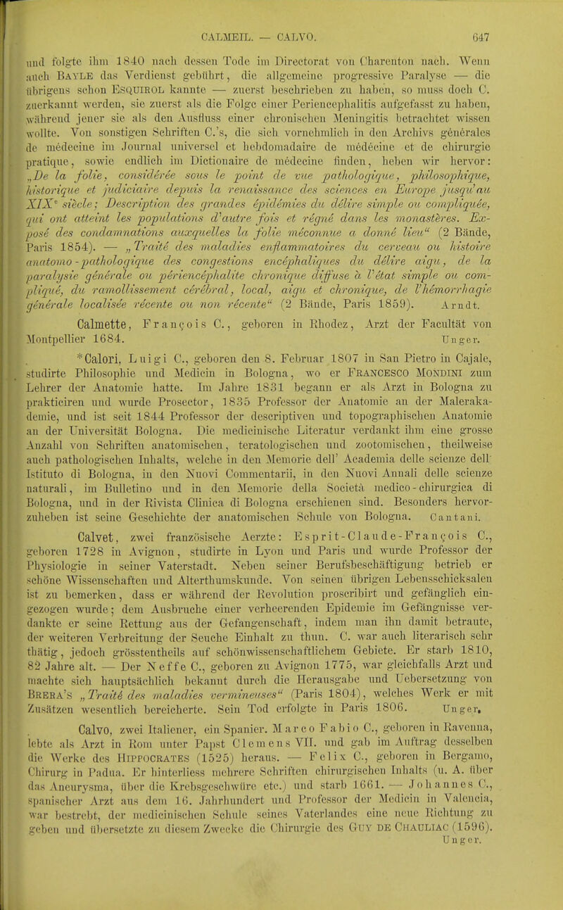 mul folgte ihm 1840 nach dessen Tode in> Dircctorat von ('hareutoii nacli. Wenn auch Bayle das Verdienst gebührt, die allgemeine progressive Paralyse — die übrigens sehen ESQUIROL kannte — zuerst beschrieben zu haben, so muss doch C. zuerkannt werden, sie zuerst als die Folge einer Periencephalitis auf'gcfasst zu haben, >vährcnd jeuer sie als deu Ausfluss einer chroniseheu Meningitis betraclitet wissen wollte. Von sonstigen Schriften C.'s, die sich vornehmlich in deu Archivs gencrales de medecine im Journal iiniversel et hebdomadaire de m6d6cine et de Chirurgie pratique, sowie endlich im Dictionaire de medecine finden, heben wir hervor: „De la folie, considtree sous le point de vue pathologique, pMlosophique, hlstorique et judiciaire depuis la renaissance des sciences en Europe jusqu'au XIX' siede; Description des grandes ^pidemies du delire simple ou compliquee, qui ont atteint les popidations dhiutre fois et rign& dans les inonast^res. Ex- pose des condamnations auxquelles la folie meconnue a donne Heu (2 Bände, Paris 1854). — „Tratte des maladies enflammatoires du cerveau ou histoire anatoruo - pathologique des congestions encephaliques du delire aigu, de la paralysie generale ou perienceplialite chronique diffuse a Vetat simple ou com- pliqtie, du ramollissement cerebral, local, aigu et chronique, de VMmorrhagie generale localist^e rdcente ou non rScente (2 Bände, Paris 1859). Arndt. Calmette, F r a n c o i s C., geboren in Ehodez, Arzt der Facultät von Montpellier 1684. Uuger. *Galori, Luigi C, geboren deu 8. Februar 1807 in San Pietro in Cajale, stndirte Philosophie und Medicin in Bologna, wo er Francesco Mondini zum Lehrer der Anatomie hatte. Im Jahre 1831 begann er als Arzt in Bologna zu prakticiren und wurde Prosector, 1835 Professor der Anatomie an der Maleraka- deniie, xmd ist seit 1844 Professor der descriptiveu und topographischen Anatomie an der Universität Bologna. Die medicinische Literatur verdankt ihm eine grosse Anzahl von Schriften anatomischen, teratologischen und zootomischen, theilweise auch pathologischen Inhalts, welche in den Memorie dell' Academia delle scienze dell Istituto di Bologna, in den Nnovi Commentarii, in den jSTuovi Annali delle scienze naturali, im Bulletiuo und in den Memorie della Societa niedico - chirurgica di Bologna, und in der Rivista Clinica di Bologna erschienen sind. Besonders hervor- zuheben ist seine Geschichte der anatomischen Schule von Bologna. Cautani. Calvet, zwei französische Aerzte : E spri t-Clan de-Fr an co is C, geboren 1728 in Avignon, stiulirte in Lyon und Paris und wurde Professor der Physiologie in seiner Vaterstadt. Neben seiner Bernfsbeschäftignng betrieb er schöne Wissenschaften und Alterthumskunde. Von seinen übrigen Lebensschicksalen ist zu bemerken, dass er während der Revolution proscribirt und gefänglich ein- gezogen wurde; dem Ausbruche einer verheerenden Epidemie im Gefängnisse ver- dankte er seine Rettung aus der Gefangenschaft, indem man ihn damit betraute, der weiteren Verbreitung der Seuche Einhalt zu thun. C. war auck literarisch sehr thätig, jedoch grösstentheils auf schönwissensehaftlichem Gebiete. Er starb 1810, 82 Jahre alt. — Der Neffe C, geboren zu Avignon 1775, war gleichfalls Arzt und machte sich hauptsächlich bekannt durch die Herausgabe und üebersetzung von Brera's „Tra'it6 des maladies vermineuses (Paris 1804), welches Werk er mit Znsätzen wesentlich bereicherte. Sein Tod erfolgte in Paris 1806. Unger, Calvo, zwei Italiener, ein Spanier. Marco Fabio C, geboren in Raveuua, lebte als Arzt in Rom unter Papst Clemens VlI. und gab im Auftrag desselben die Werke des Hippocrates (1525) heraus. — Felix C, geboren in Bergamo, Chirurg in Padua. Er hinterliess mehrere Schriften chirurgischen Inhalts (n. A. tiber das Aneurysma, über die Krebsgeschwüre etc.) und starb 1661.— Johannes C, spanischer Arzt aus dem 16. Jahrhundert und Professor der Medicin in Valencia, war bestrebt, der medicinischen Schule seines Vaterlandes eine neue Richtung zu geben und übersetzte zu diesem Zwecke die Chirurgie des Guy de Chauliac (159G). U n g 0 r.