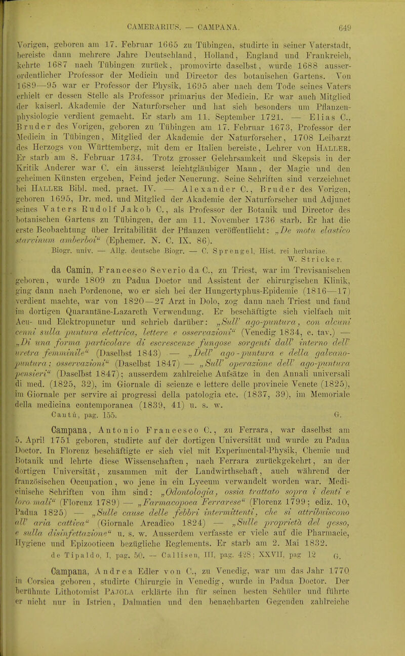 Voriii'Oii, ,ü-e])orcii ain 17. Februar 1665 zu TiibinjiTii, stiiclirte in seiner Vaterstadt, bereiste dann melirere Jabre Deutacliband, Holland, England und Frankreicb, kehrte 1687 uacb Tübing-eu zurück, promovirte daselbst, wurde 1688 ausser- ordeutlicher Professor der Mediciu und Director des botauiscbcn Gartens. Von 1689—95 -war er Professor der Physik, 1695 aber nach dem Tode seines Vaters erhielt er dessen Stelle als Professor priniarius der Medicin. Er war auch Mitglied der kaiserl. Akademie der Naturforscher uud hat sich besonders uui Pflauzen- pliysiolog-ie verdieut gemacht. Er starb am 11. September 1721. — Elias C, Bruder des Vorigeu, geboren zu Tübingen am 17. Februar 1673, Professor der :Medicin in Tübingen, Mitglied der Akademie der Naturforscher, 1708 Leibarzt des Herzogs von Württemberg, mit dem er Italien bereiste, Lehrer von Haller. Fa- starb am 8. Februar 1734. Trotz grosser Gelehrsamkeit und Skepsis in der Kritik Anderer war C. ein äusserst leichtgläubiger Mann, der Magie und den geheimen Künsten ergeben, Feind jeder Neuerung. Seine Schriften sind verzeichnet bei Haller Eibl. med. pract. IV. — Alexander 0,, Bruder des Vorigen, geboren 1695, Dr. med. und Mitglied der Akademie der Naturforseher i;nd Adjunct ><eines Vaters Rudolf Jakob C., als Professor der Botanik und Director des Itotaniscben Gartens zu Tübingen, der am 11. November 1736 starb. Er bat die erste Beobachtung über Irritabilität der Pflanzen veröffentlicht: „De motu, elastico sfarvinum amherhoi (Ephemer. N. C. IX. 86). BiogT. imiv. — Allg. deutsche Bingr. — C. Sprengel, Eist, rei lierbariae. W. Stricker. da Camin, Francesco Severio da C, zu Triest, war im Trevisanischen geboren, wurde 1809 zxi Padua Doctor und Assistent der chirurgischen Klinik, ging dann uacb Pordenone, wo er sich bei der Hungertyphus-Epidemie (1816—17) verdient machte, war von 1820 — 27 Arzt in Dolo, zog dann uacb Triest und fand im dortigen Quarantäne-Lazareth Verwendung. Er beschäftigte sich vielfach mit Acu- und Elektropuuctur und schrieb darüber: „SuW ago-puntura, con alcuni cenni sulla puntura elettrica, lettere e osservazioni (Venedig 1834, c. tav.) — ,,D{ una forma particolare di escrescenze fungose sorgenti dalV interno delV itvetra femminile (Daselbst 1843) — „I)elV ago - puntura e della galvano- puntura; osservazioni (Daselbst 1847) — „SuW operazwne delV ago-puntura pcnsieri (Daselbst 1847); ausserdem zahlreiche Aufsätze in den Annali universali di med. (1825, 32), im Giornale di scienze e lettere delle provincie Venete (1825), im Giornale per servire ai progressi della patologia etc. (1837, 39), im Memoriale della medicina contemporauea (1839, 41) u. s. w. Cautü, pag. löoi G. Campana, Antonio Francesco C., zu Ferrara, war daselbst am 5. April 1751 geboren, studirte auf der dortigen Universität und wurde zu Padua Doctor. In Florenz beschäftigte er sieb viel mit Experimental-Physik, Chemie und Botanik und lehrte diese Wissenschaften, nacb Ferrara zurückgekehrt, an der dortigen Universität, zusammen mit der Landwirthschaft, auch während der französischen Occupation, wo jene in ein Lycemn verwandelt worden war. Medi- einische Schriften von ihm sind: „Odontologia, ossia trattato sop)ra i denti e fort) mali fFlorenz 1789) — „Farmacopoea Ferrarese (Florenz 1799; ediz. 10, l'adua 1825) — „Sülle cause delle febbri intermittenti, che si attribuiscono <dl' aria coMiva (Giornale Arcadico 1824) — „Snlle proprieth del gesso, e sulla disinfettazione u. s. w. Ausserdem verfasste er viele auf die Pharmacie, Hygiene und Epizootieen bezügliche Reglements. Er starb am 2. Mai 1832. de Tipaldo, T, pag. 50. -- Ca Iii sc n, TIF, pag. 4'J8; XXVII, pag 12 o. Campana, Andrea Edler von ('., zu Venedig, war um das .lahr 1770 in Corsiea geboren, studirte Chirurgie in Venedig, wurde in Padua Doctor. Der berühmte Lithotomist Pa.tola erklärte ihn für seinen besten Schüler und fülirte er nicht nur in Istrien, Dalmatien und den benachbarten Gegenden zahlreiclio