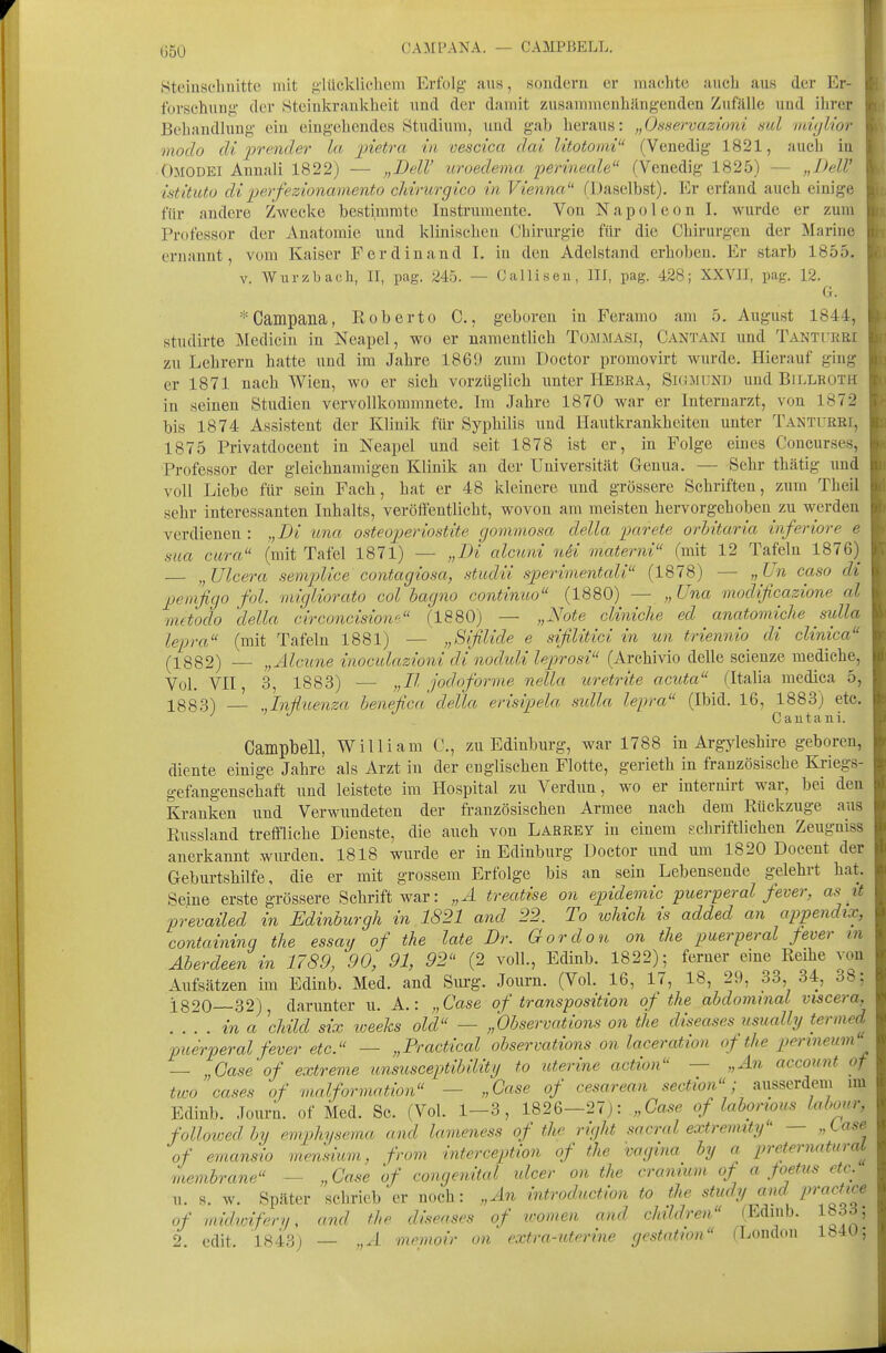 (J50 CAMPANA. — CAMPBELL. | Steiusclinitte mit ,i;'lücklicheni Erfolg- aus, sondern er inachte aucb aus der Er- ; forschuug- der Stciukrankheit und der damit zusammenhängenden Zufälle und ihrer ' Behandlung- ein eingehendes Studium, und gab heraus: „Osservazioni sul ^^(jlior > modo dl jjrender la jnetra in vescica dai litotomi (Venedig 1821, auch in Omodei Annali 1822) — „DelV uroedema perineale (Venedig 1825) — „DelV istituto diperfezionamento cMrurgico in Vienna (Daselbst). Er erfand auch einige für andere Zwecke bestimmte Instrumente. Von Napoleon I. wurde er zum Pr(»fessor der Anatomie und klinischen Chirurgie für die Chirurgen der Marine , ernannt, vom Kaiser Ferdinand 1. in den Adelstand erhoben. Er starb 1855. : V. Wiirzbacli, II, pag. 245. — Callisen, III, pag. 428; XXVII, pag. 12. G. Campana, Roberto C., geboren in Feramo am 5. August 1844, studirte Medicin in Neapel, wo er namentlich Tommasi, Cantani und Tanturei zu Lehrern hatte und im Jahre 1869 zum Doctor promovirt wurde. Hierauf ging er 1871 nach Wien, wo er sich vorzüglich unter Hebra, Skimunj) und Billroth in seinen Studien vervollkommnete. Im Jahre 1870 war er Interuarzt, von 1872 bis 1874 Assistent der Klinik für Syphilis nnd Hantkrankheiten unter Tanturei, 1875 Privatdocent in Neapel und seit 1878 ist er, in Folge eines Concurses, Professor der gleichnamigen Klinik an der Universität Genua. — Sehr thätig nnd voll Liebe für sein Fach, hat er 48 kleinere und grössere Schriften, zum Theil sehr interessanten Inhalts, veröffentlicht, wovon am meisten hervorgehoben zu werden verdienen : ,,Di una osteojjeriostite gommosa della parete orhitaria inferiore e sua cura (mit Tafel 1871) — „Di alcuni nSi materni (mit 12 Tafeln 1876) — „ Ulcera semplice contagiosa, studii sjjerimentali (1878) — „ Un caso di penifigo fol. migliorato col bagno continuo (1880) — „ Una modificazione al mctodo 'della circoncisione (1880) — „Note cliniche ed anatomiche sulla lepra (mit Tafeln 1881) — „Bifilide e sifilitici in un triennio di clinica (1882) — „Alcune inocidazioni di noduli leprosi (Archivio delle scienze mediche. Vol. VII, 3, 1883) ■— „II jodoforme nella uretrite acuta (Italia medica 5, 1883) — „In-Üuenza benefica della erisipela sidla lepra (Ibid. 16, 1883) ete. Cautani. Campbell, William C, zu Edinburg, war 1788 in Argyleshire geboren, diente einige Jahre als Arzt in der englischen Flotte, gerieth in französische Kriegs- gefangenschaft und leistete im Hospital zu Verdun, wo er internirt war, bei den Kranken und Verwundeten der französischen Armee nach dem Rückzüge aus Russland treffliehe Dienste, die auch von Larrey in einem gchriftlichen Zeuguiss anerkannt wurden. 1818 wurde er in Edinburg Doctor und um 1820 Docent der Geburtshilfe, die er mit grossem Erfolge bis an sein Lebensende gelehrt hat. Seine erste grössere Schrift war: „A treatise on epidemic puerperal fever, asit prevailed in Edinburgh in 1821 and 22. To loliich is added an appendix, containinq the essay of the late Dr. Gordon on tlie puerperal fever m Aberdeen in 1789, 90, 91, 92 (2 voll, Edinb. 1822); ferner eine Reihe von Aufsätzen im Edinb. Med. and Siu'g. Journ. (Vol. 16, 17, 18, 29, 33, 34, 38: i820—32), darunter u. A.: „Case of transposition of the abdominal viscera. ina \hild six loeeks old — „Observations on the diseases usiially ternied puerperal fever etc. — „Practical observations on laceration of the perineum '^ — „Case of extreme unsusceptibllity to uterine action — „An accoiint of two cases of malformntion — „Gase of cesarean section; ausserdem mi Edinb. Journ. of Med. Sc. (Vol. 1-3, 1826—27): „Gase of labonous laboar, followedby emphysema and lameness of the right sacral extreimty — „tasc of emansio mejisium, from interception of the vagina by a preternatural menibrane — „Gase of congenital ulcer on the cramum of a foetus etc.' u. s. w. Später sehrieb er noch: „An introduction to the study and pravUce of midwifery, and the diseases of women and children (Edinb. lhS6 2. edit. 1843) — „A memoir on extra-uterine gestation (London 184U,