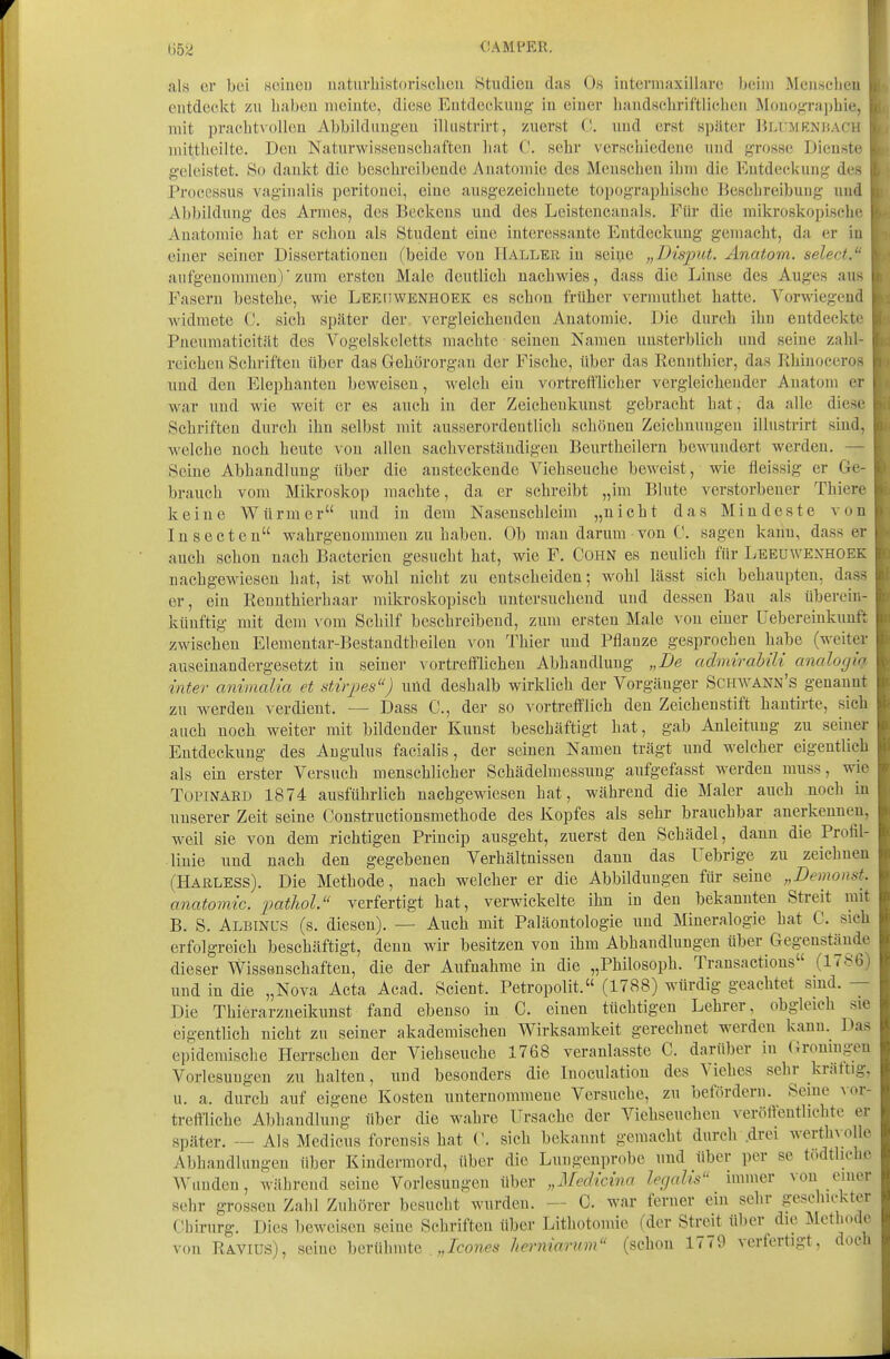 liö;^ CAMPER. als er bei .soiueu natiirliistorisclieii Studieu das Os intermaxillare beim Meiisclieu eiitdeclit zu haben ineiute, diese Entdeckuug in eiiiei' baudschriftlicheu Mouo<j;Taj)bie, , mit prachtvollen Abbildungen illiistrirt, zuerst C. und erst später Bliimknbach i niittlieilte. Den Naturwissenschaften liat C. sehr verschiedene und grosse Dienste geleistet. So danlct die beschreibeude Anatomie des Menschen ihm die Entdeckung des Processus vaginalis peritonei, eine ausgezeichnete topographische Beschreibung imä Abbildung des Armes, des Beckens und des Lcistencauals. Für die mikroskopische Anatomie hat er schon als Student eine interessante Entdeckung gemacht, da er in einer seiner Dissertationen (beide von Kaller in seine „Disput. Anatom, select. aufgenommen)'zum ersten Male deutlich nachwies, dass die Linse des Auges aus Fasern bestehe, wie Leeiiwenhoek es schon früher vermuthet hatte. VorMiegend widmete C. sich später der vergleichenden Anatomie. Die durch ihn entdeckte Pncumaticitilt des Vogelskeletts machte seinen Namen unsterblich und seine zahl- reichen Schriften über das Gehörorgan der Fische, über das Rennthier, das Pihinoceros und den Elephanteu beweisen, welch ein vortrefflicher vergleichender Anatom er war und wie weit er es auch in der Zeichenkunst gebracht hat, da alle diese Schriften durch ihn selbst mit ausserordentlich schönen Zeichnungen illustrirt sind, welche noch heute von allen sachverständigen Beurtheilern bewundert werden. — Seine Abhandlung über die ansteckende Viehseuche beweist, wie fleissig er Ge- brauch vom Mikroskop machte, da er schreibt „im Blute verstorbener Thicre keine Würmer und in dem Nasenschleim „nicht das Mindeste von lusecten wahrgenommen zu haben. Ob man darum von C. sagen kann, dass er auch schon nach Bacterieu gesucht hat, wie F. Cohn es neulich für Leeuwexhoek nachgewiesen hat, ist wohl nicht zu entscheiden; wohl lässt sich behaupten, dass er, ein Rennthierhaar mikroskopisch untersuchend und dessen Bau als übereiu- küuftig mit dem vom Schilf beschreibend, zum ersten Male von einer Uebereinkunft zwischen Elementar-Bestandtbeilen von Thier und Pflauze gesprochen habe (weiter auseinandergesetzt in seiner \ ortrefflichen Abhandlung „De admirabili analogic inter animalia et Stirpes) uild deshalb wirklich der Vorgänger Schavann's genannt zu werden verdient. — Dass C, der so vortrefflich den Zeichenstift hantirte, sich auch noch weiter mit bildender Kunst beschäftigt hat, gab Anleitung zu seiner Entdeckung des Angulus facialis, der seinen Namen trägt und welcher eigentlich als ein erster Versuch menschlicher Schädelraessung aufgefasst werden muss, wie TOPINABD 1874 ausführlich nachgewiesen hat, während die Maler auch noch in unserer Zeit seine Constructionsmethode des Kopfes als sehr brauchbar ancTkennen. weil sie von dem richtigen Priucip ausgeht, zuerst den Schädel, dann die Profil- linie und nach den gegebenen Verhältnissen dann das Uebrige zu zeichneu (Harless). Die Methode, nach welcher er die Abbildungen für seine „Demonst. anatomic. patliol. verfertigt hat, verwickelte ihn in den bekannten Streit mit B. S. Albinus (s. diesen). — Auch mit Paläontologie und Mineralogie hat C. sich erfolgreich beschäftigt, denn wir besitzen von ihm Abhandlungen über Gegeuständc dieser Wissenschaften, die der Aufnahme in die „Philosoph. Transactions (IVJ^ß und in die „Nova Acta Acad. Scient. Petropolit. (1788) würdig geachtet sind. — Die Thierarzueikunst fand ebenso in C. einen tüchtigen Lehrer, obgleich sie eigentlich nicht zu seiner akademischen Wirksamkeit gerechnet werden kann. Das epidemische Herrschen der Viehseuche 1768 veranlasste C. darüber in (ironingen Vorlesungen zu halten, und besonders die luoculation des Viehes sehr krättig. u. a. durch auf eigene Kosten unternommene Versuche, zu befördern. Seme \w- tremiche Abhandlung über die wahre Ursache der Viehseuchen veröffentlichte er später. — Als Medicus forensis hat ('. sich bekannt gemacht durch .drei werth\ ollc Abhandlungen über Kindermord, über die Lnugenprobe und über per se todtlichc ^^•anden, während seine Vorlesungen über „Medichm legalis immer von einer sehr grossen Zahl Zuhörer besucht wurden. — C. war ferner ein sehr geschickter Chirurg. Dies beweisen seine Schriften über Lithotomic (der Streit über die Methode von Ravius), seine berühmte „/ro»r',s^ herniannn (schon 1779 verfertigt, doch J
