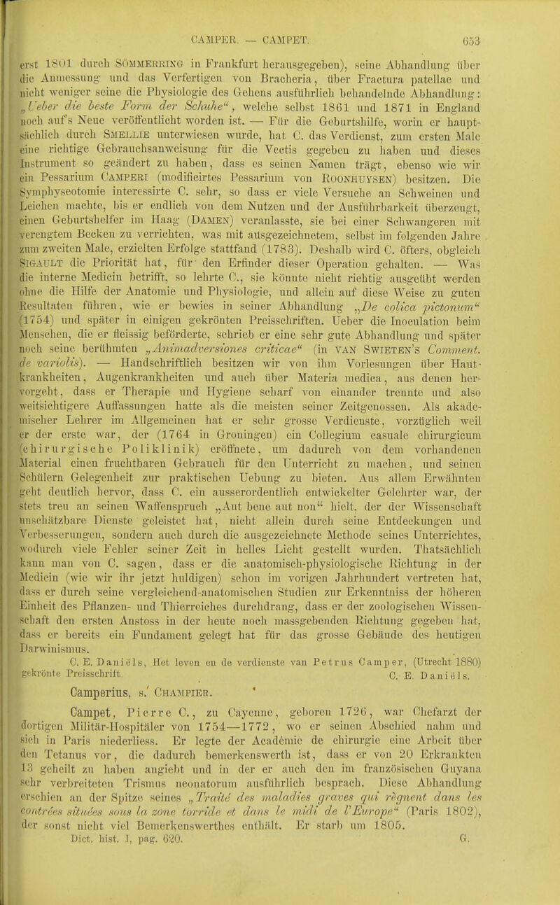 erst ISOl duveh Sömmerrikg iu Frankfurt liorausg-eg-eben), seine Abhandlung über die Aumessung und das Verfertigen von Braclioria, über Fractura patellae und nicht Aveniger seine die Physiologie des Gebens ausführlich behandelnde Abhandlung: ,,Ceher die beste Form der Schuhe, welche selbst 1861 und 1871 in England noch auf's Neue veröiTentlicht worden ist. — Für die Geburtshilfe, worin er haupt- sächlich durch Smellie unterwiesen wurde, hat C. das Verdienst, zum ersten Male eine richtige Gebrauchsanweisung für die Veetis gegeben zu haben und dieses Instrument so geändert zu haben, dass es seinen Nainen trägt, ebenso wie wir L'ia Pessarium Camperi (modificirtes Pessarium von Roonhuvsen) besitzen. Die Symphyseotomie interessirte C. sehr, so dass er viele Versuche an Schweinen und Leichen machte, bis er endlich von dem Nutzen und der Ausführbarkeit überzeugt, einen Geburtshelfer im Haag (Damen) veranlasste, sie bei einer Schwangeren mit verengtem Becken zu verrichten, was mit ausgezeichnetem, selbst im folgenden Jahre zum zweiten Male, erzielten Erfolge stattfand (1783). Deshalb wird C. öfters, obgleich SiGAULT die Priorität hat, für' den Erfinder dieser Operation gehalten. — Was die interne Medicin betrifft, so lehrte C, sie könnte nicht richtig ausgeübt werden ohue die Hilfe der Anatomie und Physiologie, und allein auf diese Weise zu guten Resultaten führen, wie er bewies in seiner Abhandlung „i)e coUca 2->icto7ium ! 1754) und später in einigen gekrönten Preisschriften. Ueber die Inoculation beim Menschen, die er fleissig beförderte, schrieb er eine sehr gute Abhandlung und später noch seine berühmten „A7iwiadvers{ones criticae (in van Swieten's Comment. de variolis). — Handschriftlich besitzen wir von ihm Vorlesungen über Haut- krankheiten, Augenkrankheiten und auch über Materia medica, aus denen her- vorgeht, dass er Therapie und Hygiene scharf von einander trennte und also weitsichtigere Auffisxssungen hatte als die meisten seiner Zeitgenossen. Als akade- mischer Lehrer im Allgemeinen hat er sehr grosse Verdienste, vorzüglich weil er der erste war, der (1764 in Groningen) ein Collegium casuale chirurgicum (chirurgische Poliklinik) eröffnete, um dadurch von dem vorhandenen Material einen fruchtbaren Gebrauch für den Unterricht zu machen, und seinen Schülern Gelegeuheit zur praktischen Uebuug zu bieteu. Aus allem Erwähnten geht deutlich hervor, dass C. ein ausserordentlich entwickelter Gelehrter war, der stets treu au seinen Waffensjjruch „Aut beue aut non hielt, der der Wissenschaft unschätzbare Dienste geleistet hat, nicht allein durch seine Entdeckungen und Verbesserungen, sondern auch durch die ausgezeichnete Methode seines Unterrichtes, wodurch viele Fehler seiner Zeit in helles Licht gestellt wurden. Thatsächlich kann man von C. sagen, dass er die anatomisch-physiologische Richtung in der Medicin (wie wir ihr jetzt huldigen) schon im vorigen Jahrhundert vertreten hat, dass er durch -seine vergleichend-anatomischen Studien zur Erkenntniss der höheren Einheit des Pflanzen- und Thierreiches durchdrang, dass er der zoologischen Wissen- schaft den ersten Anstoss in der heute noch massgebenden Richtung gegeben hat, dass er bereits ein Fundament gelegt hat für das grosse Gebäude des heutigen Darwinismus. C. E. Dauiiäls, Het leven eu de Verdienste vau Petrus Camper, (Utrecht 1880) gekrönte Preisschrift. C. E. Dauiiiis. Camperius, s.' Champier. ' Campet, Pierre C, zu Cäyenne, geboren 1726, war Chefarzt der dortigen Militär-Hospitäler von 1754—1772, wo er seinen Abschied nahm und sich in Paris niederliess. Er legte der Academie de Chirurgie eine Arbeit über den Tetanus vor, die dadurch bemerkenswerth ist, dass er von 20 Erkrankten 13 geheilt zu haben angicbt und in der er auch den im französischen Guyana sehr verbreiteten Trismus neonatorum ausführlich besprach. Diese Abhandlung erschien an der Spitze seines „Tratte des maladies graves qui r^gnent dans les contrees situees sous la zone törride et dans le midi de VEurope (Paris 1802), der sonst nicht viel Bemerkenswerthes enthält. Er starb um 1805. Dict. hist. J, pag. ß^O. G.