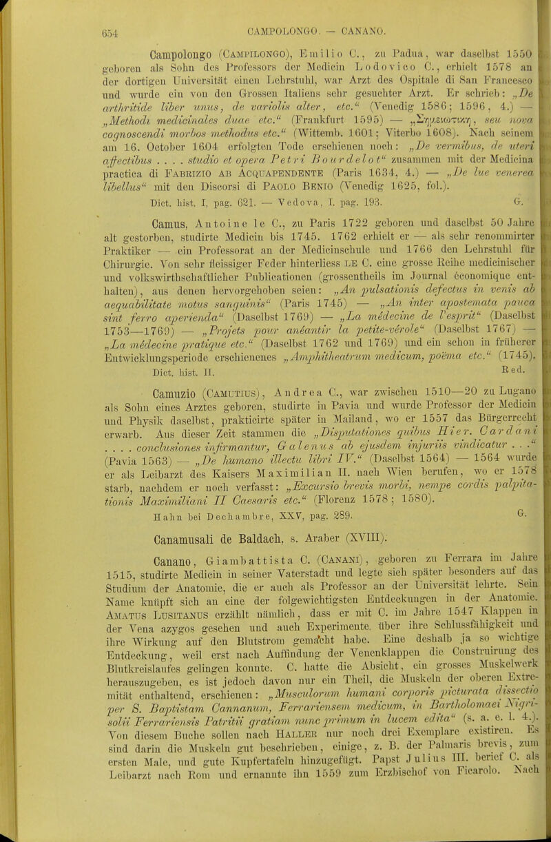 (554 CAMPOLONGO. — CANANO. j Campolongo (Campilongo), Einilio ü., zu Padua, war daselbst 1550 < g-eboreu als Sobu des Professors der Mediciu Lodovico C., erhielt 1578 an i der dortigen Universität einen Lehrstuhl, war Arzt des Ospitale di San Francesco : nnd wurde ein von den Grossen Italiens sehr gesuchter Arzt. Er schrieb: „De arthrttide Uber unus, de variolis alter, etc. (Venedig 1586; 1596, 4.) — ' „Metliodi medicinales duae etc. (Frankfurt 1595) — „l'/jy-sioiTixT), seu nova cognoscendi morbos methodus etc. (Wittemb. 1601; Viterljo 1608). Nach seinem am 16. October 16.04 erfolgten Tode erschienen noch: „De %-ermtbus, de uteri ajfectibus .... studio et opera Fetri Bour delot zusammen mit der Medicina practica di Fabrizio ab Acquapendente (Paris 1634, 4.) — „De lue venerea libellus mit den Discorsi di Paolo Bbnio (Venedig 1625, fol.). Dict. liist. I, pag. 621. — Vedova, I. pag. 193. G. Camus, Anteine le C, zu Paris 1722 geboren und daselbst 50 Jahre alt gestorben, studirte Medicin bis 1745. 1762 erhielt er — als sehr renommirter Praktiker — ein Professorat an der Mediciuschule und 1766 den Lehrstuhl für Chirurgie. Von sehr fleissiger Feder hinterliess LE C. eine grosse Reihe medicinischer lind volkswirthschaftlicher Publicatiouen (grossentheils im Journal economique ent- halten), aus denen hervorgehoben seien: „An imlsationis defectus in venis ab aequabilitate motus sanguinis (Paris 1745) — „An inter apostemata pauca sint ferro aperienda (Daselbst 1769) — „La midecine de Vesprif' (Daselbst 1753—1769) — „Projets pour aniantir la petite-verole (Daselbst 1767) — „La midecine pratique etc (Daselbst 1762 und 1769) und ein schon in früherer Eutwicklungsperiode erschienenes „Amphitheatrum medicum, poema etc. (1745), Dict. lüst. II. I^e!- Camuzio (Camutiüs), Andrea C, war zwischen 1510—20 zu Lugano als Sohn eines Arztes geboren, studirte in Pavia und wurde Professor der Medicin und Physik daselbst, prakticirte später in Mailand, wo er 1557 das Bürgerrecht erwarb. Aus dieser Zeit stammen die „Dispiitationes quihus Hier. Gar dam .... conclusiones infirmantur, Galenus ab ejusdem injuriis vindicatur ... (Pavia 1563) — „De humano illectu libri IV. (Daselbst 1564) — 1564 wurde er als Leibarzt des Kaisers Maximilian II. nach Wien berufen, wo er 1578 starb, nachdem er noch verfasst: „Excursio brevis morhi, nempe cordis i^alpita- tionis Maximiliani II Caesaris etc. (Florenz 1578; 1580). Hahn bei Decliambre, XXV, pag. 289. ^• Canamusali de Baldacli, s. Araber (XVIII). Canano, Giambattista C. (Canani) , geboren zu Ferrara im Jahre 1515, studirte Medicin in seiner Vaterstadt nnd legte sich später besonders auf das Studium der Anatomie, die er auch als Professor an der Universität lehi'te. Sem Name knüpft sich an eine der folgewichtigsteu Entdeckungen in der Anatomie. Amatus Lusitanus erzählt nämlich, dass er mit C. im Jahre 1547 Klappen m der Vena azygos gesehen und auch Experimente, über ihre Schlussföhigkeit und ihre Wirkung auf den Blutstrom gema*cht habe. Eine deshalb ja so wichtige Entdeckung, weil erst nach Auffindung der Venenklappen die Construiruug des Blutkreislaufes gelingen konnte. C. hatte die Absicht, ein grosses Muskelwerk herauszugeben, es ist jedoch davon nur ein Theil, die Muskeln der oberen Extre- mität enthaltend, erschienen: „Musculorum humani corporis picturata dissectio per S. Baptistam Cannanum, Ferrariensem medicuvi, in Bartholomaei Aign- solii Ferrariensis Patritii gratiam nunc primum in lucem edita (s. a. e. 1. 4.). Von diesem Buche sollen nach Haller nur noch drei Exemplare existiren. Es sind darin die Muskeln gut beschrieben, einige, z. B. der Palmaris brevis, zum ersten Male, und gute Kupfertafeln hinzugefügt. Papst Julius III. berief 0. als Leibarzt nach Rom und ernanute ihn 1559 zum Erzbischof von Ficarolo. Nach