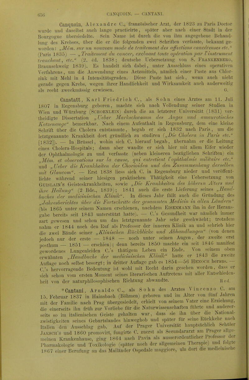 DD»; CANQUOIN. — (JANTANJ. Canquoin, Alexandre C, frauzösischer Arzt, der 1823 zu Paris Doetor wurde uud daselbst aucli lauge practicirte, später aber uacb einer Stadt iu der Büurg'og-ue libersiedelte. Sein Name ist durch die von ihm angegebene Behand- lung des Krebses, über die er die folgenden zwei Schriften verfasste, bekannt ge- worden: „Mein, sur un nouveau mode de traitement des afftctions cancereuses etc.'' (Paris 1835) — „Traitement du Cancer, excluant toute opSration par V instrumerd trcmchant, etc. (2. cd. 1838; deutsche Uebersetzung von S. PßANKENBERG, Brauuschweig 183'J), Es handelt sich dabei, unter Ausschluss eines operativen Verfahrens, um die Anwendung eines Aetzmittels, nämlich einer Paste aus Chlor- zink mit Mehl in 4 Intensitätsgraden. Diese Paste hat sich, wenn auch nicht gerade gegen Krebs, wegen ihrer Handlichkeit und Wirksamkeit auch anderweitig als recht zweckmässig erwiesen. G. Canstatt, Karl Friedrich C., als Sohn eines Arztes am 11. Juli 1807 in Regensburg geboren, machte sich nach Vollendung seiner Studien in Wien und Würzburg (Schoenlein) durch die an letzterer Universität (1831) ver- theidigte Dissertation lieber Markschwamm des Auges und amaurotisches Katzenauge bemerkbar. Nach einem Aufenthalt in Regeusburg, dem eine kleine Schrift über die Cholera entstammte, begab er sich 1832 nach Paris, um die letztgenannte Krankheit dort gründlich zu studiren {„Die Cholera in Paris etc. [1832]). — In Brüssel, wohin sich C, hierauf begab, übernahm er die Leitung eines Cholera-Hospitals; dann aber wandte er sich hier mit allem Eifer wieder der Ophthalmologie zu und verfasste (neben kleineren bezüglichen Schriftenj ein „Mem. et ohservations sur Ja cause, qui entretient VOphthalmie militaire etc. und „ lieber die Krankheiten der Ghorioidea und den Zusammenhang derselben mit Glaucom. — Erst 1838 Hess sich C. in Regensburg nieder und veröffent- lichte während seiner hiesigen praktischen Thätigkeit eine Uebersetzung von GtüiSLAIn's Geisteskrankheiten, sowie „Die Krankheiten des höheren Alters und ihre Heilung (2 Bde., 1839); 1841 auch die erste Lieferung seines „Hand- buches der medicinischen Klinik. In dieses Jahr fällt auch die Gründung des „Jahresberichtes über die Fortschritte der gesammten Medicin in allen Ländern (bis 1865 unter seinem Namen erschienen, nachdem Eisenmann ihn in der Heraus- gabe bereits seit 1843 unterstützt hatte). — C.'s Gesundheit war nämlich nnmer zart gewesen und schon um das letztgenannte Jahr sehr geschwächt; trotzdem nahm er 1844 noch den Ruf als Professor der inneren Klinik an und schrieb hier die zwei Bände seiner „Klinischen Rückblicke und Abhandlungen (von denen jedoch nur der erste — 1848 — uoch unter seinen Augen, der zweite erst posthum — 1851 — erschien); denn bereits 1850 machte ein seit 184G manifest gewordenes Lungenleiden C.'s thätigem Leben ein Ende. Von seinem oben erwähnten „Handbuche der medicinischen Klinik hatte er 1843 die zweite Auflage noch selbst besorgt; in dritter Auflage gab es 1854—56 Hex(1CH heraus. — C.'s hervorragende Bedeutung ist wohl mit Recht darin gesehen worden, dass er sich schon vom ersten Moment seines literarischen Auftretens mit aller Entschieden- heit von der naturphilosophischen Richtung abwandte. Reil. *Cailtaili, Arnaldo C, als Sohn des Arztes Vinoenzo C. am 15. Februar 1837 in Hainsbach (Böhmen) geboren und im Alter von fünf Jahren mit der Familie nach Prag übergesiedelt, erhielt von seinem Vater eine Erziehung, die einerseits ihn früh zur Vorliebe für die Naturwissenschaften führte und anderer- seits so im italienischen Geiste gehalten war, dass sie ihn über die Natioual- zwistigkeiten seines Geburtslandes hinweghob und später für seme Rückkehr nach Italien den Ausschlag gab. Auf der Prager Universität hauptsächlich Schuler Jaksch's und 1860 promovirt, fungirte C. zuerst als Secundararzt am Prager allge- meinen Krankenhause, ging 1864 nach Pavia als ausserordentlicher Professor der Pharmakologie und Toxikologie (später noch der allgemeinen Therapie) und tolgto 1867 einer Berufung au das Mailänder Ospedale maggiore, um dort die medicmiscUc