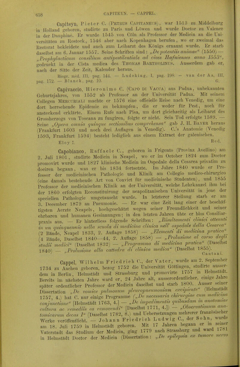 Ö58 CAPITEYN. — CAPPEL. Capiteyn, Pieter C. (Petkus Capitanedsj , war 1513 zu Middelburg in Holland j2,eboren, studirtc zu Paris und Löwen und wurde Doctor zu Valence in der Dauphiue. Er wurde 1545 von Cöln als Professor der Medicin an die Uni- versitäten zu Kostock, 1546 aber nach Kopenhagen berufen, wo er zweimal das Eectorat bekleidete und auch zum Leibarzt des Königs ernannt wurde. Er starb daselbst am 6. Januar 1557. Seine Schriften sind: „Depoientns animae (1550) — „Prophylacticum consüium antipestilenticde ad cives Eafnienses anno 1553, gedruckt in der Cista medica des Thomas Bartholinus. Ausserdem gab er, nach der Sitte der Zeit, Kalender heraus. Biogv. med. III, pag. 144. — Liidekiug, 1, pag. 198. - vau der Aa, III, pag. 172. — Blanck, pag. 10. G. Capivaccio, Hieronimo G. (CapO di Vacca) aus Padua, unbekanuten Geburtsjahres, von 1552 ab Professor an der Universität Padua. Mit seinem Collegen Mercur[AL1 machte er 1576 eine officielle Reise nach Venedig, um eine dort herrschende Epidemie zu bekämpfen, die er weder für Pest, noch für ansteckend erklärte. Einem Rufe nach Pisa, um dort gleichzeitig als Leibarzt des Grossherzogs von Toscana zu fungiren, folgte er nicht. Sein Tod erfolgte 1589. — Seine „Opera ovinia quinque sectionihus comprehensa gab J. H. Bayer heraus (Frankfurt 1603 und noch di-ei Auflagen in Venedig). C.'s Anatomie (Venedig 1593, Frankfurt 1594) besteht lediglich aus einem Extract der galenischen. Eloy I. Capobia^nco, Raffaele C, geboren in Frigeuto (Provinz Avellino) am 2. Juli 1801, studirte Medicin iu Neapel, wo er im October 1824 zum Doctor promovirt wurde und 1827 klinische Medicin im Ospedale della Cesarea privatim zu doeiren begann, was er bis 1834 fortsetzte. Im Jahre 1840 wurde er Pro- fessor der medicinischeu Pathologie und Klinik am Collegio raedico-chirurgico (eine damals bestehende Art von Convict für medicinische Studenten), und 1855 Professor der medicinischeu Klinik an der Universität, welche Lehrkanzel^ ihm l)ei der 1860 erfolgten Reconstituirung der neapolitanischen Universität iu jene der speciellen Pathologie umgetauscht wurde. In letzterer Stellung starb er am 3. December 1879 an Pneumonie. — Er war eine Zeit lang einer der beschäf- tigsten Aerzte Neapels, hochgeschätzt wegen seiner Freundlichkeit und seiner ehrbaren und humanen Gesinmmgen; in den letzten Jahren übte er blos Consiliar-^ praxis aus. — Er hinterliess folgende Schriften: „Risultamenti chmci ottenuU in un quinquenmo nella scuola di medicina clinica nelV ospedale della Cesarea'' (2 Bände, Neapel 1833, 2. Auflage 1858) — „Elementi di medicina prattca'' (4 Bände, Daselbst 1840—44, 2. Auflage 1858) — „Prolusione al corso degli studn medici (Daselbst 1832) — „Programma di medicma ^jj-aizca (Daselbst 1840) — „Prolusione alla cattedra di clinica medtca (Daselbst 185o). ^  Gant am. Cappel. Wilhelm Friedrich C, der Vater, wurde am 2. September 1734 zu Aachen geboren, bezog 1752 die Universität Göttingen, studirte ausser- dem in Berlin, Ilelmstädt und Strassburg und promovirte 17d7 in Helrastadt. Bereits im nächsten Jahre ward er, 24 Jahre alt, ausserordentUchcr, einige Jahre später ordentlicher Professor der Medicin daselbst und starb 1800. Ausser semer Dissertation „De vomice puhuonum pleuropnemnoniam excipiente (llelmstaat 1757, 4 ) hat C. nur einige Programme („De necessaria chirurgiae ciim medicma connmctione [Ilelmstädt 1763, 4.] - „De ivipedimentis quihusdam m anatomwr cidLa ac remedvis ea removendi [Daselbst 1771, 4.]) - „Observatwnmn ana- tomicarum decas P' (Daselbst 1782, 8.) und Uebersetzungen mehrerer französischer Werke veröfientlicht. — Johann Friedrich Ludwig C, der Sohn, wurde am 18. Juli 1759 in Ilelmstädt geboren. Mit 17 Jahren begann er m sciiu.«r Vaterstadt das Studium der Medicin, ging 1779 nach Strassburg und ward 1/M in Helmstädt Doctor der Medicin (Dissertation : „De epilepsia ex tumore nervo