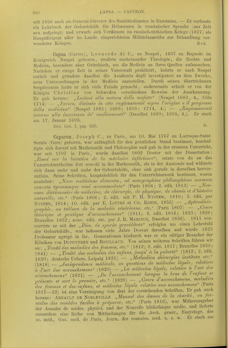 6Ü0 IJAPSA. — CAPURON. seit 1866 auch als Geueral-Director des Sanitätsdienstes in Runiilnien. — Er verfasste ein Lehrbuch der Geburtshilfe für Hebammen in rumänischer Sprache (zur Zeit neu aufgelegt) und erwarb sich Verdienste im russisch-türkischen Kriege (1877) als llauptdirigent aller im Laude eingerichteten Militärlazarcthe zur Ikliandluug ver- wundeter Krieger. Red. Capua (Capoa) , Leonordo di C, zu Neapel, 1697 zu Bagnolo im Königreich Neapel geboren, studirte nacheinander Theologie, die Rechte und Medicin, besonders aber Griechisch, um die Medicin au ihren Quellen aufzusuchen. Nachdem er einige Zeit in seiner Vaterstadt prakticirt, kehrte er nach Neapel zurück uud gründete daselbst die Academia degli investigatori zu dem Zwecke, neue Untersuchungen in der Mediciu anzustellen. Durch seinen übertriebenen Scepticismus hatte er sich viele Feinde gemacht, andererseits erhielt er von der Königin Christine von Schweden verschiedene Beweise der Anerkennung. Er gab heraus: „Lezioni cdla natiora delle mofette (Neapel 1683, 4., Cöln — jjTarere, divisato in otto ragionamenti sopra l'origine e il progresso della vxedicina (Neapel 1681; 1689; 1695; 1714, 4.) — „Ragionamenti intorno alla incertezza de' onedtcamenti (Daselbst 1689; 1695, 4.). Er starb am 17. Januar 1695. Dict. hist. I, pag. 628. Capiiron, Joseph C., zu Paris, am 10. Mai 1767 zu Larroque-Saint- Sernin (Gers) geboren, war anfänglich für den geistlichen Stand bestimmt, beschäf- tigte sich darauf mit Mathematik und Philosophie und gab in der ersteren Unterricht, war seit 1797 in Paris, wurde daselbst 1802 Doetor mit der Dissertation: „Essai siir la luxation de la mächoire inferieure, setzte von da an das Unterrichtertheilen fort sowohl in der Mathematik, als in der Anatomie und widmete sich dann mehr uud mehr der Geburtshilfe, ohne sich gerade in derselben hervor- zuthün. Seine Schrifteu, hauptsächlich für den Unterrichtszweck bestimmt, waren zunächst: „Nova medicinae elementa, ad nosographiae pMlosophicae normam exarata tyronumque usui accommodata (Paris 1804; 2. edit. 1813) — „Nou- veau dictionnaire de medecine, de Chirurgie, de physique, de chimie et d'histoire naturelle, etc. (Paris 1806; 2. edit. mit P. H. Nysten, 1810; 3. edit. par Nysten, 1814; 10. edit. par E. Littre et Ch. Robin, 1855) — „Aphrodisio- grap)liie, ou tableau de la maladie venerienne, etc.'' (Paris 1807) — „Cours theorique et pratique d'accouchemens'' (1811; 2. edit. 1816; 1823; 1828; Bruxelles 1832; nouv. edit. etc. par J. R. MarinüS, Daselbst 1836). 1811 con- currirte er mit „Diss. de spuria graviditate erfolglos um einen Lehrstuhl der Geburtshilfe, war indessen viele Jahre Docent derselben und wurde 1823 Professeur agrege in ihr. Generationen hindurch war er ein eifriger Besucher der Kliniken von Dupuytren und Bodillaud. Von seinen weiteren Schriften führen wir an: „Trait^ des maladies des femmes, etc. (1812; 2. edit. 1817 ; Bruxelles 1835; 1841) „Traite des maladies des enfans, jusqu' ala pubertS (1813; 2. Mit. 1820; deutsche Uebers. Leipzig 1821) — „Methodica chirurgiae instituta etc.'' (1818) — „Jurisprudence medicale, ou questions de medecine Ugale, relatives- ä l'art des accouchemens (1820) — „La mSdecine legale, relative ä Vart des accouchemens (1821) — „De Vaccouchement lorsque le bras de l enfant se prSsente et sort le premier, etc.'' (1828) — „Cours d'accouchemens, maladies des femmes et des enfans, et mddecine Ugale relative aux accouchemens (Paris 1817—23) ist eine Vereinigung von drei der vorstehenden Schriften. Er gab aiich heraus: Arnault de Nobleville „Manuel des dames de la chariti, ou pr- mules des remldes faciles ä pr6parer, etc. (Paris 1816), war Mitherausgeber der Annales de medec. physiol. und der Nouvelle bibliotheque medic. und lieterte ausserdem eine Reihe von Mittheilungen für die Arch. gener., Encyclogr des sc. med., Gaz. med. de Paris, Jouru. des connaiss. m6d. u. s. w. Er starb am