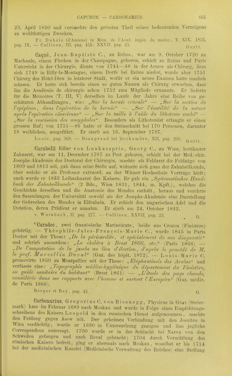 23. April 1850 und vernwvchte den grössteu Tlieil seines bedeutenden Vermögens zu wohlthätig'eu Zweclcen. Fr. Dubois (d'Amieus) iii Mem. de l'Acad. impur. de medec, T. XIX, 1855, pag. IX. — Callisen, III, pag. 455; XXVII, pag. 23. Gurlt Caque, Jeau-Baj^tiste C., zu Reim.s, war am 9. October 1720 zu Machaule, einem Flecken in der Champagne, geboren, erhielt zu Eeims und Paris Unterricht in der Chirurgie, diente von 1744—48 in der Armee als Chirurg, Hess sich 1749 in Rilly-la-Montagne, einem Dorfe bei Reims nieder, wurde aber 1751 Chirurg des Hötel-Dieu in letzterer Stadt, wofür er ein neues Examen liatte machen müssen. Er hatte sich bereits einen so guten Namen als Chirurg erworben, dass ihn die Academie de Chirurgie schou 1752 zum Mitgliede ernannte. Er lieferte für die Memoires (T. III, V) derselben im Laufe der Jahre eine Reihe von ge- schätzten Abhandlungen, wie: „Sur la hernie crurale — „Sur la section de Vepiploon, dans VOperation de la hernie — „Sur Vinutilite de la suture apr^s VOperation cesarienne —■ „Sur la taille a Vaide du lithotome cache^^ — „Sur la rescission des amygdales. Besonders als Lithotoniist erlangte er einen grossen Ruf; von 1751—86 hatte er den Steinsehnitt bei 170 Personen, darunter 18 weiblichen, ausgeführt. Er starb am 16. September 1787. LoiiLs, pag. 368. — Beangraiid bei Decharabre, XII, pag. 296. q^^j.])- Carabelli Edler von Lunkaszprie, Georg C, zu Wien, berühmter Zahnarzt, war am 11. December 1787 zu Pest geboren, erhielt bei der Med.-chir. Josephs-Akademie das Doctorat der Chirurgie, machte als Feldarzt die Feldzüge von 1809 und 1813 mit, gab dann seine Stelle auf, widmete sieh ganz der Zahnheilkunde, über welche er als Professor extraord. an der Wiener Hochschule Vorträge hielt; auch wurde er 1833 Leibzahnarzt des Kaisers. Er gab ein „Sj/Hematisches Hand- buch der Zahnheilkunde (2 Bde., Wien 1831, 1844, m. Kpft.), welches die Geschichte derselben und die Anatomie des Mundes enthält, heraus und verehrte- den Sammlungen der Universität sowohl als der Josephs-Akademie eine .Darstellung der Gebrechen des Mundes in Elfenbein. Er erliielt den ungarischen Adel und die Dotation, deren Prädicat er annahm. Er starb am 24. October 1842. V. Wurzbacli, II, pag. 277. — Calliseu, XXVII, pag. 23. q. *Caradec, zwei französische Marineärzte , beide aus Crozou (Finistere) gebürtig. — Theophile-Jules-Fran^.ois-Marie C., wurde 1845 in Pai'is Doctor mit der These: „De la pericardite, et sjjecialement de son diagnostic imd schrieb ausserdem: „ie cholera h Brest 1866, etc. (Paris 1866) „De Vamputation de la javibe au lieu d'ilection, d'apres le proc^de de 31. le pro/. Mar cell in Duval (Gaz. des hopit. 1872). — Louis-Marie C. promovirte 1850 zu Montpellier mit der These: „Elephantiasis des Arabes und verfasste eine: „Topographie medico-hygienique du departement du Finistere, ou guide^ sanitaire du habitant (Brest 1861) — „L'etude des pays chauds, consideree dans ses rapports avec 1'komme et surtout VEwopeen (Gaz. medie de Paris 1866). Berger et Rey, pag. 42. Carbonarius, G r e g o r i u s C. v o n B i s e n e g g, Physicus in Gra-< (Steier- mark) kam im Februar 1689 nach Moskau und wurde in Folge eines F.mpfehiuugs- Schreibens des Kaisers Leopo 1 d in den russischen Dienst aufgenommen, machte den Feldzug gegen Asow mit. Der geheimen Verbindung mit den Jesuiten in Wien verdächtig, wurde er 1690 in Unter.sucliuug gezogen und ihm jegliche Correspondenz untersagt. 1700 wurde er in der Schlacht bei Narva xm\ den Schweden gefangen und uacli Reval gebracht; 1704 durch Vermittlung des römischen Kaisers befreit, ging er abermals nach Moskau, Avoselbst er bis 1714 bei der mcdicinischen Kanzlei (Medicinisclie Verwaltung des Reiches) eine Stellung