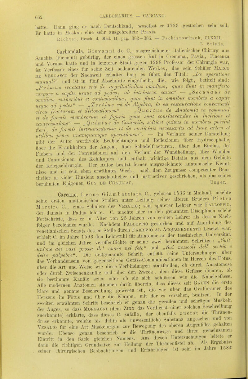CAKBONAE]US. — CARCANO. Latte, Dann ging er nach DeiitBcliland, woselbst er 1723 gestorben sein soll. Er liatte in Moskau eine sehr ausgebreitete Praxis. Richter, Gesch. d. Med. TI, pag. 382-386. — Tschistowitsch, CLXXII. L. Stieda. Carbondala, Giovanni de C, ausgezeichneter italienischer Chirurg aus Sanchia (Piemontj gebürtig, der einen grossen Ruf in Cremona, Pavia, Piaceuza und Verona hatte und in letzterer Stadt gegen 1298 Professor der Chirurgie war, ist Verfasser eines für seine Zeit bedeutenden Werkes, das sein Schüler Maiico DE Vergasco der Nachwelt erhalten hat; es führt den Titel: „De operatione mcmuali und ist in fünf Abschnitte eingetheilt, die, wie folgt, betitelt sind: Pr imus tractatus erit de aegritudinibus omnibus, quae fiunt in manifesto corpore a capite usque ad pedes, ab intrinseca causa — „Secundus de omnibus vidneribus et contusionibus, quae fiunt in omnibus membris a capite^ tisque ad pedes — „Tertius est de Algebra, id est restauratione convenienti circa fracturam et dislocationem — „Quartus de Anatomia in communi et de formis membroricm et figicris quae sunt considerandae in incisione et cauterisatione — „Quint us de Gauteriis, scilicet quibus in membris possint ßeri, de formis instrumentoi'um et de medicinis necessariis ad hanc artem et ■utilibus penes unamquamque operationein. — Im Verlaufe seiner Darstellung gibt der Autor werthvolle Beobachtungen und Reflexionen über Hydrocephalie, über die Krankheiten der x\ugen, über Schädelfracturen, über den Einfluss des Fiebers und der Convulsionen auf den Verlauf der Wundheiluug, über Wunden und Contusiouen des Kehlkopfes und enthält wichtige Details aus dem Gebiete der Kriegschirurgie. Der Autor besitzt ferner ausgezeichnete anatomische Kennt- nisse und ist sein eben erwähntes Werk, nach dem Zeugnisse competenter Beur- theiler in vieler Hinsicht anschaulicher und instructiver geschrieben, als das seines berühmten Epigoneu Guy de Chauliac. Uuger. Carcano, Leone Giambattista C, geboren 1536 in Mailand, machte seine ersten anatomischen Studien unter Leitung seines älteren Bruders Pietro Martire C., eines Schülers des Vesalio ; sein späterer Lehrer war Falloppio, der damals in Padua lehrte. C. machte hier in den genannten Disciplinen solche Fortschritte, dass er im Alter von 25 Jahren von seinem Lehrer als dessen Nach- fblger bezeichnet wurde. Nachdem Falloppio gestorben und auf Anordnung des venetianischen Senats dessen Stelle durch Fabrizio ab Acquapendente besetzt war, erhielt C. im Jahre 1593 den Lehrstuhl für Anatomie an der tessmischen Universität ujid im gleichen Jahre veröffentlichte er seine zwei berühmten Schriften: „bull .unione dei vasi nrossi del cuore nel feto'' und „8ui muscoli delV occlno e delle palpebre. Die erstgenannte Schrift enthält seine Untersuchungen über das Vorhandensein von gegenseitigen Gefäss-Communicationen im Herzen des Fötus, über die Art und Weise wie diese Verbindungen stattfänden, ob durch Anastomose oder durch Zwischenkanäle und über den Zweck, dem diese Gefässe dienten ob sie bestimmte Kanäle seien oder ob sie sich schlössen wie die Nabelgeiasse. Alle modernen Anatomen stimmen darin überein, dass dieses seit Galen die erste klare und genaue Beschreibung gewesen ist, die wir über das Ovalforamen des Herzens im Fötus und über die Klappe, mit der es versehen, besitzen. Im (^^t zweiten erwähnten Schrift beschrieb er genau die geraden und schrägen Muskeln des Auges, so dass Morgagni (dem Zinn das Verdienst einer solchen Beschreibung zuerkannte) erklärte, dass dieses C. zufalle, der ebenfalls zuerst die Ihranen- drüse erkannte, welche bis dahin als unwesentliche Substanz angesehen und aou Vesalio für eine Art Muskelori^-an zur Bewegung des oberen Augenlides gehalten wurde. Kbenso genau beschrieb er die Thränenwegc und ihren gemeinsamen Eintritt in den Sack gleichen Namens. Aus diesen Untersuchungen eitete er dann die richtigen Grundsätze zur Heilung der Thräneiiiistel ab. Als hrgeJjm>^ . seiner chirurgischen Beobachtungen und Erfnhrungen ist sem im Jahre io.4