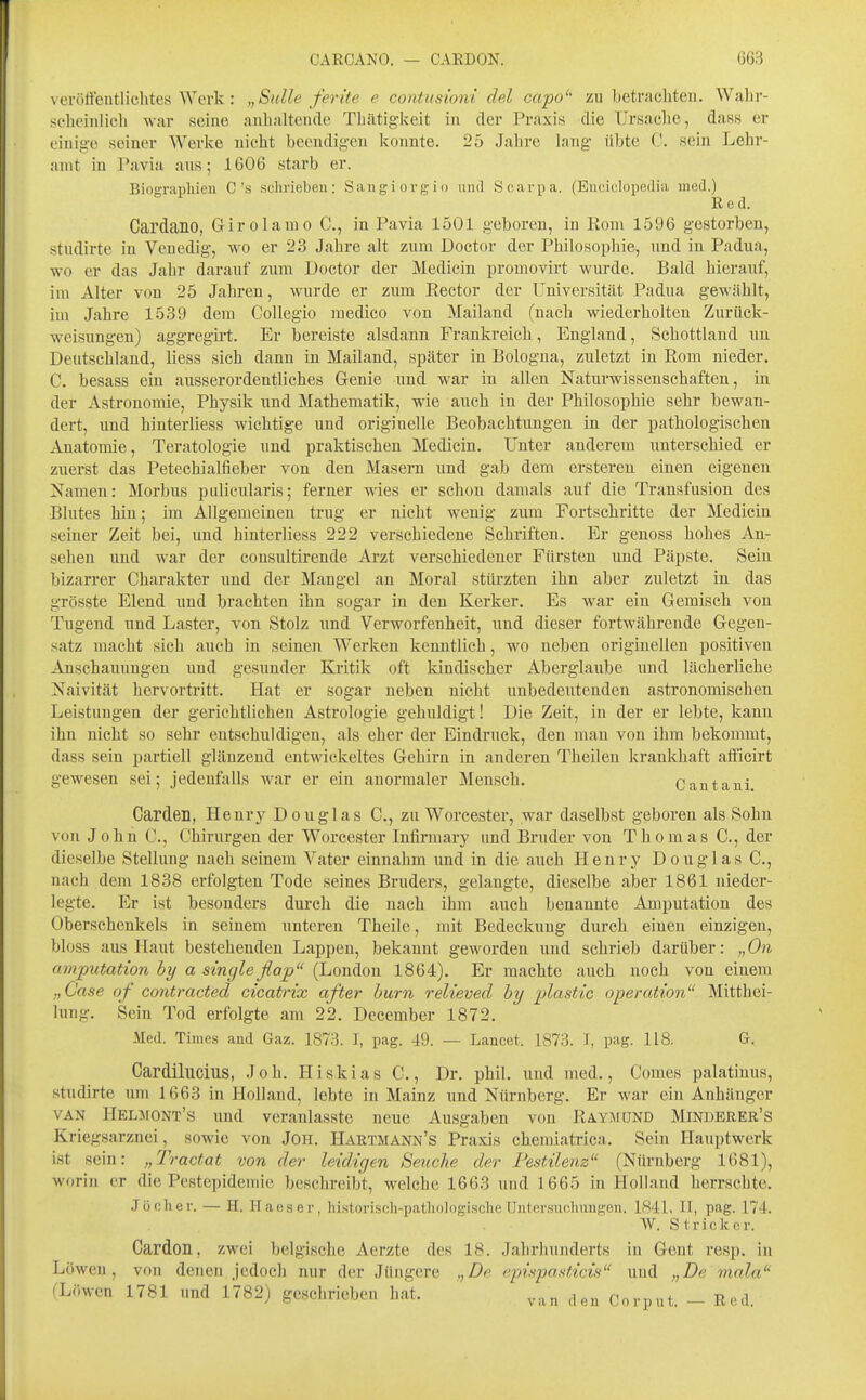 verölfeutlichtes Werk: „Sülle ferite e contusiom del capo'' zu betrachten. Wahr- sebeinlicli war seine anhaltende Thätigkeit in der Praxis die Ursache, dass er einige seiner Werke nicht beendigen konnte. 25 Jahre lang übte C. sein Lehr- amt in Pavia ans; 1606 starb er. Bioffrapliieu C's scliriebeu: Sangiorgio und Scarpa. (Enciclopedia med.) Red. Cardano, Girolamo C, in Pavia 1501 geboren, in Rom 1596 gestorben, stiidirte in Venedig, wo er 23 Jahre alt zum Doctor der Philosophie, und in Padua, wo er das Jahr darauf zum Doctor der Medicin promovirt wurde. Bald hierauf, im Alter von 25 Jahren, wurde er zum Eector der Universität Padua gewählt, im Jahre 1539 dem Collegio medico von Mailand (nach wiederholten Zurück- weisungen) aggregii't. Er bereiste alsdann Frankreich, England, Schottland ua Deutschland, Hess sich dann in Mailand, später in Bologna, zuletzt in Rom nieder, C. besass ein ausserordentliches Genie und war in allen Naturwissenschaften, in der Astronomie, Physik und Mathematik, wie auch in der Philosophie sehr bewan- dert, imd hinterliess wichtige und originelle Beobachtungen in der pathologischen Anatomie, Teratologie und praktischen Medicin. Unter anderem unterschied er zuerst das Petechialfieber von den Masern und gab dem ersteren einen eigenen Namen: Morbus pulicularis; ferner wies er schon damals auf die Transfusion des Blutes hin; im Allgemeinen trug er nicht wenig zum Fortschritte der Medicin seiner Zeit bei, und hinterliess 222 verschiedene Schriften, Er genoss hohes An- sehen und war der consultirende Arzt verschiedener Fürsten und Päpste. Sein bizarrer Charakter und der Mangel an Moral stürzten ihn aber zuletzt in das grösste Elend und brachten ihn sogar in den Kerker, Es war ein Gemisch von Tugend und Laster, von Stolz und Verworfenheit, und dieser fortwährende Gegen- satz macht sich auch in seinen Werken kenntlich, wo neben originellen positiven Anschauungen und gesunder Kritik oft kindischer Aberglaube und lächerliche Naivität hervortritt. Hat er sogar neben nicht unbedeutenden astronomischen Leistungen der gerichtlichen Astrologie gehuldigt! Die Zeit, in der er lebte, kann ihn nicht so sehr entschuldigen, als eher der Eindruck, den mau von ihm bekommt, dass sein partiell glänzend entwickeltes Gehirn in anderen Theilen krankhaft aflicirt gewesen sei; jedenfalls war er ein anormaler Mensch, Cantani, Garden, Henry Douglas C, zu Worcester, war daselbst geboren als Sohn von John C, Chirurgen der Worcester Infirmary und Bruder von Thomas C, der dieselbe Stellung nach seinem Vater einnahm und in die auch Henry Douglas C, nach dem 1838 erfolgten Tode seines Bruders, gelangte, dieselbe aber 1861 nieder- legte. Er ist besonders durch die nach ihm auch benannte Amputation des Oberschenkels in seinem unteren Theile, mit Bedeckung durch einen einzigen, bloss aus Haut bestehenden Lappen, bekannt geworden und schrieb darüber: „ On (Imputation by a Single flap (London 1864), Er machte auch noch von einem „Oase of contracted cicatrix after hurn relieved by plastic Operation Mitthei- lung, Sein Tod erfolgte am 22, December 1872, Med. Times and Gaz. 1873. I, pag. 49. — Lancet. 1873. I, pag. 118. G. Cardilucius, Joh. Hiskias C,, Dr. phil, und med,, Comes palatiuus, studirte um 1663 in Holland, lebte in Mainz und Nürnberg. Er war ein Anhänger VAN Helmont's und veranlasste neue Ausgaben von RAYiMüND Minderer's Kriegsarznei, sowie von JOH, Hartmann's Praxis chemiatrica. Sein Hauptwerk ist sein: „Tractat von der leidigen Senclie der Pestilenz (Nürnberg 1681), worin er die Pestepidemie beschreibt, welche 1663 und 1665 in Holland herrschte, Jöclier. — H. Haeser, histonsoh-patliologisclie Uiilersucluingeu. 1841, II, pag. 174. W. Stricker. Cardon, zwei belgische Acrzte des 18. Jahrhunderts in Gent resp. in Löwen, von denen jedoch nur der Jüngere „De epispasticü und „De mala (Löwen 1781 und 1782) geschrieben hat. Corput. - Red.