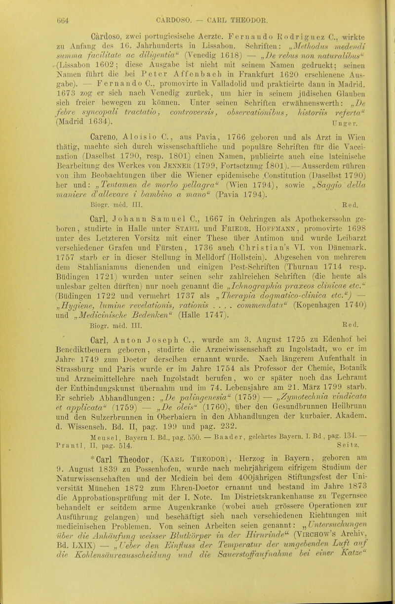 CÄRDOSO. — CARL THEODOR. Cärdoso, zwei portugicsiscbe Aerzte. Fernando Kodrigucz C, wirkte zu Anfjviig- des 16. Jahrhunderts iu Lissabon. Schriften: „Methodus medeodi summa facilitate ac düuientia (Venedig 1618) — „De rebus non naturalihus . (Ijissabon 1602; diese Ausgabe ist nicht mit seinem Namen gedruckt; seinen Namen führt die bei Peter Affenbach in Frankfurt 1620 erschienene Aus- gabe). — Fernando C, promovirte in Valladolid und prakticirte dann in Madrid. 1673 zog er sich nach Venedig zurück, um hier in seinem jüdischen Glauben sich freier bewegen zu können. Unter seinen Schriften erwähueuswerth: „De f'ebre syncopali tractatio, controversis, observatiönihus, Jdstoriis referta (Madrid 1634). Unger. Careno, Aloisio C., aus Pavia, 1766 geboren und als Arzt in Wien thcätig, machte sich durch wissenschaftliche und populäre Schriften für die Vacci- nation (Daselbst 1790, resp. 1801) einen Namen, publicirte auch eine lateinische Bearbeitung des Werkes von Jenner (1799, Fortsetzung i801). — Ausserdem rühren von ihm Beobachtungen über die Wiener epidemische .Constitution (Daselbst 1790) her und: „Tentamen de morbo pellagra (Wien 1794), sowie „Saggio'della maniere d'allevare % bambino a mano (Pavia 1794). Bioft-r. ined. TIT. Red. Carl, Johann Samuel C, 1667 iu Oehriugen als Apothekerssohn ge- boren, studirte in Halle unter Stahl und FßiEUR. Hoffmann, promovirte 1698 unter des Letzteren Vorsitz mit einer These über Antimon und wurde Leibarzt verschiedener Grafen und Fürsten, 1736 auch Christian's VL von Dänemark. 1757 starb er in dieser Stellung in Melldorf (Hollstein). Abgesehen von mehreren dem Stahlianiamus dienenden und einigen Pest-Schriften (Thurnau 1714 resp. Büdingen 1721) wurden unter seinen sehr zahlreichen Schriften (die heute als unlesbar gelten dürften) nur noch genannt die „Iclmogra'pliia praxeos clinicae etc. (Büdingen 1722 und vermehrt 1737 als „Tliera'pia dogmatico-clinica etc.) — „Hygiene, lumine revelationis, rationis .... covimendatn (Kopenhagen 1740) und „Medicinische Bedenken (Halle 1747). Biogr. med. III. Red. Carl, Anton Joseph C., wurde am 3. August 1725 zu Edenhof bei Benediktbeuern geboren, studirte die Arzneiwissenschaft zu Ingolstadt, wo er im Jahre 1749 zum Doctor derselben ernaunt wurde. Nach längerem Aufenthalt iu Strassburg und Paris wurde er im Jahre 1754 als Professor der Chemie, Botauik und Arzneimittellehre nach Ingolstadt berufen, wo er später noch das Lehramt der Entbindungskunst übernahm und im 74. Lebensjahre am 21. März 1799 starb. Er schrieb Abhandlungen: „De palingenesia (1759) — „Zymoteclmia vindicato et appUcata (1759) — „De oleis (1760), über den Gesundbrunnen Heilbruun und den Sulzerbrunnen in Oberbaiern in den Abhandlungen der kurbaier. Akadem. d. Wissensch. Bd. II, pag. 199 und pag. 232. Mensel, Bayern I. Bd., pag. 550. — Baader, gelehrtes Bayern. I. Bd , pag. 134. — Prantl, II, pag. 514.' Seitz. *Carl Theodor, (Karl Theodor), Herzog in Bayern, geboren am 9. August 1839 zu Possenhofen, wurde nach mehrjährigem eifrigem Studium der Naturwissenschaften und der Medicin bei dem 400jährigen Stiftungsfest der Uni- versität München 1872 zum Ehren-Doctor ernannt und bestand im Jahre 1873 die Approbationsprüfung mit der I. Note. Im Districtskrankenhanse zu Tegernsee behandelt er seitdem arme Augenkranke (wobei auch grössere Operationen zur Ausführung gelangen) imd beschäftigt sich nach verschiedenen Richtungen mit medicinischen Problemen. Von seinen Arbeiten seien genannt: „Untersuchungen über die Anhäufung weisser Blutkörijer in der Hirnrinde'-'' (VmcHOw's Archiv, Bd. LXIX) — „ Ueber den Einfliiss der Temperatur der umgehende Luft auf die Kohlensäureausscheidung und die Sauerstqfaufnähme bei einer Katze