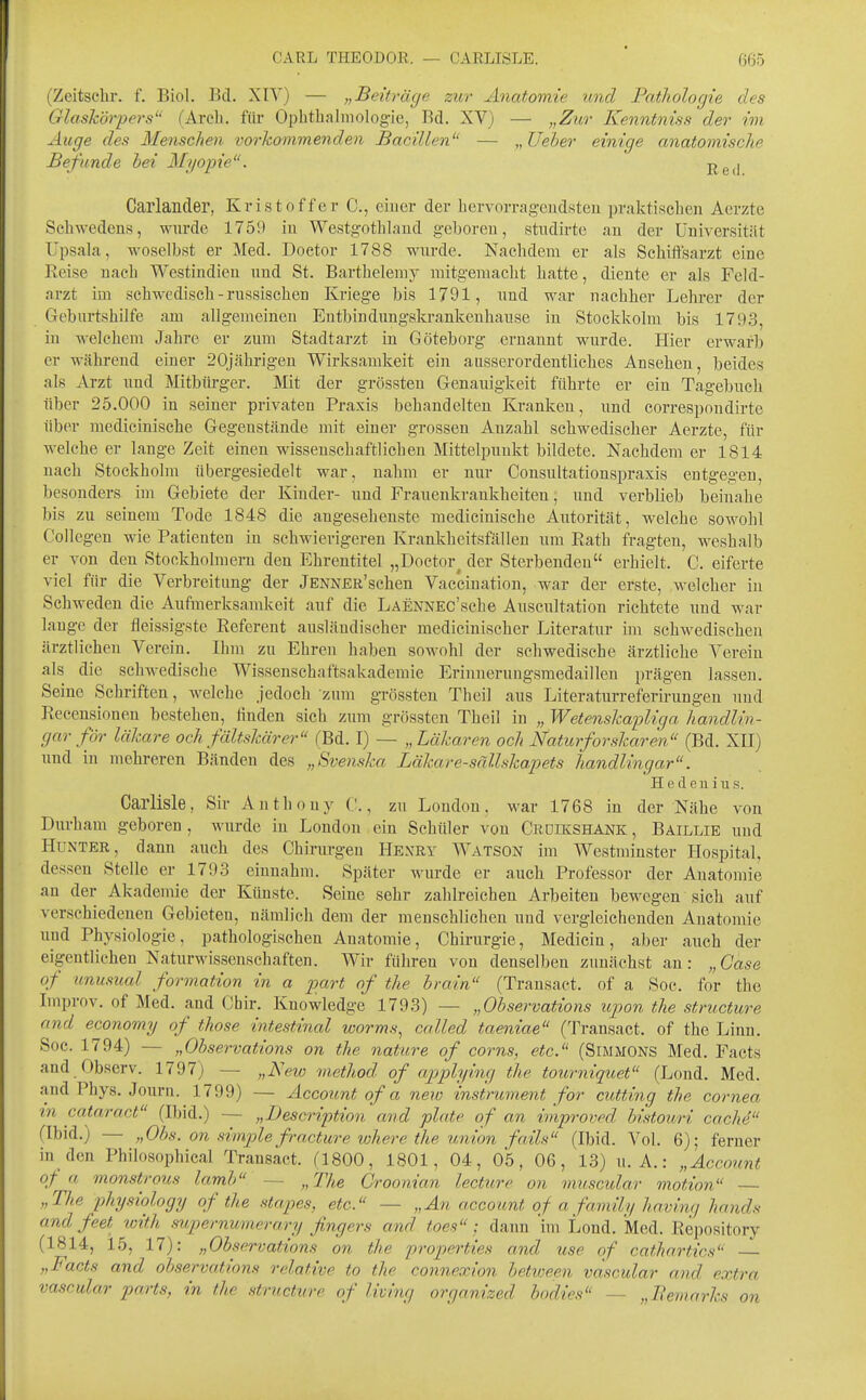 CARL THEODOR. — CARLISLE. 065 (Zeitsebr. f. Biol. Bd. XIY) — „Beiträge zur Anatomie und Pathologie des Glaskörpers (Arch. für Ophtliahiiologie, Bd. XV) — „Zur Kenntniss der im Auge des Menschen vorkommenden Bacillen — „Ueher einige anatomische Befunde hei Myopie. j^g^l Carlander, Kristoffer C, eiuer der liervorragendsteu praktischen Aerzte Schwedens, wnrde 1759 in Westgothland geboren, studirte an der Universität Upsala, woselbst er Med. Doetor 1788 wurde. Nachdem er als Schiftsarzt eine Reise nach Westindieu und St. Barthelemy mitgemacht hatte, diente er als Feld- arzt im schwedisch-russischen Kriege bis 1791, und war nachher Lehrer der Geburtshilfe am allgemeineu Entbinduugskrankenhause iu Stockkolm bis 179.3, in welchem Jahre er zum Stadtarzt in Göteborg ernannt wurde. Hier erwarb er Mährend eiuer 20jähi-igen Wirksamkeit ein ausserordentliches Ansehen, beides als Arzt und Mitbürger. Mit der grössten Genauigkeit führte er ein Tagebuch über 25.000 in seiner privaten Praxis behandelten Kranken, und correspondirte über medicinische Gegenstände mit einer grossen Anzahl schwedischer Aerzte, für welche er lange Zeit einen wissenschaftlichen Mittelpuukt bildete. Nachdem er 1814 nach Stockholm übergesiedelt war, nahm er nur Consultationspraxis entgegen, besonders im Gebiete der Kinder- und Frauenkrankheiten, und verblieb beinahe bis zu seinem Tode 1848 die angesehenste medicinische Autorität, welche sowolil Collegen wie Patienten in schwierigeren Krankheitsfällen um Rath fragten, weshalb er von den Stockholmern den Ehrentitel „Doetor^ der Sterbenden erhielt. C. eiferte viel für die Verbreitung der JENNER'schen Vaccination, war der erste, welcher in Schweden die Aufmerksamkeit auf die LAENNEc'sche Auscultation richtete und war lange der fleissigste Referent ausländischer medicinischer Literatur im schwedischen ärztlichen Verein. Ihm zu Ehren haben sowohl der schwedische ärztliche Verein als die schwedische Wissenschaftsakademie Erinueruugsmedaillen jjrägen lassen. Seine Schriften, welche jedoch zum grössten Theil aus Literaturreferirungeu uud Recensionen bestehen, finden sich zum grössten Theil in „ Wetenskapliga handlin- gar för läkare och fältskärer (Bd. I) — „Läkaren och Naturforskaren (Bd. XII) und in mehreren Bänden des „Svenska Läkare-sällskapets handlingar. H e (1 e u i u s. Carlisle, Sir Anthony ('., zu London, war 1768 in der Nähe von Durham geboren, wurde in London ein Schüler von Crdikshank , Baillie uud Hunter, dann auch des Chirurgen Henry Watson im Westminster Hospital, dessen Stelle er 1793 einnahm. Später wurde er auch Professor der Anatomie an der Akademie der Künste. Seine sehr zahlreichen Arbeiten bewegen sich auf verschiedenen Gebieten, nämlich dem der menschlichen und vergleichenden Anatomie imd Physiologie, pathologischen Anatomie, Chirurgie, Medicin, aber auch der eigentlichen Naturwissensehaften. Wir führen von denselben zunächst an: „Case of unusual formation in a pari of the brain (Transact. of a Soc. for the Improv. of Med. and Cbir. Knowledge 1793) — „Observations ujwn the structure and economy of those intestinal worms, called taeniae (Transact. of the Linn. Soc. 1794) — „Observations on the nature of corns, etc. (Simmons Med. Facts and Observ. 1797) — „New viethod of applying the tourniquet (Lond. Med. and Phys. Journ. 1799) — Account of a neio instrument for cutting the Cornea in cataract (Ibid.) — „Description and plate of an iniproved, bistouri cache (Ibid.) — „Obs. on simple fi-actwe where the Union fails (Ibid. Vol. 6); ferner in den Philosophical Transact. (1800, 1801, 04, 05, 06, 13) U.A.: „Account of a monstrous lamh — „The Croonian lecture on muscular motion — „The physiology of the stapes, etc. — „An a,ccount of a family havinq hands and feet with supernumerary fingers and toes; dann 'im Lond. Med. Repository (1814, 15, 17): „Observations on the properties and use of cathartics „Facts and observations relative to the connexion between vascular and extra vascular parts, in the structure of living organized hodies — „Bemarks on