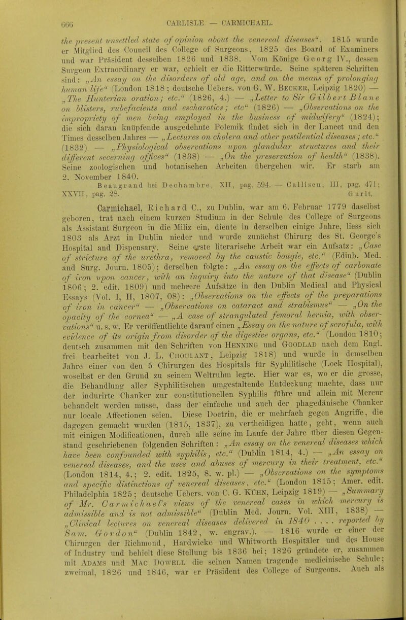 CAELISLE — CARMICHAEL. the preseiU vnsctfled State of opinion ahoit,t tlie venereal diseases. 1815 wurde er ^fitgliecl des Couneil des College of Snrgeons, 1825 de« Board of ExaminerH und war Präsident desselben 1826 nnd 1838. Vom Könige Georg IV., dessen Suvgeon Extraordiuary er war, erhielt er die Rittcrwflrde. Seine späteren Schriften sind: „An essai/ oii. the disorders of old age, and on tJie means of prolongiiuj human Ufe (London 1818 ; deutsehe Uebers. von G. W, Becker, Leipzig 1820) — „The Hunterian oration; etc. (1826, 4.) — „Letter to Sir Gilbert Blane an blisters, rubefacients and. escharotics; etc (1826) — „Observations on the im/propriety of men being employed in the business of midwifery (1824); die sich daran knüpfende ausgedehnte Polemik findet sich in der Lancet und den Times desselben Jahres — „Lectures on cholera and other jyestilential dis-eases; etc. (■1832) — „Physiological observations upon glandulär structures and their different secerning ojfces (1838) — „On the pve.9e-ru«<'io?i of health (1838). Seine zoologischen und botanischen Arbeiten übergehen wir. Er starb am 2. November 1840. Beaiigrand bei Dechambre, Xll, pag. 594. — Oalliseu, III, pag. 471; XXVII, pag. 28. Gurlt. Carmicliael, Richard C, 7ai Dublin, war am 6. Februar 1779 daselbst geboren, trat nach einem kurzen Studium in der Schule des College of Surgeons als Assistant Surgeon in die Miliz ein, diente in derselben einige Jahre, Hess sich 1803 als Arzt in Dublin nieder und wurde zunächst Chirurg des St. George's Hospital and Dispensary. Seine ^'ste literarische Arbeit war ein Aufsatz: „Gase of stricture of the Urethra, removed by the caustic bougie, etc. (Edinb. Med. and Snrg. Joürn. 1805); derselben folgte: „An essay on the effects of carbonate of iron vpon Cancer, wifh an inqwiry into the nature of that disease (Dublin 1806; 2. edit. 1809) und mehrere Aufsätze in den Dublin Medical and Physical Essays (Vol. I, II, 1807, 08): „Observations on ihe effects of the preparations of iron in Cancer — „Observations on cataract and Strabismus — „On the Opacity of ihe Cornea — „A case of strangulated femoral ]i.ernia, icith obser- vations u. s. w. Er veröffentlichte darauf einen „Essay on the nature of scrofala, loith evidence of its origin from disorder of the digestive organs, etc. (London 1810; deutsch zusammen mit den Schriften von HENNlNa und Goodlad nach dem Engl, frei bearbeitet von J. L. Choulant, Leipzig 1818) und wurde in demselben Jahre einer von den 5 Chirurgen des Hospitals für Syphilitische (Lock Hospital), woselbst er den Grund zu seinem Weltruhm legte. Hier war es, wo er die grosse, die Behandlung aller Syphilitischen imigestaltende Entdeckung machte, dass nur der indurirte Chanker zur constitutionellen Syphilis führe und allein mit Mercnr behandelt werden müsse, dass der'einfache iind auch der phagedänische Chanker nur locale Affectionen seien. Diese Doctrin, die er mehrfach gegen Angriffe, die dagegen gemacht wurden (1815, 1837), zu vertheidigen hatte, geht,_ wenn auch mit einigen Modificationen, durch alle seine im Laufe der Jahre über diesen Gegen- stand geschriebenen folgenden Schriften : „An essay on the venereal diseases which have been confounded with syphilis, etc. (Dublin 1814, 4.) — „An essay on venereal diseases, and the itses and abuses of mercury in their treatment, etc. (London 1814, 4.; 2. edit. 1825, 8. w. pl.) — „Observations on the Symptoms and specific distinctions of venereal diseases, etc. (London 1815; Amer. edit. Philadelphia 1825 ; deutsche Uebers. von C. G. Kühn, Leipzig 1819) — „Summarij of Mr. GarmichaeVs views of the venereal cases in which mercury is admissible and is not admissible (Dublin Med. Journ. Vol. XHI, 1838) — „ Glinical lectures on venereal diseases delivered in 1840 .... reported hy Sam.. Gordon (Dublin 1842, w. engrav.). — 1816 wurde er einer der Chirurgen der Ptichmoud, Hardwicke und Whitworth Hospitäler und dfs House oflndustry und behielt diese Stellung bis 1836 bei; 1826 gründete er, zus^ammeu mit Adams und Mac Dowell die seinen Namen tragende mcdicinische Schule; zweimal, 1826 und 1846, war er Präsident des College of Surgeons. Auch als