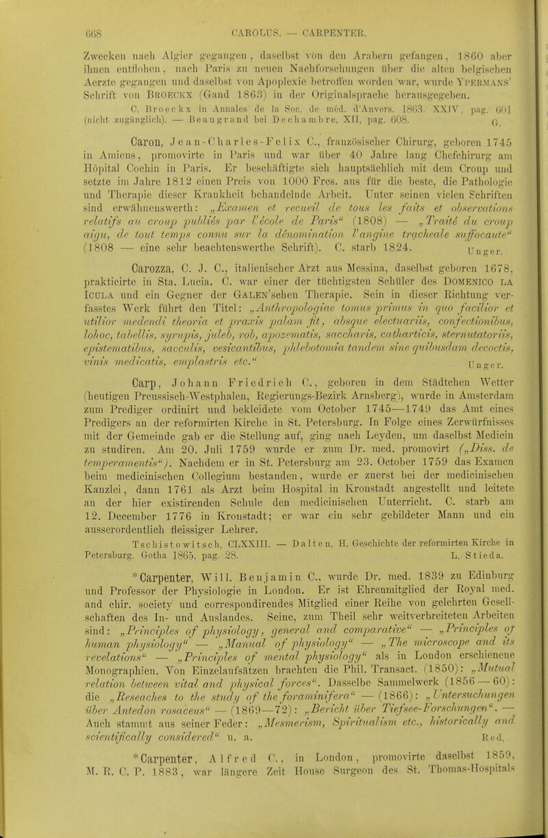 OARPENTER. Zwecken iiaeli Al,!4'i('r gi'gaii.^cii , daselbst von den Araltcrn g'efang-en, 1860 aber ilinen entflolieii, naeb Paris zu uenen Nacliforselinngeii über die alten beigischen Aorzte gegangen und daselbst von Apoplexie betroffen worden wai', wurde Yprrmaxs' Schrift von Broeckx (Gand 1.863) in der Originalspraehc herausgegeben. C. Broeckx in Aiinales de la Soc. de med. d'Aiivers. 1803. XXIV. pag. (jOl (iiiclit zugiliiglich). — Beaugrand bei Decliambre, XI], pag. 608. q Caron, Jc an-Char 1 es- FeIix C, französischer Chirurg, geboren 1745 iu Aniieus, promovirte in Paris und war über 40 Jahre lang Chefchirurg am Höpital Cochin in Paris. Er beschäftigte sich hauptsächlich mit dem Croup und setzte im Jahre 1812 einen Preis von 1000 Frcs. aus für die beste, die Pathologie und Therapie dieser Krankheit behandelnde Arbeit. Unter seinen vielen Schriften sind erwähncuswerth: „Examen et recueü de tous les faits et ohservationn relatifs au crouj) puhlUfi par Vecole de Paris^' (1808) — „Traitd du croup aigu, de tout temps connu sur la denomination Vancjine trqcheale suffocaute (1808 — eine sehr beachtenswerthe Schrift). C. starb 1824. Unger Carozza, C. J. C, italienischer Arzt aus Messina, daselbst geboren 1678, prakticirte in Sta. Lucia. C. war einer der tüchtigsten Schüler des Domenico la ICOLA und ein Gegner der GALEN'scheu Therapie. Sein iu dieser Richtung ve.r- fasstes Werk führt den Titel: „Anthropoloriiae tomus 2orvmus in quo facilior et utilior medendi tUeoria et praxis palam ßt, absque electuariis, confectionibus, lohoc, tahellis, syrupis, juleh, roh, apozematis, saccharis, catharticis, sternutatoriis, epistematihus, saccuUs, vesicantibus, phlehotomia tandem sine quihusdam decoctis, vinis medicatis, emplastris etc. Uuger. Carp, Johann Friedrich C., geboren in dem Städtchen Wetter (heutigen Preussisch-Westpbaleu, Regierungs-Bezirk Arnsberg), wurde in Amsterdam zum Prediger ordinirt und bekleidete vom October 1745—1749 das Amt eines Predigers an der reformirten Kircbe in St. Petersburg. In Folge eines Zerwürfnisses mit der Gemeinde gab er die Stellung auf, ging uacli Leyden, um daselbst Medicin zu Studiren. Am 20. Juli 1759 wurde er zum Dr. med. promovirt („Diss. de temperamentis). Nachdem er iu St. Petersburg am 23. October 1759 das Examen beim medicinischen Collegium bestanden, wurde er zuerst bei der mediciuischen Kanzlei, dann 1761 als Arzt beim Hospital in Kronstadt augestellt und leitete an der hier existirenden Schule den medicinischen Unterricht. C. starb am 12. December 1776 in Kronstadt; er war ein sehr gebildeter Manu und ein ausserordentlich fleissiger Lehrer. Tsciii st 0 witsch, CLXXIII. — Balten. H. Geschichte der reformirten Kirche in Petersburg. Gotha 1865, pag. 28. L. Stieda. Carpenter, Will. Benjamin C, wurde Dr. med. 1839 zu Ediuburg und Professor der Physiologie in London. Er ist Ehrenmitglied der Royal med. and chir. society und correspoudireudes Mitglied einer Reihe von gelehrten Gesell- schaften des In- und Auslandes. Seine, zum Theil sehr weitverbreiteten Arbeiten sind: „Principles of physiology, general and comparative — „Principles of human physiology — \,Manual of physiology — „The microscope and its revelations — „Principles of mental physiology als in London erschieneue Monographien. Von Einzelaufsä'tzen brachten die Phil. Transact. (l^bQ):^ „Mutual relation helween vital a7id physical forces. Dasselbe Sammelwerk (1856 — 60): die „Reseaches to the stu,dy'of the foraminifera — (1866): „ Untersuchungen über Äntedon rosaceus — (1869—72): „Bericht über Tiefsee-Forschungen. — Auch stammt aus seiner Feder: „Mesmerism, Sjm'itualism etc., hisforically and scientifically considered u. a. Red. *Carpenter. Alfred C., in London, promovirte daselbst 1859. M. R. C. P. 1883, war längere Zeit House Surgeon des St. Thomas-llospitals