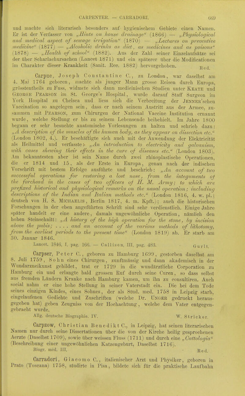 CARPENTEK. — CABRADOEI. uud machte sich literarisch besonders auf hygüeuischeni Gebiete eiueu Naivicu. Er ist der Verfasser von „Hints on houne drainage (1866) — „Physiological and mediccd aspect of seioage irrigation (1870) — „Lectures on 'preventive inedicine (1877) — „ÄlcohoUc drinhs as diet, as viedicines and as poiso7is (1878) — „Health of school (1882), Aus der Zahl seiner Einzelaufsätze sei der über Scharlachursacheu (Lancet 1871) und ein späterer über die Modificationen im Charakter dieser Krankheit (Sanit. Kec. 1882) hervorgehoben. -^^^ Carpue, Joseph Consta ntine (, zu London, war daselbst am 4. Mai 1764 geboren, machte als junger Mann grosse Reisen durch Europa, grössteutheils zu Fuss, widmete sich dann medicinischen Studien unter Keate uud George Pearson im St. George's Hospital, wurde darauf Staff Surgeon im York Hospital zu Chelsea und liess sich die Verbreitung der jENNER'scheu Vaccination so angelegen sein, dass er nach seinem Austritt aus der Armee, zu- sammen mit Pearson, zum Chirurgen der National Vaccine Institution ernannt wurde, welche Stellung er bis zu seinem Lebensende beibehielt. Im Jahre 1800 begann er sehr besuchte anatomische Vorlesungen zu halten und schrieb dazu: „A descriftion of the muscles oftlie human hody, as they appear on dissection etc. (London 1802, 4.). Er beschäftigte sich auch mit der Anwendung der Elektricität als Heilmittel und verfasste:- „An introduction to electricity and galvanism, with cases shewing their effects in the eure of diseases etc. (London 1803). Am bekanntesten aber ist sein Name durch zwei rhiiioplastische Operationen, die er 1814 und 15, als der Erste in Europa, genau nach der indischen Vorschrift mit bestem Erfolge ausführte imd beschrieb: „An account of tivo successful Operations for restoring a lost nose, from the integuments of the forchead in the cases of tioo officers of H. M. Army; to which are prefixed historical and physiological remarks on the nasal Operation; includüig descriptions of the Indian and Italian methods etc. (London 1816, 4. w. pl.; deutsch von H. S. Michaelis, Berlin 1817, 4. m. Kpft.); auch die historischeu Forschuugen in der eben angeführten Schrift sind sehr verdienstlich. Einige Jahre später handelt er eine andere, damals ungewöhnliche Operation, nämlich den hohen Steinschnitt: „A history of the high Operation for the stone, hy incision ahove the puhis; .... and an account of the various methods of lithotomy, from the earliest periods to the present time (London 1819) ab. Er starb am 30. Januar 1846. Lancet. 1846, I, pag. 166. — Calliseu, III, pag. 483. • Giirlt. Carpser, Peter C., geboren zu Hamburg 169!), gestorben daselbst am 8. Juli 1759, Sohn eines Chii-urgen, zunftmässig und dann akademisch in der Wundarzneikuust gebildet, trat er 1729 in die wundärztliche Corporation zu Hamburg ein uud erlangte bald grossen Ruf durch seine Curen, so dass selbst aus fremden Ländern Kranke nach Hamburg kameu, um ihn zu consultireu. Auch social nahm er eine hohe Stellung in seiner Vaterstadt ein. Die bei dem Tode seines einzigen Kindes, eines Sohnes, der als Stud, med. 1758 in Leipzig starb, eingelaufenen Gedichte und Zuschriften (welche Dr. ünger gedruckt heraus- gegeben hat) geben Zeugniss von der Hochachtung, welche dem Vater entgegen- gebracht wurde. Allg. deutsche Biographie. IV. W. Stricker. Carpzow, Christian Benedikte, in Leiijzig, hat seinen literarischen Namen nur durch seine Dissertationen über die von der Kirche heilig gesprochenen Aerzte (Daselbst 1709), sowie über weissen Fluss (1711) und durch eine „Cattologia fBeschreibung einer ungewöhnlichen Katzengeburt^ Daselbst 1716). Biogr. med. III. Carradori, Giacomo C., italienischer Arzt und Physiker, geboren in Prato (Toscana) 1758, stiulirte in Pisa, bildete sicli für die praktische Laufbahn