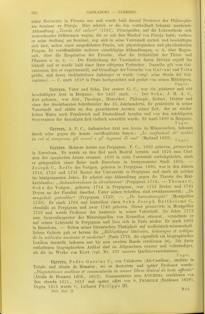 CARRADORI. — CARRERO. mitqr 151CCH1ER1 in Florenz aus und Avurde bald darauf Pi-ofessor der Pl)ilo.so])liie am 8cmiuar zu Pistqja. Ilicr .scLrieb or die iliii vortlieilbaft bekannt machende Abhandlung „Teoria del calore (1787). Priueipieller, auf die Lehrmethode sich erstreckender Diflerenzen wegen, die er mit dem Bischof vf)n Pistoja hatte, verliess er seine Stellung am Seminar, zog sich in seine Vaterstadt zurück uud lieschilftigte sich hier, neben einer ausgedehnten Praxis, mit physiologisclien und physikalischen Fragen. Er veröffentlichte mehrere einschlägige Abhandlungen, u. A. über Magen- saft, über die Respiration der Frösche, über die Irritabilität der Thiere und Pflanzen u. m. a. — Die Entdeckung der Vaccination durch Jenner ergritf ihn lebhaft und er wurde bald einer ihrer eifrigsten Verbreiter. Dasselbe gilt vom Gal- vanismus, den er experimentell, auf Grundlage der Versuche von G-alvani und Volt a prüfte, und deren rückhaltsloser Anhänger er wurde (vergl. seine Storia del Gal- vanismo). — C. starb 1818 in Prato hochgeachtet und geehrt von seinen Mit))ürgern. Ung e r. Carrara, Vater und Sohn. Der erstere G. C., war ein gelehrter und viel beschäftigter Arzt in Bergamo, der 1457 starb. — Der Sohn, J. M. A. C, dort geboren, war Arzt, Theologe, Historiker, Philosoph , Redner, Dichter uud einer der fruchtbarsten Schriftsteller des 15. Jahrhunderts. Er prakticirte in seiner Vaterstadt und zählte zu den gesuchtesten Aerzteu seiner Zeit, der zu wieder- holten Malen nach Frankreich uud Deutschland berufen und von den mächtigsten Souverainen der damaligen Zeit vielfach consultirt wurde. Er starb 1490 in Bergamo. r u g e r. Carrera, A. P. C., italienischer Arzt aus Arona im Milanesischeu, bekannt durch seine gegen die Aerzte veröffentlichte Satyre: „Le confusioni de' media' in cui st scuoprono gli errori e gl' inganni dt es.n (Mailand 1633). ^uger Carrere. Mehrere Aerzte aus Perpignan. F. C, 1622 geboren, promovirte in Barcelona. Er wurde an den Hof nach Madrid berufen und 1676 zum Chef- arzt der spanischen Armee ernannt. 1690 in seine Vaterstadt zurückgekehrt, starb er gelegentlich einer Reise nach Barcelona in letztgenannter Stadt 1695. — Joseph C, Neffe des Vorigen, geboren in Perpignau 1680, war iu den Jahren 1716, 1723 uud 1737 Rector der Universität iu Perpignan und starb als solcher im letztgenannten Jahre. Er schrieb eine Abhandlung gegen die Theorie des Blut- kreislaufes: ,,Än{madversiones in circulatores (Perpignan 1714). — Thomas C., Sohn des Vorigen, geboren 1714 in Perpignan, war 1752 Rector und 1761 Doyen an der Facultät daselbst. Unter seinen Schriften sind erwähnenswerth: „De sanguinis 'pittredine (Perpignan 1759) — „De haematoscopia (Montpellier 1759). Er starb 1764 und hinterliess einen Sohn Joseph Bartholome C., ebenfalls zu Perpignan und zwar 1740 geboren. Dieser promovirte in MontpelU^er 1759 und wurde Professor der Anatomie in seiner Vaterstadt. Im Jahre 1772 zum Generalinspector der Mineralquellen von Roussillon ernannt, verzichtete^ er auf seinen Lehrstuhl in Perpignan und Hess sich in Paris nieder. Er starb 1802 in Barcelona. — Neben seiner literarischen Thätigkeit auf mediciuisch-wissensehaft- lichem Gebiete gab er heraus die „Bihliotheque littdraire, ImtOTirjue et critique de la mddecine ancienne et moderne (Paris 1776, die eigentlich ein biographisches Lexikon darstellt, indessen nur bis zum zweiten Bande erschienen ist). Die dann enthaltenen biographischen Artikel sind im Allgemeinen exacter und vollständiger, als die im Werke von Eloy (vgl. Nr. 107 uuseres Quelleuverzeichnisses). U u g e r. Carrero, Pedro Gare las C, von Calahorra (Alt-Castilien), studirte in Toledo und Alcala de Henarez, wo er doctorirte und später _Professor wurde: „Disputationes medicae et commentaria in omnes lihros Galem de locis qfectis (Alcala de Henarez 1605, 1612). Commcntarien zum Avicenna erschieneu von ihm ebenda 1611, 1617 uud später edirt von S. Ferriole (Bordeaux 1628). Gegen 1615 wurde C. Leibarzt Philipp's IIL Dict. hist. II.