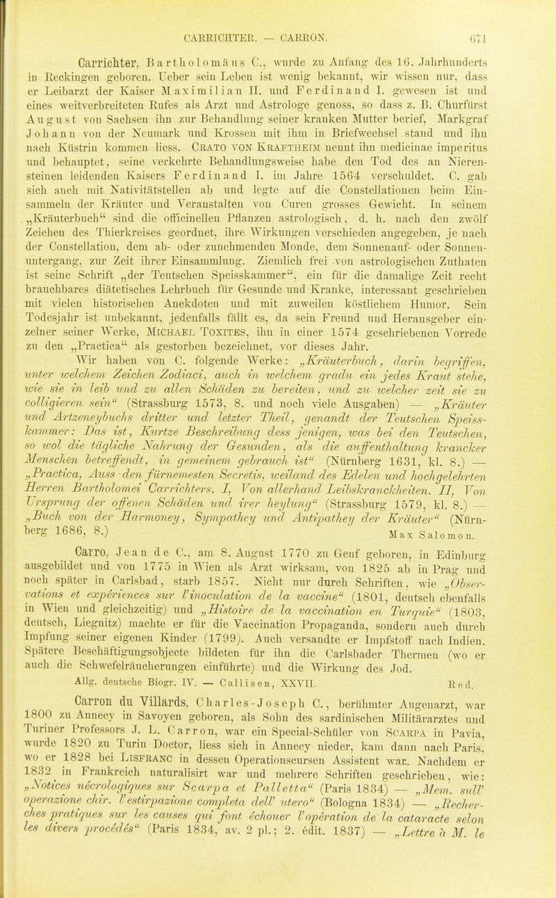 CARRICHTER. — CARRON. (i71 Carricllter, Bartholomäus C, wurde zu Anfang des 16. Jalirluiuderts in Rcckiug-eu geboren. Uebcr sein Leben ist Aveuig bekannt, wir Missen nur, dass er Leibarzt der Kaiser Maximilian II. und Ferdinand I. gewesen ist und eines weitverbreiteten Rufes als Arzt und Astrologe geuoss, so dass z. B. Chiu-fiirst August von Sachsen ihn zur Behandlung seiner krauken Mutter berief, Markgraf Johann von der Neumark und Krosseu mit ihm in Briefwechsel stand und ihn nach Küstriu kommen Hess. CßATO VON Kraftheim nennt ihn medicinae imperitiis und behauptet, seine verkehrte Behandlungsweise habe deu Tod des an Nieren- steinen leidenden Kaisers Ferdinand I. im Jahre 1564 verschuldet. C. gab sich auch mit Nativitätstelleu ab und legte auf die Constellationeu beim Ein- sammeln der Kräuter und Veranstalten von Curen grosses Gewicht. In seinem „Kräuterbuch sind die officinellen Pflanzen astrologisch, d. h. nach den zwölf Zeichen des Thierkreises geordnet, ihre Wirkungen verschieden angegeben, je nach der Constellation, dem ab- oder zunehmenden Monde, dem Sonnenauf- oder Sonnen- untergang, zur Zeit ihrer Einsammlung. Ziemlich frei von astrologischen Zuthaten ist seine Schrift „der Teutsehen Speisskammer, ein für die damalige Zeit recht brauchbares diätetisches Lehrbuch für Gesunde und Kranke, interessant geschrieben mit vielen historischen Anekdoten und mit zuweilen köstlichem Humor. Sein Todesjahr ist unbekannt, jedenfalls fällt es, da sein Freund und Herausgeber ein- zelner seiner Werke, MrcHAEL Toxites, ihn in einer 1574 geschriebenen Vorrede zu den „Practica als gestorben bezeichnet, vor dieses Jahr. Wir haben von C. folgende Werke: „Kräuterhich, darin hegrifen, unter loelchem. Zeichen Zodiaci, auch in welchem graclu ein jedes, Kraut stehe, wie sie in leih und zu allen Schäden zu bereiten, xind zu ivelcher zeit sie zu colligieren sein (Strassbiu-g 1573, 8. und noch viele Ausgaben) — „Kräuter und Artzeneyhuchs dritter und letzter Theil, genandt der Teutsehen Speiss- hammer: Das ist, Kirtze Beschreibung dess jenigen, loas bei den Teutsehen, so lool die tägliche Nahrung der Gesunden, als die auffenthaltung krancker Menschen betref'endt, in gemeinem gebrauch ist (NürniDcrg 1631, kl. 8.) — „Practica, Auss ■ den fürnemesten Secretis, weiland des Edelen und hochgelehrten Herren Bartholomei Garrichters. I, Von allerhand Leihskranckheiten. II, Von Ursprung der offenen Schäden und irer heylung (Strassburg 1579, kl. 8.) „Buch von der Harmoney, Sympathey und Antipathey der Kräuter (Nürn- berg 1686, 8.) Max Salomou. Carro, Jean de C, am 8. August 1770 zu Genf geboren, in Edinburg ausgebildet und von 1775 in Wien als Arzt wirksam, von 1825 ab in Prag und noch später in Carlsbad, starb 1857. Nicht nur durch Schriften, wie „Obser- vations et expiriences sur l'inoculation de la Vaccine (1801, deutsch ebenfalls in Wien und gleichzeitig) und „Eistoire de la vaccination en Turquie (1803, deutsch, Liegnitz) machte er für die Vaccination Propaganda, sondern auch durch Impfung seiner eigenen Kinder (1799). Auch versandte er Impfstoff nach Indien. Spätere Beschäftigungsobjecte bildeten für ihn die Carlsbader Thermen (wo er auch die Schwefelräucherungen einführte) und die Wirkung des Jod. Allg. deutsche Biogr. IV. — Callisen, XXVII. Red. Carron du Villards, Charles-Joseph C., berühmter Augenarzt, war 1800 zu Annecy in Savoyen geboren, als Sohn des sardinischen Militärarztes und Turiner Professors J. L. Carron, war ein Special-Schüler von Scarpa in Pavia, wurde 1820 zu Turin Doctor, Hess sich in Annecy nieder, kam dann nach Paris, wo er 1828 bei Lisfranc in dessen Operationscursen Assistent war. Nachdem er 1832^ in Frankreich naturalisirt war und mehrere Schriften geschrieben, wie: „Notices necrologiques sur Scarpa et Palletta (Paris 1834) — „Mem. sulV operazione chir. Vestirpazione completa delV utero (Bologna 1834) „Becher- ches pratiques sur les causes qui font echouer Vopiration de la cataracte selon les divers procädh (Paris 1834, av. 2 pl.; 2. 6dit. 1837) — „Lettre a U le