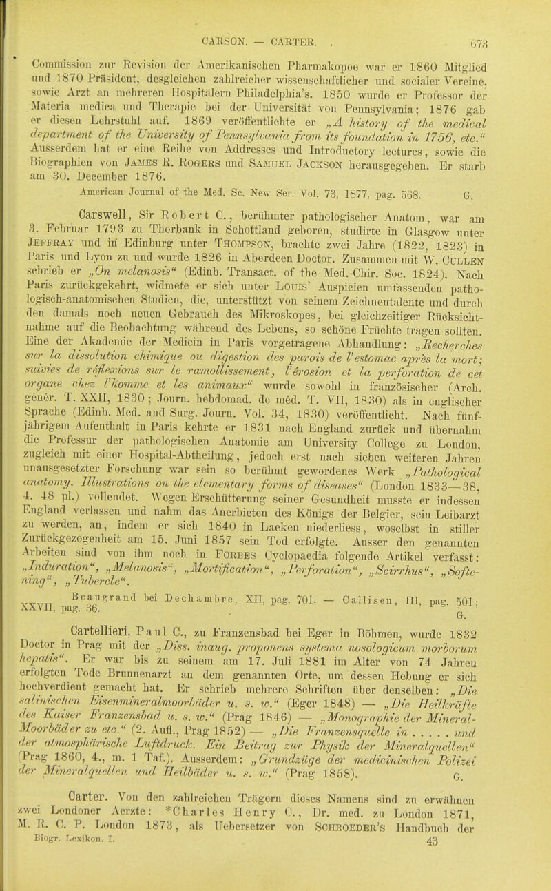 Coniniission zur Revision der Amerikanischeu Pharmakopoe war er 1860 Mitglied und 1870 Präsident, desgleichen zahlreicher wissenschaftlicher und socialer Vereine, sowie Arzt au mehreren liosijitilleru Philadelphia'a. 1850 wurde er Professor der Materia raedica und Therapie bei der Universität von Pennsylvania; 1876 gab er diesen Lehrstuhl auf. 1869 veröffentlichte er „A Mstory of the medical department of the University of Pennsylvania fr om its foundation in 1756, etc. Ausserdem hat er eine Reihe von Addresses und Introductory lectures, sowie die Biographien von James R. Rogers und Samuel Jackson herausgegeben. Er starb am 30. December 1876. American Journal of the Med. Sc. New Ser. Vol. 73, 1877, pag. 568. G. Carswell, Sir Robert C., berühmter pathologischer Anatom, war am 3. Februar 1793 zu Thorbank in Schottland geboren, studirte in Glasgow unter Jeffray und in Edinburg unter Thompson, brachte zwei Jahre (1822, 1823) in Paris und Lyon zu und wurde 1826 in Aberdeen Doctor. Zusammen mit W, Gullen sckrieb er „On melanosis (Edinb. Transact. of the Med.-Ghir. Soc. 1824), Nach Paris zm-ückgekehrt, widmete er sieh unter Louis' Anspielen xmifassenden patho- logisch-anatomischen Studien, die, unterstützt von semem Zeichnentalente und durch den damals noch neuen Gebrauch des Mikroskopes, bei gleichzeitiger Rücksicht- nahme auf die Beobachtung während des Lebens, so schöne Früchte tragen sollten. Eine der Akademie der Medicin in Paris vorgetragene Abhandlung: „Recherdies mr la dissolution chimique ou digestion des parois de l'estomac aprhs la mort; suivies de rdflexions sur le ramolUssemevit, V eroston et la Perforation de cet Organe chez Vhomme et les animaux wurde sowohl in französischer (Arch. gener. T. XXII, 1830; Journ. hebdomad. de m6d. T. VII, 1830) als in englischer Sprache (Edinb. Med. and Surg. Journ. Vol. 34, 1830) veröffentlicht. Nach fünf- jährigem Aufenthalt in Paris kehrte er 1831 nach England zurück und übernahm die Professur der pathologischen Anatomie am University College zu London, zugleich mit einer Hospital-Abtheilung, jedoch erst nach sieben weiteren Jahreii unausgesetzter Forschung war sein so berühmt gewordenes Werk „ Pathologtcal anatomy. lllustrations 07i the elementary forms of diseases (London 1833 38 4. 48 pl.) vollendet. Wegen Erschütterung seiner Gesundheit musste er indessen England verlassen und nahm das Anerbieten des Königs der Belgier, sein Leibarzt zu werden, an, indem er sich 1840 in Laeken niederliess, woselbst in stiller Zurückgezogenheit am 15. Juni 1857 sein Tod erfolgte. Ausser den genannten Arbeiten sind von ihm noch in Forbes Cyclopaedia folgende Artikel verfasst: „Induration, „Melanosis, „Mortification, „Perforation, „Scirrhus, „Softe- lung, „Tuberde. Beaugraiid bei Decliambre, XIl, pag. 70L — Callisen, III, pag. 501 • aXVII, pag. 36. T jr- o , , ^ Cartellleri, Paul C., zu Franzensbad bei Eger in Böhmen, wurde 1832 Doctor in Prag mit der „Diss. inaug. proponens sySteina nosologicum morhorum hepatis. Er war bis zu seinem am 17. Juli 1881 im Alter von 74 Jahren erfolgten Tode Brunnenarzt an dem genannten Orte, um dessen Hebung er sich hochverdient gemacht hat. Er schrieb mehrere Schriften über denselben; „Die .salinischen Eisenmineralmoorbäder u. s. lo. (Eger 1848) — „Die Heilh^äfte des Kaiser Franzensbad u. s. w. (Prag 1846) — „Monocjraphie der Mineral- Moorbäder zu etc. (2. Aufl., Prag 1852) — „Die Franzensquelle in und der atmosphärische Lufidruck. Ein Beitrag zur Physik der Mineralquellen (Prag 1860, 4., m. 1 Taf.). Ausserdem: „Grundzüge der medicinischen Polizei der Mineralquellen und Heilbäder u. s. lo. (Prag 1858). G<. Carter. Von den zahlreichen Trägern dieses Namens sind zu erwähnen zwei Londoner Aerzte: ''^Charles Henry C., Dr. med. zu London 1871, M. R. C. P. London 1873, als Uebersetzer von Schroeder's Handbuch der Biogr. Lexikon. I. 43