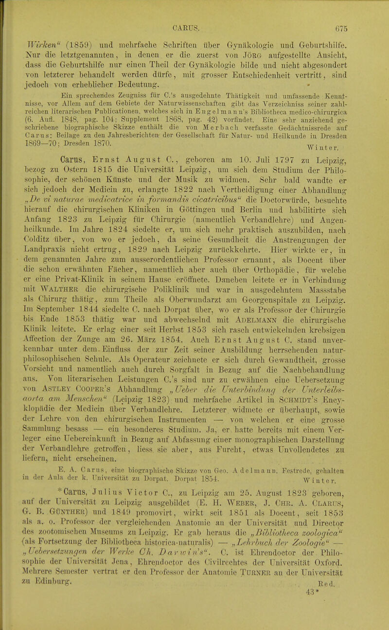 CARUS. ()75 Wirken (1859) und melirfache Schriften über Gynäkologie und Goburtsliilfe. Kur die letztgenannten, in denen er die zuerst von Jörg aufgestellte Ansicht, dass die Geburtshilfe nur einen Theil der Gynäkologie bilde und nicht abgesondert von letzterer behandelt werden dürfe, mit grosser Entschiedenheit vertritt, sind jedoch von erheblicher Bedeutung. Ein sprechendes Zeuguiss für C.'s ausgedeliute Thätigkeit nud umfassende Keim,t- nisse, vor Allem aiif äem Gebiete der Naturwisseuscliaften gibt das Verzeiohniss seiner zahl- reichen literarischen Pnblicationeu, welches sich in Engelmauu's Bibliotlieca medico-chirurgica (6. Anfl. 1848, pag. 104; Supplement 1868, pag. 42) vorfindet. Eine sehr anziehend ge- schriebene biographische Skizze enthält die von Merbach verfasste Gedächtuissrede auf Carus: Beilage zu den Jahi-esberichten der Gesellschaft für Natur- und Heilkunde in Dresden 18(59—70; Dresden 1870. , ' \Vinter. Carus, Ernst August C., geboren am 10. Juli 1797 zu Leipzig, bezog zu Ostern 1815 die Universität Leipzig, um sich dem Studium der Philo- sophie, der schönen Künste und der Musik zu widmen. Sehr bald wandte er sich jedoch der Medicin zu, erlangte 1822 nach Yertheidigung einer Abhandlung „De vi naturae nnedicatrice in formandis cicatricibus die DoctorMäirde, besuchte hierauf die chirurgischen Kliniken in Göttingen und Berlin und habilitirte sich Anfang 1823 zu Leipzig für Chirurgie (namentlich Verbandlehre) und Augen- heilkunde. Im Jahre 1824 siedelte er, um sich mehr praktisch auszubilden, nach (.'olditz über, von wo er jedoch, da seine Gesundheit die Anstrengungen der Landpraxis nicht ertrug, 1829 nach Leipzig zurückkehrte. Hier wirkte er, in dem genannten Jahre zum ausserordentlichen Professor ernannt, als Docent über die schon erwähnten Fächer, namentlich aber auch über Orthopädie, für welche er eine Privat-Kliuik in seinem Hause eröffnete. Daneben leitete er in Verbindung mit Walther die chirurgische Poliklinik und war iu ausgedehntem Massstabe als Chirurg thätig, zum Theile als Oberwuudarzt am Georgenspitale zu Leipzig-. Im September 1844 siedelte C. nach Dorpat über, wo er als Professor der Chirurgie bis Ende 1853 thätig war und abwechselnd mit Adelmann die chirurgische Klinik leitete. Er erlag einer seit Herbst 1853 sich rasch entwickelnden krebsigen Aftection der Zuns'e am 26. März 1854. Auch Ernst August C. stand unver- kennbar unter dem. Einfluss der zur 2eit seiner Ausbildung herrschenden uatur- philosophischen Schule, Als Operateur zeichnete er sich durch Gewandtheit, grosse Vorsicht und namentlich auch durch Sorgfalt iu Bezug auf die Nachbehandlung aus. Von literarischen Leistungen C.'s sind nur zu erwähnen eine üebersetzuug von ASTLEY Cooper's Abhandlung „Ueber die Unterhindung der Unterleibs- aorta am Mentichen (Leipzig 1823) und mehrfache Artikel in Schmidt's Encj^- klopädie der Medicin über Verbandlehre. Letzterer widmete er überhaupt, sowie der Lehre von den chirurgischen Instrumenten — von welchen er eine grosse Sammlung besass — eiu besonderes Studium, Ja, er hatte bereits mit einem Ver- leger eine Uebereinkuuft in Bezug auf Abfassung einer monographischen Darstellung der Verbaudiehre getrolfen, liess sie aber, aus Furcht, etwas Unvollendetes zu liefern, nicht erscheinen, E. A. Carus, eine biographische Skizze von Geo. Adelmann. Festrede, gehalten in der Aula der k. Universität zu Dorpat. Dorpat 1854. AVinter. * Carus, Julius Victor C, zu Leipzig am 25. August 1823 geboren, auf der Universität zu Leipzig ausgebildet (E. H. Weber, J, Chr. A. Clarus, G. B. Günther) und 1849 promovirt, wirkt seit 1851 als Doceut, seit 18^8 als a. 0. Professor der vergleichenden Anatomie au der Universität und Director des zootomischen Museums zu Leipzig. Er gab heraus die „Bibliotlieca zoologica (als Fortsetzung der Bibliotheca historica-naturalis) — „Lehrbuch der Zoologie — „Uehei-setzimgen der Werke Gh. Darioin's. C. ist Ehrendoctor der Philo- sophie der Universität Jena, Ehrendoctor des (üvilrcchtes der Universität Oxford. Mehrere Semester vertrat er den Professor der Anatomie Turnrr au der Universität zu Edinburg. jj^ej 43*