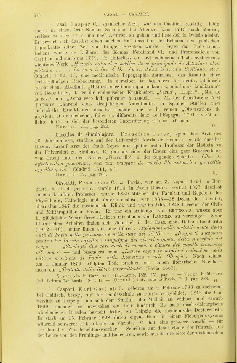 6^6 CASAL. — CASPARI. Casal, Gasjjar C., siiaiiischer Arzt, war aus (Jastilien gebürtig, leltte zuerst in (*iuem Orte Nameus Sonioliuos bei Atienza, kam 1713 uacli Madrid, verliess es aber 1717, um nach Asturieu zu gehen und liess sich in Oviedo nieder. Er erwarb sich daselbst einen solchen Ruf, dass ihm der Beiname des spanischen Hippokrates seiner Zeit von Einigen gegeben wurde. Gegen das Ende seines Lebens wurde er Leibarzt des KOuigs Ferdinand VL und Protomedicns von Castilien und starb um 1759. Er hinterliess ein erst nach seinem Tode erschienenes wichtiges Werk „Historia nahoral y medica de el ])rinci]}ado de Asturias; obra postuma La saca a luz el Dr. Juan Jos^, Garcia Bevillano, etc. (Madrid 1762, 4.), eine medicinische Topographie Asturiens, das Resultat einer dreissigjährigen Reobachtung. In derselben ist besonders der dritte, lateinisch geschriebene Abschnitt „Historia affectionum quarundam regionis hujus famillarum von Bedeutung, da er die endemischen Krankheiten „Sarna, „Lepra, „Mal de la rosa und „Asma seco hidropiforme behandelt. — Als der französische Arzt Thierky während eines dreijährigen Aufenthaltes in Spanien Studien über endemische Krankheiten daselbst machte, die er in seinen „Observations de physique et de medecine, faites en difförents lieux de l'Espagne 1791 veröffent- lichte, hatte er sich der besonderen Unterstützung C.'s zu erfreuen. Morejon, VIT, pag. 252. ^■ Cascales de Guadalajara , F r a n c i s c o P er e z, spanischer Arzt des 16. Jahrhunderts, studirte auf der Universität Alcalä de Henares, wurde daselbst Doctor, darauf Arzt der Stadt Yepes und später erster Professor der Medicin an der Universität zu Sigüenza. Er gab als einei der Ersten eine gute Beschreibung vom Croup unter dem Namen „Garrotillo in der folgenden Schrift: „Liher de affectionibus puerorim, una cum tractatu de morho illo vulgariter garrotillo cippellato, etc. (Madrid 1611, 4,). Morejou, IV, pag. 264. Casorati, Francesco C, zu Pavia, war am 3. August 1794 zu Bor- ghetto bei Lodi geboren, wurde 1814 in Pavia Doctor, vertrat 1827 daselbst einen erkrankten Professor, wurde 1830 Mitglied der Facultät und Repetent der Physiologie, Pathologie und Materia medica, war 1835—38 Decan der Facultät, übernahm 1847 die medicinische Klinik und war im Jahre 1848 Director der Civil- und Militärspitäler in Pavia. Er war ein Anhänger von Broussais, wusste aber in glücklicher Weise dessen Lehren mit denen von Laennec zu vereinigen. Seine literarischen Arbeiten finden sich sämmtlich in der Gazz. med. Italiana-Lombardia (1842 46); unter ihnen sind anzuführen: „Relazionisulle malattie acute della citta diFavia nella primavera e nella State del 1843 — „Rapporti aJiatomici positivi tra la rete capillare sanguigna dei visceri e quella della supei'ficte del corpo — „Storia.di due casi acuti di moccio o cimiiro del cavallo trasmesso alV uomo — und besonders seine „Lettere sopra le migliari endemiche nella citta e provincia di Pavia, nella Lomellina- e nelV Oltrepo. Nach semem am 1. Januar 1859 erfolgten Tode erschien aus seinem literarischen Nachlasse •noch ein „Trattato delle fehhri intermittenti (Pavia 1863). Strambio in Gazz. med. Ital.-Lomb. 1859. IV, pag. 1. - Verga iu Memorie aeU' Istitato Lombardo. 1860. IL — (Corradi) Uuiversita di Pavia. 1. 1. pag. ^bö. q Caspari, Karl Gottlob C, go^boren am 9. Februar 1798 zu Zschortau bei Deutsch, bezog, auf der Landesschule zu Pforta vorgebildet, 1816 die Lm- versität zu Leipzig, um sich dem Studium der Medicin zu widmen und erwarb 1822, nachdem er inzwischen ein Jahr hindurch die medicinisch - chirurgische Akademie zu Dresden besucht hatte, zu Leipzig die medicinische Doctorwurdc. Er starb am 15. Februar 1828 durch eigene Hand in einem Fieberparoxysunis während schwerer l^rkrankung an Variola. C. hat eine grössere Anzahl — tnr die damalige Zeit beachtenswerther — Schriften auf dem Gebiete der Diätetik iiucl der Lehre von den Frühlings- und Badecuren, sowie aus dem Gebiete der anatomischen