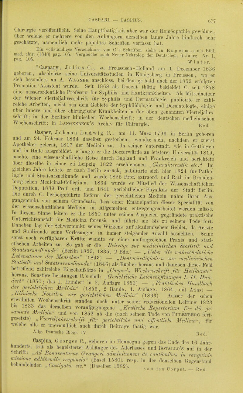 Chirurgie \ eröffentlicht. Seiue Haupttlüitiglceit aber war der Homöopathie gewidmet, über welche er mehrere vou den Anhängern derselben lange Jahre liindnrch sehr gesehätzte, namentlich mehr popnläre Schriften verfasst hat. Ein vollstäudig;os Verzeicliuiss vou C.'s Sclirifteu siehe in E 11 g e 1 m a u u's Bibl. med. chir. (1848) pag. 105. Vergleiche auch Neuer Nekrolog der Deutscheu, 6 Jahrg Nr. 1 pag. 105. w ^ Winter. *Caspary, Jnlius C., zn Preussisch- Holland am 1. Deeeraber 183'6 geboren, absolvirte seiue Universitätsstudieu in Königsberg in Preussen, wo er sich besonders an A. Wagner anschloss, bei dem er bald nach der 1859 erfolgten Promotion Assistent wurde. Seit 1868 als Doceut* thätig bekleidet C. seit 1878 eine aiisserordentliche Professur fiir Syphilis und Hautkrankheiten. Als Mitredacteur der Wiener Vierteljahressehrift für Syphilis und Dermatologie publicirte er zahl- reiche Arbeiten, meist aus dem Gebiete der Syphilidologie und Dermatologie, einige über innere und über chirurgische Krankheiteu in der oben genannten Vierteljahrs- sehrift; in der Berliner klinischen Wochenschrift; in der deutschen medicinisehen Wochenschrift; in Langexbeck's Archiv für Chirurgie. Red. Casper, Johann Ludwig C., am 11. März 1796 in Berlin geboren und am 24. Februar 1864 daselbst gestorben, wandte sich, nachdem er zuerst Apotheker gelernt, 1817 der Medicin zu. In seiner Vaterstadt, wie in Göttingen und in Halle ausgebildet, erlangte er die Doctorwürde an letzterer Universität 1819, machte eine wissenschaftliche Eeise durch England und Frankreich und berichtete über dieselbe in einer zu Leipzig 1822 erschienenen „Charalderistik etc}^ Im gleichen Jahre kehrte er nach Berlin zurück, habilitirte sich hier 1824 für Patho- logie und Staatsarzneikunde und wurde 1825 Prof. extraord. und Rath im Branden- burgischen Medicinal-Collegium. 1834 wurde er Mitglied der Wissenschaftlichen Deputation, 1839 Prof. ord. und 1841 gerichtlicher Physikus der Stadt Berlin. Die durch C. herbeigeführte Reform der gerichtlichen Medicin nahm ihren Aus- gangspunkt von seinem Grundsatz, dass einer Emaucipation dieser Specialität von der wissenschaftlichen Medicin im Allgemeinen entgegengearbeitet werden müsse. In diesem Sinne leitete er die 1850 unter seineu Anspielen gegründete praktische ünterrichtsanstalt für Medicina forensis und führte sie bis zu seinem Tode fort. Daneben lag der Schwerpunkt seines Wirkens auf akademischem Gebiet, da Aerzte und Studirende seine Vorlesungen in immer steigender Anzahl besuchten. Seine sonst noch verfügbaren Kräfte wandte er einer umfangreichen Praxis und stati- stischen Arbeiten zu. So gab er die „Beiträge zur medicinisehen Staiistik und btaatsarzneikunde (Berlin 1825, 1835, 2 Bde.) — „Ueher die loahrscheinliche Lebensdauer des Menschen (1843) — „ Denkvyärdigkeiten zur medicinisehen btntishk und Staatsarzneikunde (1846) als Bücher heraus und daneben dieses Feld betreffend zahlreiche Einzelaufsätze in „Casper's Wochenschrift für Heilkunde heraus. Sonstige Leistungen C.'s sind: „Gerichtliche LeichenÖfnuncjen I. IL Hun- dert (1850; das I. Hundert in 2. Auflage 1853) — „Praktisches Handbuch der gerichtlichen Medicin (1856, 2 Bände, 4. Auflage, 1864, mit Atlas) — „Klimsche Novellen zur gerichtlichen Medicin (1863). Ausser der schon erwähnten Wochenschrift standen noch unter seiner redactionellen Leitung 1823 bis 1833 das derselben voraufgegaugene „Kritische Eepertorium für die rje- sammte Medicin und vou 1852 ab die (nach seinem Tode von Etilbnberg fort- gesetzte) „Vierteljahrsschrift für gerichtliche und öfentliehe Medicin, für welche alle er unermiidlich auch dxirch Beiträge thätig war. Allg. Deutsche Biogr. IV. Yiad Caspius, Georges C, geboren im Hennegau gegen das Ende des 16. Jahr- hunderts, trat als begeisterter Anhänger des Aderlasses und Botallo's auf in der Schrift: „Ad Bonaventurae Grangeri adminitionem de cautionibus in sanguinis missrone adhibmd.is responsio (IBasel 1580), resp. in der denselben Gegenstand behandelnden „Castigatio etc. (Daselbst 1582). , „  ^ ''van den Corimt. — Red.